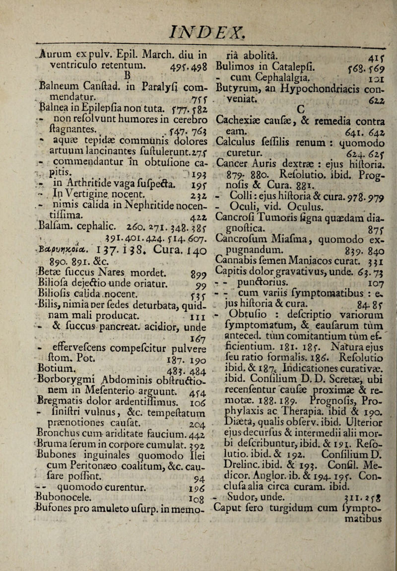 . Aurum ex pulv. Epii. March. diu in ventriculo retentum. 49f*498 B. . Balneum Canftad. in Paralyfi com- ' mendatur. 7^ Balnea in Epilepfia non tuta, f 77. f 82 non refolvunt humores in cerebro ftagnantes.. ., 5-47. 76$ ■* aquae tepidae communis dolores artuum lancinantes fuftulerunt.27f - commendantur In obtullone ca- 1, pitis. '19? in Arthritide vaga fufpeda. 19f « , ,Ip Vertigine, nocent. nimis calida in Nephritide nocen- tiffima. 422> Balfam. cephalic. 260. 271.348. 385- 391.401.424. f 14* 607. ^'cLpvtiKotct,' 157. i 38* Cura. 140 890. 891.8cc. Betae fuccus Nares mordet. 899 Biliofa dejedio unde oriatur. 99 Biliofis calida.nocent. 5-35* Bilis, nimia ner fedes deturbata, quid¬ nam mali producat. in ~ & fuccus pancreat. acidior, unde 1 ■ \ 4. > 167 - effervefcens compefcitur pulvere ftom. Pot* 187. 190 Botium. 48$. 4g4 Borborygmi Abdominis obftrudio- nem in Mefenterio arguunt, 4f4 Bregmatis dolor ardentiiiimus. 106 - finiftri vulnus, &c. tempeftatum praenotiones caufat. 204 Bronchus cum ariditate faucium. 442 'Bruma ferum in corpore cumulat. $ 92 Bubones inguinales quomodo Ilei , cum Peritonaeo coalitum, &c. cau- fare poflint. 94 - - quomodo curentur. 196 Bubonocele. iog Bufones pro amuleto ufurp. in memo¬ ria abolita. 41 f Bulimos in Catalepfi. 5^9 - cum Cephalalgia. isi Butyrum, an Hypochondriacis con¬ veniat. £iz C Cachexiae caufae, & remedia contra eam. _ £41. 642 Calculus feffilis renum : quomodo curetur. . 624.62? Cancer Auris dextrae : ejus hilloria. 879- 880. Refolutio. ibid. Prog- nofis & Cura. 881. - Colli: ejus hiftoria & cura. 978.979 - Oculi, vid. Oculus. Cancrofi Tumoris figna quaedam dia- ^ gnoftica. 875* Cancrofum Miafma, quomodo ex¬ pugnandum. . 839. 840 Cannabis femen Maniacos curat. 3 $ 1 Capitis dolor gravativus, unde. 63.7$ - - pundorius. 107 - - cum variis fymptomatibus : e- ,s jus hiftoria & cura. 84. g 5* - Obtufio : defcriptio variorum fymptomatum, & eaufarum tum anteced. tum comitantium tum ef¬ ficientium. 181- 18 f. Natura ejus feu ratio formalis. i8£. Refolutio ibid. &i87c Indicationescurativae. ibid. Conlilium D. D. Scretae, ubi recenfentur caufae proximae & re¬ motae. 188-189. Prognofis, Pro- phylaxis ac Therapia, ibid & i9a Diaeta, qualis obferv. ibid. Ulterior ejus decurfus & intermedii alii mor¬ bi defcribuntur, ibid. & 191. Refo¬ lutio. ibid. & 192. ConfiliumD. Drelinc. ibid. & 195. Confil. Me¬ dicor. Anglor. ib. & 194. ipf. Con- clufaalia circa curam, ibid. - Sudor, unde. 311.25*8 Caput fero turgidum cum fympto¬ matibus