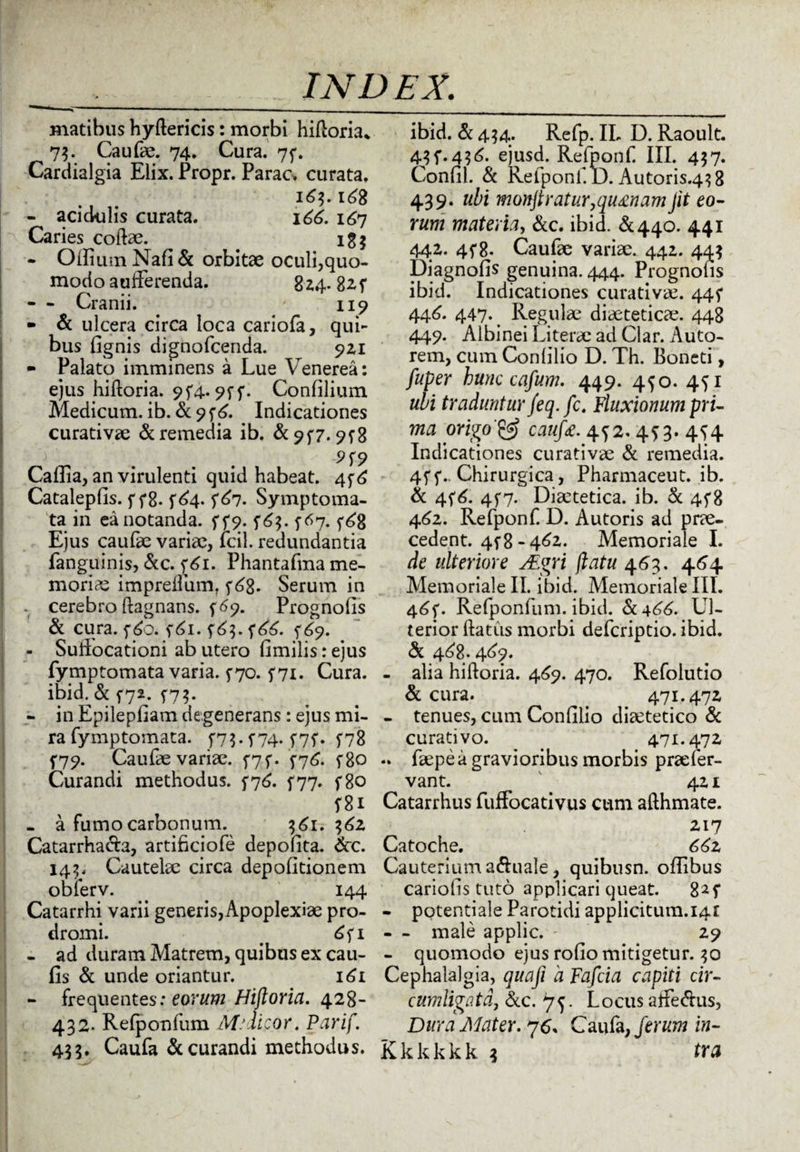 matibus hyftericis: morbi hiftoria* 73. Caufae. 74. Cura. 75*. Carciialgia Elix. Propr. Parac. curata. 163.168 - acidulis curata. 166. 167 Caries collae. 1 g $ - Oiliuin Nafi & orbitae oculi,quo¬ modo aufferenda. 824.82 f - - Cranii. y 119 - & ulcera circa loca cariofa, qui¬ bus fignis dignofcenda. 921 - Palato imminens a Lue Venerea: ejus hiftoria. 9f4.. f- Confilium Medicum, ib. & 9 f 6. Indicationes curativae & remedia ib. &?f7.9^8 > . . 9f9 Callia, an virulenti quid habeat. 4^6 Catalepfis. f f8- f64. ^67. Symptoma¬ ta in ea notanda, f f9. f6$. 5-67. ^6% Ejus caufae variae, lcil. redundantia fanguinis, &c. f6i. Phantafma me¬ moria impreflum, y6g. Serum in . cerebro (lagnans. f69. Prognofis & cura. f6o. f6i. 5*63. f^6. ^69. - Sullocationi ab utero fimilis: ejus fymptomata varia. ^70. f7i. Cura, ibid. & f72. ^73. - in Epilepfiam degenerans: ejus mi¬ ra fymptomata. f7$. f74. f7f. f78 f79. Caufae variae. 5*7 f. 5-76. f8o Curandi methodus. 776. ^77. f8o f8i - a fumo carbonum. 161.362 Catarrha&a, artifici ofe depolita. Scc. 143. Cautelae circa depolitionem oblerv. . _ 144 Catarrhi varii generis,Apoplexiae pro¬ dromi. < 6f 1 - ad duram Matrem, quibus ex cau- fis & unde oriantur. 161 - frequentes: eorum Hiftoria. 428- 432. Relponfum M: dicor. Parif. 43 3. Caufa & curandi methodus. ibid. & 434. Refp. IL D. Raoult. 43 f. 436.^ ejusd. Refponf. III. 437. Conlil. Sc Refponf. D. Autoris.43 8 439. ubi monjtratur, quinam jit eo- rum materia, &c. ibid. &440. 441 442. 4f8- Caufae variae. 442. 443 Diagnofis genuina. 444. Prognofis ibid. Indicationes curativae. 445* 446. 447* t Regulae diaetetica?. 448 449. Albinei Literae ad Clar. Auto- rem, cum Conlilio D. Th. Boneti, fuper hunc cafum. 449. 450. 451 ubi traduntur feq. fc. Fluxionum pri¬ ma origocaufe. 452.4*3.4^4 Indicationes curativae Sl remedia. 4ff.. Chirurgica, Pharmaceut. ib. Sc 456. 4^7. Diaetetica, ib. Si 458 462. Refponf. D. Autoris ad prae¬ cedent. 4^8 -462. Memoriale I. de ulteriore ALgri flatu 463. 464 Memoriale II. ibid. Memoriale III. 46*. Refponfum. ibid. Si 466. Ul¬ terior ftatus morbi defcriptio. ibid. Si 462.469. - alia hiftoria. 469. 470. Refolutio & cura. . 471.472 - tenues, cum Confilio diaetetico Si curati vo. > 471.472 .. faepe a gravioribus morbis praefer- vant. . 421 Catarrhus fuffocativus cum afthmate. 217 Catoche. 662 Cauterium a&uale, quibusn. offibus cariofis tuto applicari queat. 825* - potentiale Parotidi applicitum.i4r - - male applic. - 29 - quomodo ejus rofio mitigetur. 30 Cephalalgia, quafi d Fafcia capiti cir¬ cumligata, Scc. ^. Locus affe&us, Dura Mater. 76* Caufa, ferum in- Kkkkkk 3 tra