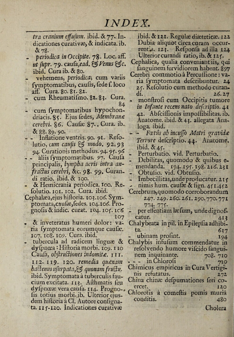 tra cranium effufum. ibid. & 77. In¬ dicationes curativ», & indicata, ib. &78. . periodica in Occipite. 78« Loc. aft. ut fupr. 79. caufa,ead. ^ Venus &c. ibid. Curaib. &80. - vehemens, periodica; cum variis fymptomatibus, caufis, fede f. loco aflfl Cura. 80.81» 82. - cum Rheumatifmo. 82.8$* Cura. 84 - cum fymptomatibus hypochon¬ driacis. 8?• Ejus fedes, Membrana cerebri. 86. Caufte 87* ♦ Cura. ib.. & 88. 89. 90. - - Inflatione ventris. 90. 91. kefo- lutio, cum caufis & modo. 92.93 94. Curationis methodus. 94.9f. 96 - - aliis fymptomatibus. 97. Caufa principalis, lympha acris intra an¬ fractus cerebri, &c. 98. 99* Curan¬ di ratio, ibid.de 100. - & Hemicrania periodica, ioo. Re- folutio. 101. 102. Cura. ibid. Cephalaea,ejus hiftoria. 103.106. Sym¬ ptomata, caufae,fedes. 104.106. Pro- gnofis dc indic, curat. 104. ioj*. ic6 107 • de inveteratus humeri dolor: va¬ ria fymptomata eerumque caufae. 107.108.109. Cura. ibid. - tubercula ad radicem linguae de dyfpnoea *. Hiftoria morbi, 109.110 Caufa, obftrudiones indomita. 111. 112. 119. 120. remedia quinam haClenus ufurpataquonam fruClu. ibid. Symptomata a tuberculis fau¬ cium excitata. 113. Afthmatis feu dyfpnoeae vera caufa. 114. Progno-# fis totius morbi, ib. Ulterior ejus¬ dem hiftoria a Cl. Autore configna- ta. 11 f-120. Indicationes curativac ibid. dci2i. Regulae diaeteticae. 122 Dubia aliquot circa curam occur¬ rentia. 125. Refponfa ad illa 124 Ulterior curandi ratio, ib. dc I2f. Cephalica, qualia conveniant iis, qui fanguinem fervidiorem habent. 897 Cerebri commotio a Percuilione: va¬ ria fymptomata deferibuntur. 24 25*• Refolutio cum methodo curan¬ di. 26.27 - monftrofi cum Occipitis tumore in Infante recens nato deferiptio. 41 42. Abfcifiionis impoffibilitas. ib. Anatome. ibid. & 4?. allegata Ana¬ loga. ibid. - - Foetus ab incujjo Matri geavidz Terrore deferiptio, 44. Anatome. ibid. dt4f. - Perturbatio, vid. Perturbatio. - Debilitas, quomodo dc quibus e- mendanda. 194.195*. 198.216.2$ I - Obtufio. vid. Obtufio. - Imbecillitas,unde producatur. 215* - nimis hum. cauik dc fign. 4f i.4f2 Cerebrum,quomodo corroborandum 247. 249.260.261.290.770.771 774; 77f. - per eifentiam laefum, unde dignoR catur. ... . 41? Chalybeata in pii. inEpilepfiaadhibi- ta. ^ 637 - ubinam profint. 194 Chalybis infufum commendatur in refolvendo humore vifeido fangui¬ nem inquinante. 708. 710 • - - inChlorofi 710 Chimicus empiricus in Cura Vertigi¬ nis refutatus. 272 China chinae defpumationes feri co¬ ercet.. 120 Chlorofis a comeftis pomis muria conditis. r 480 Cholera
