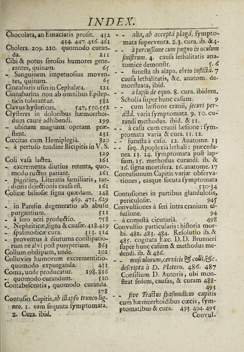 Chocolata, an Emaciatis profit. 432 434. 447.4^6.461 Cholera. 209. 210. quomodo curan¬ da. 211 Cibi& potus ferofos humores gene¬ rantes, quinam. 6f • Sanguinem impetuofius moven¬ tes, quinam. 6f Cinnabaris ufus in Cephalaea. iz 1 Cinnabarina non ab omnibus Epilep¬ ticis tolerantur. 2 Clavus hyftericus. ^ f47, f fo.f f2 Clyfteres in doloribus haemorrhoi- dum caute adhibendi. 199 - ubi nam magnam operam prae- ftent. 231 Coecitas cum Hemiplegia. 820 - a pertufo tendine Bicipitis in V. S. f*9 Coli vafa la&ea. - 161 - excrementa diutius retenta, quo¬ modo rudus pariant. > 161 - pigrities, Literatis familiaris, tar¬ dioris dejedionis caufaeft. 161 Colicae biliofae figna quaedam. 148 4^9. 471. 629 in Parefin degeneratio ab abulu purgantium. fu - a fero acri produdio. 7f8 Nephriticae,figna dcaufte. 418419 - fpalmodicaecura. 313. 3X4 proventus a diuturna conftipatio- rum ne alvi poft puerperium. 863 Collum obftipum, unde. 202 Colluvies humorum excrementitio- quomodo expurganda. 433. Coma, unde producatur. 198-816 - quomodo curandum. fio Contabefcentia, quomodo curanda. 178 Contufio Capitis,ab illapfo trunco lig¬ neo. 1. eam fequuta fymptomata, %% Cura. ibid. » • - - alia, ab accepta plaga, fympto- onata fuperventa. 2.3. cura. ib. &4* - - a percuffionc cum pugno in oculum finiftrum. 4. caufa lethalitatis ana¬ tomice demonftr. f• 6 - - funefta ab alapa, ebrio inflitid. 7 caufa lethalitatis, &c. anatom. de- monftrata, ibid. - - a lapfu de equo. 8- cura, ibidem* Scholia fuper hunc cafum. 9 - - cum laefione cranii, fecuri per- affd. varia fymptomata. 9. 10. cu¬ randi methodus. ibid. dii. _a cafu cum cranii kefione : fym¬ ptomata varia &cura. 11.12. - - funefta a cafu. 12. Anatome. 13 - - feq. Apoplexia lethali: praeceda- nea. 13. 14. fymptomata poft lap- fum. if. methodus curandi, ib. Sc 16. figna mortifera. 16. anatome. 17 Contufionum Capitis variae obferva- tiones, easque fecuta fymptomata f30-34 Contufiones in partibus glandulofis, periculofte. 945* Convulfiones a feri intra cranium af- fufione. . 94 - a comefta cicutaria. # 498 Convulfio particularis: hiftoria mor¬ bi. 482. 483. 484. Refolutio ib. & 48f- cogitata Exc. D. D. Brunneri fuper hunc cafum d methodus me¬ dendi, ib. d 486. . - . rmifculonim,cervicis & colli,&c. defcripta a D. Platero. 486. 487 Confilium D. Autoris, ubi mon- ftrat fedem, caufas, d curam 488- 49? „ . five Trattus fpafmodicus capitis cum haemorrhoidibus caecis, fym- ptomatibus d cura. 493.494- 49* Convul-