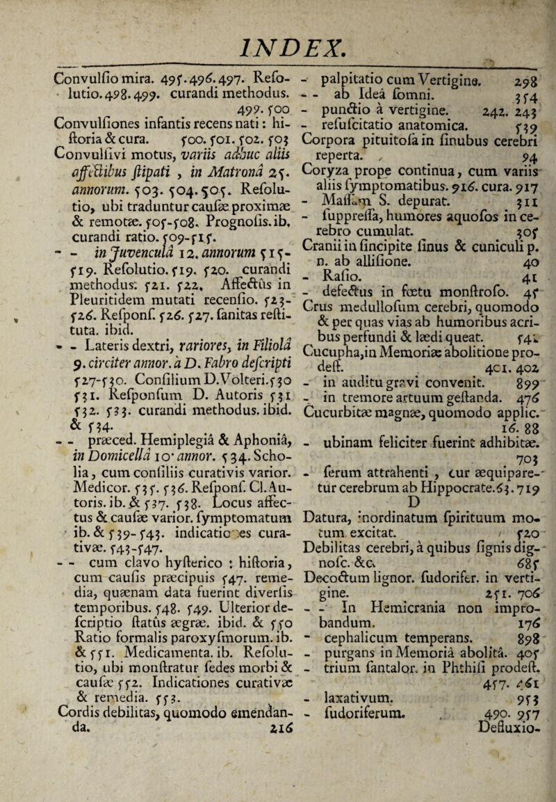 ,‘>N ) INDEX. Convulfio mira. 495*.496. 497. Refo- lutio.498.499. curandi methodus. 499- foo Convulliones infantis recens nati: hi- ftoria & cura. foo. foi. foz. fOf Convuliivi motus, variis adhuc aliis affcUibus ftipati , in Matrona 2f- annorum. 503. 504. Refolu- tio, ubi traduntur caufse proximae & remotze. fof-fGS. Prognofis.ib, curandi ratio. ro9-fif. - - in Juvencula 12. annorum ? 1 5*19. Refolutio. f 19. fzo. curandi methodus: fzi. fzz< Affe&us in Pleuritidem mutati recenfio. fz$- fz6. Refponf. fz6. f Z7. fanitas refti- tuta. ibici. * - Lateris dextri, rarioresy in Filiola 9. circiter annor, a D. Fabro deferipti fv-j-no. ConfiliumD.Volteri.f30 fji. Refponfum D. Autoris 5-31 f3z. f?3. curandi methodus, ibid. & f*4- , - - praeced. Hemiplegia & Aphonia, in Domicelld io* annor. ^34. Scho- lia, cumconliliis curativis varior. Medicor, f 3 f. f 3 6. Relponf. Cl. Au- toris. ib. & 5*3*7. 5*38. Locus affec¬ tus & caufae varior, fymptomatum ib. f 39- f43- indicatio :es cura- tivae. 54.3-f47. - - cum clavo hyfferico : hiftoria, cum caulis praecipuis f^rj. reme¬ dia, quaenam data fuerint diverlis temporibus. ^48. f49. Ulterior de- feriptio flatus aegrae, ibid. & f fo Ratio formalis paroxyfmorum. ib. &ffi. Medicamenta, ib. Refolu¬ tio, ubi monftratur fedes morbi & caufae ffz. Indicationes curati vae & remedia, ff 3. Cordis debilitas, quomodo emendan¬ da. 216 - palpitatio cura Vertigine. 298 * - ab Idea Ibmni. 3^4 - punclio a vertigine. 24Z. 243 - refufeitatio anatomica. f $9 Corpora pituitofa in (Inubus cerebri reperta. , 94 Coryza prope continua, cum variis aliis fymptomatibus. ?i6. cura. 917 - MalLm S. depurat. 311 - fuppreffa, hiunores aquofos in ce¬ rebro cumulat. Cranii in (incipite iinus & cuniculi p. n. ab allilione. 40 - Rallo. 41 - defeftus in foetu monftrofo. 4^* Crus medullofura cerebri, Quomodo &per quas vias ab humoribus acri¬ bus perfundi & laedi queat. 5*4;. Cucupha,in Memoriae abolitione pro¬ de ft. . ; 4C1.40Z - in auditu gravi convenit. 899 - in tremore artuum gellanda. 47^ Cucurbita: magnae, quomodo applic. 16. 83 - ubinam feliciter fuerint adhibitae. 705 - (erum attrahenti , cur aequipare-- tur cerebrum ab Hippocrate. 63. 719 Datura, inordinatum fpirituum mo. tum excitat. / f zo Debilitas cerebri, a quibus (ignis dig¬ no fc. &c* 68 f Deco&um lignor, fudorifer. in verti¬ gine. ^ _ zfi. 706 - - In LIemicrania non impro¬ bandum. 176 - cephalicum temperans. 898 - purgans in Memoria abolita. 405* - trium fantalor. in Phthii! prodeft. 417- - laxativum. 95-3 - fudoriferum. . 490. 95*7 Defluxio-