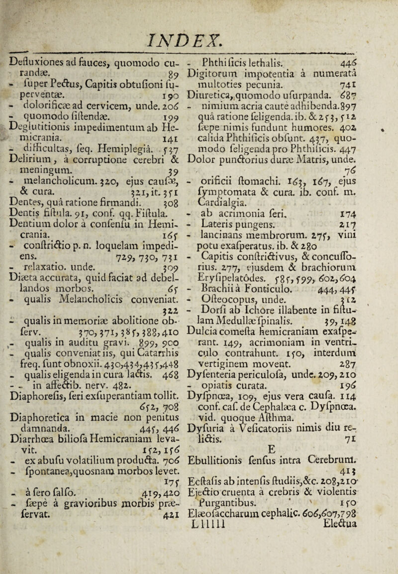 Defluxiones ad fauces, quomodo cu¬ randae. gcj - iuper Pedus, Capitis obtufioni fu- perventae. 190 - dolorificae ad cervicem, unde. 106 - quomodo fiftendae. 199 Deglutitionis impedimentum ab He¬ micrania. 141 - difficultas, feq. Hemiplegia. . ^3.7 Delirium, a corruptione cerebri & meningum. 59 - melancholicum, $20, ejus caufm, & cura. _ 521, it. 3 f 1 Dentes, qua ratione firmandi. 308 Dentis fiftula. 91, conf. qq. Fiflula. Dentium dolor a confenfu in Hemi¬ crania. 16 5* - conftridio p. n. loquelam impedi- ens. # 7^>730, 7?i - relaxatio, unde. 509 Diaeta accurata, quid faciat ad debel¬ landos morbos. 61 - qualis Melancholicis conveniat. $22 - qualis in memoriae abolitione ob-' ferv. t 370, $71)3.8f> $88,4*0 - qualis in auditu gravi. 899, 900 - qualis conveniat iis, quiCatarrhis freq. funt obnoxii. 4.30,434,4$ f,448 - qualis eligenda in cura ladis. 468 - - in affedib. nerv. 482. # Diaphorefis, feri exfuperantiam tollit. ^f2, 708 Diaphoretica in macie non penitus damnanda. . 44^, 44^ Diarrhoea biliofa Hemicraniam leva¬ vit. If2, - ex abufu volatilium produda. 70^ - fpontanea,quosnam morbos levet. 17f - a fero falfo. 419,420 - faepe a gravioribus morbis prae¬ fer vat. 421 - Phthi ficis lethalis. 44f Digitorum impotentia a numerata multoties pecunia. 741 Diuretica,,quomodo ufurpanda. £8? - nimium acria caute adhibenda.897 qua ratione (eligenda, ib. & 2 f 3, P2 faepe nimis fundunt humores. 402 calida Phthificis obfunt. 437, quo¬ modo feligendapro Phthificis. 447 Dolor pundorius durae Matris, unde. ' . .. .7* - orificii (lomachi. 163, 1^7, ejus fymptornata & cura. ib. conf. m, Cardialgia. - ab acrimonia feri. 174 - Lateris pungens. 217 - lancinans membrorum. 275*, vini potu exafperatus. ib. & 280 - Capitis conflridivus, & concufTo- rius. 277, ejusdem & brachiorum Eryfipelatodes. f 8f> f99, 602,604 - Brachii a Fonticulo. 444,44f - Ofteocopus, unde. 312 - Dorfi ab Ichore illabente in filtu- lam Medullae (pinalis. . 39,148 Dulcia comefta hemicraniam exafpe- rant. 149, acrimoniam in ventri¬ culo contrahunt, ifo, interdum vertiginem movent. 287 Dyfenteria pericuiofa, unde. 209,210 - opiatis curata. 19^ Dyfpnoea, 109, ejus vera caufa. 114 conf. caf. de Cephalaea c. Dyfpnoea. vid. quoque Afthma. Dyfuria a Veficatoriis nimis diu re¬ lidis. 71 E Ebullitionis fenfus intra Cerebrum. 41? Ecftafis ab intenfis (ludiis,dc. 208,210' Ejedio cruenta a crebris & violentis Purgantibus. ' ifo Elaeofaccharum cephalic. 6o£,£o7?792 L11111 Eledua