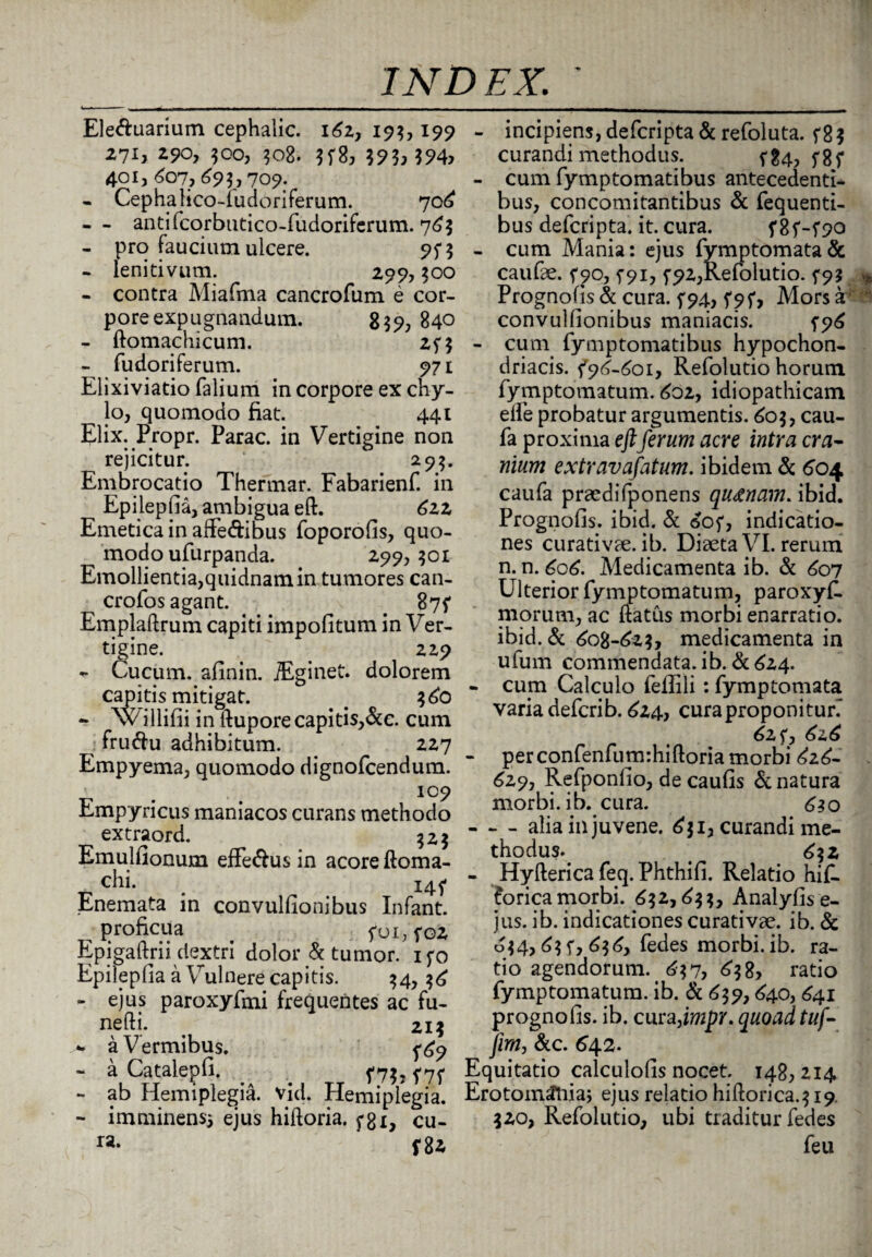 Ele&uarium cephalic. 162, 195, 199 271, 290, 500, 508. 5f8, 593>m> 401, 607,695,709. - Cephafico-ludoriferum. 706 - - antifcorbutico-rudorifcrum. 765 - pro faucium ulcere. 95*5 - lenitivum. 299, 500 - contra Miafma cancrofum e cor¬ pore expugnandum. 8 $9, 840 - ftomachicum. 2<5 - fudoriferum. 971 Elixiviatio falium in corpore ex chy¬ lo, quomodo fiat. 441 Elix. Propr. Parac. in Vertigine non rejicitur. 29$. Embrocatio Thermar. Fabarienf. in Epilepfia, ambigua eft. 622 Emetica in affe&ibus foporofis, quo¬ modo ufurpanda. 299,501 Emollientia,quidnam in tumores can- crofos agant. . 875* Emplaftrum capiti impolitum in Ver¬ tigine. 22p - Cucum, afinin. iEginet. dolorem capitis mitigat. . 560 - w illifii in ftupore capitis,&e. cum fru<ftu adhibitum. 227 Empyema, quomodo dignofcendum. ' 109 Empyricus maniacos curans methodo extraord. Emulfionum efferus in acore ftoma- c^i. . 14? Enemata in convulfionibus Infant. proficua foi,soz Epigaftrii dextri dolor & tumor, ifo Epilepfia a Vulnere capitis. 54,56 - ejus paroxyfmi frequentes ac fu- nefti. Z15 *. a V ermibus. ^9 - a Catalepfi. <7$. f 7^ - ab Hemiplegia, vid. Hemiplegia. - imminens* ejus hiftoria. fgx, cu¬ ra* f 82 - incipiens, defcripta & refoluta. <85 curandi methodus. <§4, y8f - cum fymptomatibus antecedenti¬ bus, concomitantibus & fequenti- bus defcripta. it. cura. - cum Mania: ejus fymptomata& caufae. <90, <91, <92,Refolutio. 5-95 * Prognofis & cura, <94, <9f, Mors a convulfionibus maniacis. <96 - cuim fymptomatibus hypochon¬ driacis. <96-601, Refolutio horum fymptomatum. 602, idiopathicam elle probatur argumentis. 605, cau- fa proxima eftferum acre intra cra¬ nium extravafatum. ibidem & 604 caufa praedifponens qu&nam. ibid. Prognofis. ibid. & 6o<, indicatio¬ nes curativae. ib. Diaeta VI. rerum n. n. 606. Medicamenta ib. & 607 Ulterior fymptomatum, paroxyf. morum, ac ftatus morbi enarratio, ibid. & 608-625, medicamenta in ufum commendata, ib. & 624. - cum Calculo feflili: fymptornata varia defcrib. 624, curaproponitufi 62$*, 626 - per confenfum-.hiftoria morbi 626- 629, Refponfio, de caulis & natura morbi, ib. cura. 630 - - - alia in juvene. 651, curandi me¬ thodus. 652 - Hyfterica feq. Phthifi. Relatio hi£l forica morbi. 652,655, Analyfis e- jus. ib. indicationes curativae. ib. & ^54,65 f, 656, fedes morbi, ib. ra¬ tio agendorum. 657, 658, ratio fymptomatum. ib. & 659,640, 641 prognofis. ib. cura,impr. quoad tuf- fim, &c. 642. Equitatio calculofis nocet. 148, 214 Erotomtfnia; ejus relatio hiftorica.519. 520, Refolutio, ubi traditur fedes feu