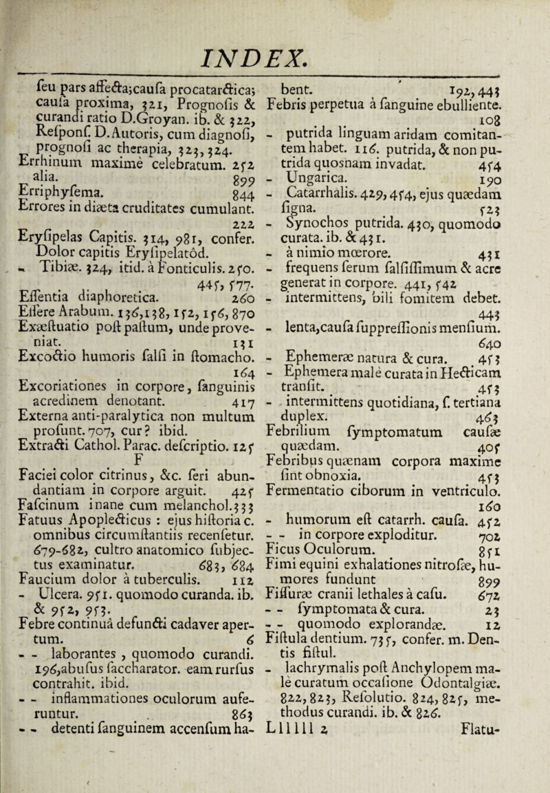 feu pars affe&a; caufa procatar&ica; caufa proxima, 521, Prognofis & curandi ratio D.Groyan. ib. & 522, Relponf D. Antoris, cum diagnofi, prognofi ac therapia, 323,324. Errhmum maxime celebratum. 2f2 aha. 899 Erriphyfema. 344 Errores in diaeta cruditates cumulant. 222 Eryfipelas Capitis. 314, 98 1, confer. Dolor capitis Eryllpelatod. •h- Tibiae. 524, itid. a Fonticulis. 2fo. 44 f, 5*77. Edentia diaphoretica. 260 Effere Arabum. 136,138, if2, ij*6, 870 Exaeftuatio poftpaftum, unde prove¬ niat. ^ 131 Excorio humoris falli in ftomacho. 16 4 Excoriationes in corpore, fanguinis acredinem denotant. 417 Externa anti-paralytica non multum profunt. 707, cur? ibid. Extra&i Cathol. Parac. deferiptio. 12f F Faciei color citrinus, &c. feri abun¬ dantiam in corpore arguit. 42 f Fafcinum inane cum melanchol.333 Fatuus Apople&icus : ejus hiftoria c. omnibus circumdandis recenfetur. 679-682, cultro anatomico fubjec- tus examinatur. 68?, 684 Faucium dolor a tuberculis. 112 - Ulcera. 95*1. quomodo curanda, ib. & 9f2, 9f?. Febre continua defundi cadaver aper¬ tum. 6 - - laborantes , quomodo curandi. I96,abufus faccharator. eamrurfus contrahit, ibid. - - inflammationes oculorum aufe¬ runtur. . . 863 bent. 192,44? Febris perpetua a fanguine ebulliente. i°8 - putrida linguam aridam comitan¬ tem habet. 116. putrida, & non pu¬ trida quosnam invadat. 4f4 - Ungarica. 190 - Catarrhalis. 429,4^4, ejus quaedam figna. f2? - Synochos putrida. 430, quomodo curataTb. & 43 r. - a nimio moerore. 431 - frequens ferum falfiflimum & acre generat in corpore. 441, f 42 - intermittens, bili fomitem debet. 44? - lenta,caufafuppreffionismenfium. 640 - Ephemerae natura & cura. # 4f $ - Ephemera male curata in Hedicam tranfit. 45*3 - intermittens quotidiana, f. tertiana duplex. 463 Febrilium fymptomatum caufae quaedam. 40 f Febribus quaenam corpora maxime fint obnoxia. 473 Fermentatio ciborum in ventriculo. 160 - humorum eft catarrh. caufa. 442 - - in corpore exploditur. 702 Ficus Oculorum. gfi Fimi equini exhalationes nitrode, hu- ^ mores fundunt 899 Fiffurae cranii lethales a cafu. 672 -- fymptomata& cura. 23 - - quomodo explorandae. 12 Fiftula dentium. 73 c, confer, m. Den¬ tis fiftul. - lachrymalis poft Anchylopem ma¬ le curatum occalione Odontalgice. 822,823, Refolutio. 824, %zu me- thodus curandi, ib. & 826.