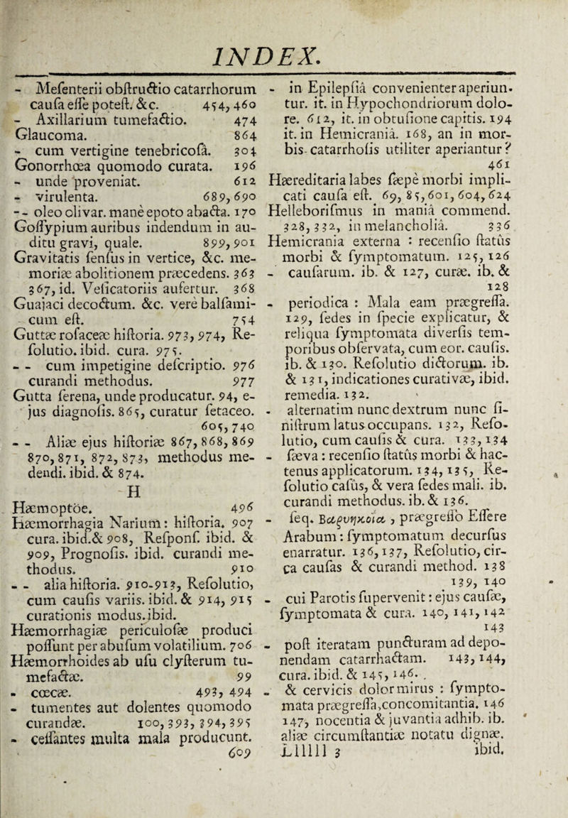 - MePenterii obftru&io catarrhorum ca u fa efPe p o teft. & c. 494,460 - Axillarium tumefa&io. 474 Glaucoma. 864 - cum vertigine tenebricoPa. 304 Gonorrhoea quomodo curata. 196 - unde proveniat. 612 - virulenta. 689,690 -- oleo oli var. mane epoto abada. 170 GofPypium auribus indendum in au¬ ditu gravi, quale. 899,901 Gravitatis fenfus in vertice, &c. me¬ moriae abolitionem praecedens. 363 367, id. Velicatoriis aufertur. 368 Guajaci decorum. &c. vere balPami- cum eft. 754 Guttae rofaceac hiftoria. 973, 974, Re- Polntio. ibid. cura. 975. - - cum impetigine defcriptio. 976 curandi methodus. 977 Gutta ferena, unde producatur. 94, e- jus diagnolis. 869, curatur Petaceo. 609,740 - - Aliae ejus hiftoriae 867, 868, 869 870,871, 872,873, methodus me¬ dendi. ibid. & 874. ~H Haemoptoe. _ 496 Haemorrhagia Narium: hiftoria. 907 cura. ibid.& 908, Refponf. ibid. & 909, PrognoPis. ibid. curandi me¬ thodus. 9} 0 - - alia hiftoria. 910-913, Refolutio, cum caulis variis, ibid. & 914, 9*5 curationis modus, ibid. Haemorrhagiae periculofae produci poliunt per abufum volatilium. 706 Haemorrhoides ab ufu clyfterum tu- mefacfoe. 99 - coecae. 49?, 494 - tumentes aut dolentes quomodo curandae. 100,393, 3 94, 395 - celPantes multa mala producunt. 609 - in Epilepfia convenienter aperiun¬ tur. it. in Hypochondriorum dolo¬ re. 612, it. in obtuftone capitis. 194 it. in Hemicrania. 168, an in mor¬ bis-catarrholis utiliter aperiantur? 461 Haereditaria labes faepe morbi impli¬ cati caufa eft. 69, 89,601, 604,624 Helleborifmus in mania commend. 328,332, in melancholia. 336 Hemicrania externa : recenlio ftatus morbi & fymptomatum. 125,126 - caufarum. ib. & 127, curae. ib. & 128 - periodica : Mala eam praegrefta. 129, Pedes in Ppecie explicatur, & reliqua Pymptornata diverlis tem¬ poribus obPervata, cum eor. caulis, ib. & 130. RePolutio ditftorum. ib. & 131, indicationes curati vae, ibid. remedia. 132. - alternatim nunc dextrum nunc fi- niftrum latus occupans. 132, RePo¬ lutio, cum caulis & cura. 133,134 - Paeva : recenlio ftatus morbi & hac¬ tenus applicatorum. 134,13 5, Re¬ Polutio callis, & vera Pedes mali. ib. curandi methodus, ib. & 136. - Peq. Bctgvipcoict, , praegreflo ElTere Arabum: Pymptomatum decurPus enarratur. 136,137, RePolutio,cir¬ ca cauPas & curandi method. 138 < 139, 140 - cui Parotis Pupervenit: ejus cauPae, Pymptomata & cura. 140,141,142 143 - poft iteratam pun&aram ad depo¬ nendam catarrhacftam. 143, *44, cura. ibid. & 145, *46- , . & cervicis dolor mirus : Pynipto- mata praegrefta,concomitantia. 146 147, nocentia & juvantia adhib. ib. aliae circumdandae notatu dignae. Elllll 3 ibid.