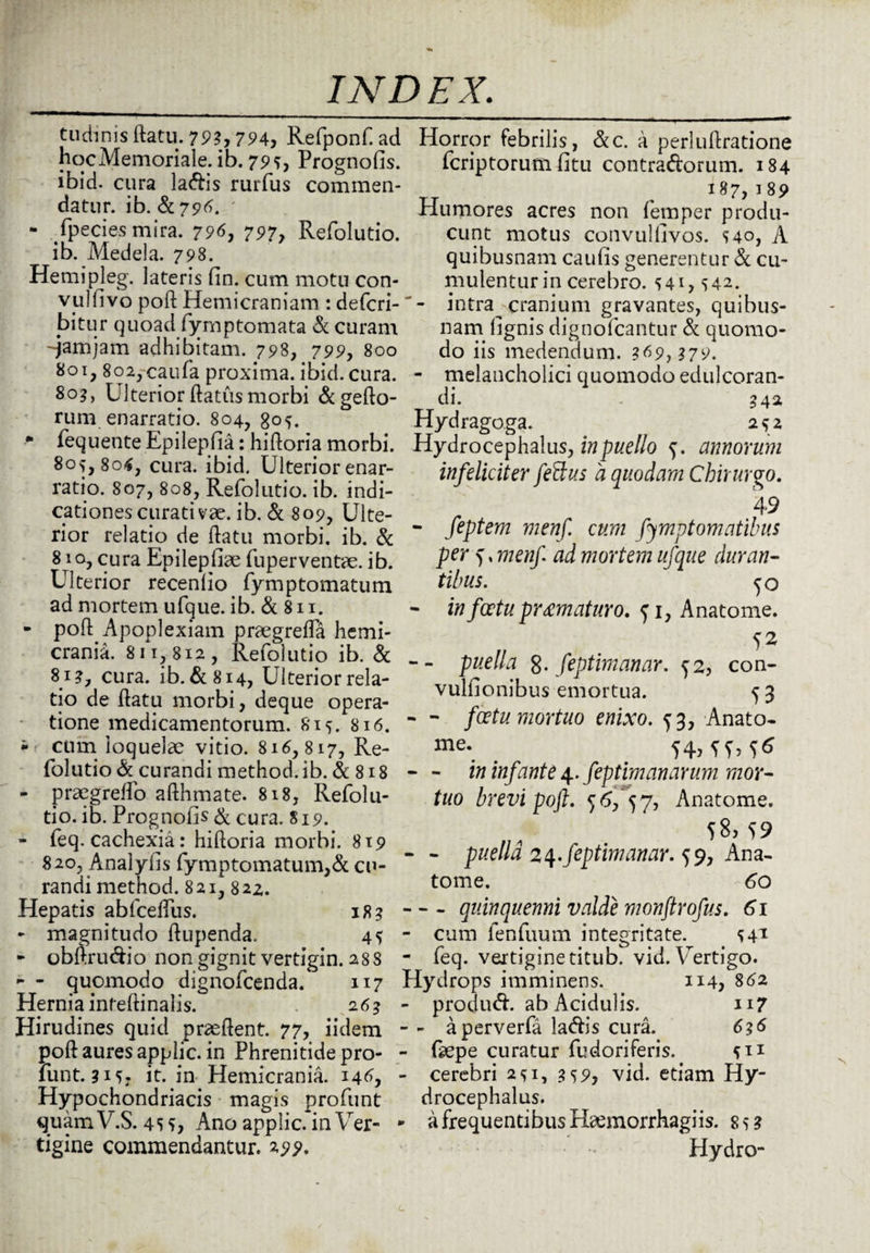 tudinis flatu. 793,794, Refponf. ad hocMemoriale. ib. 79*, Prognofis. ibid. cura la&is rurfus commen¬ datur. ib. - Tpecie-s mira. 796, 797, Refolutio. ib. Medela. 798. Hemipleg. lateris fin. cum motu con- vulfivo pofl Hemicraniam : defcri- bitur quoad fymptomata & curam -jamjam adhibitam. 798, 799, 800 801,8o2,caufa proxima, ibid. cura. 80?, Ulterior flatus morbi &geflo- rum enarratio. 804, 305. * fequente Epilepfia: hifloria morbi. 805,806, cura. ibid. Ulterior enar¬ ratio. 807, 808, Refolutio. ib. indi¬ cationes curati vae. ib. & 809, Ulte¬ rior relatio de flatu morbi, ib. & 81 o, cura Epilepfiae fuper ventae, ib. Ulterior recenlio fymptomatum ad mortem ufque. ib. & 811. - pofl Apoplexiam praegreffa hemi¬ crania. 811,812, Refolutio ib. & 81?, cura. ib. &814, Ulterior rela¬ tio de flatu morbi, deque opera¬ tione medicamentorum. 815. 816. i cum loquelae vitio. 816,817, Re¬ folutio & curandi method. ib. & 818 - praegreffo afthmate. 818, Refolu¬ tio. ib. Prognofis & cura. 819. - feq. cachexia: hifloria morbi. 819 820, Analyfis fymptomatum,& cu¬ randi method. 821,82Z. Hepatis abfceffus. 18? - magnitudo flupenda. 45 * obftrudio non gignit vertigin. 288 - - quomodo dignofcenda. 117 Hernia inteflinalis. 2 63 Hirudines quid praeflent. 77, iidem pofl aures applic. in Phrenitide pro- funt. 315? it. in Hemicrania. 146, Hypochondriacis magis profunt quam V.S. 45 5, Ano applic. in Ver¬ tigine commendantur. 299. Horror febrilis, &c. a perluflratione fcriptorum fitu contra&orum. 184 187,189 Humores acres non femper produ¬ cunt motus convulllvos. 540, A quibusnam caufis generentur & cu¬ mulentur in cerebro. 541,542. - intra^ cranium gravantes, quibus¬ nam lignis dignofcantur & quomo¬ do iis medendum. 369, 379. - melancholici quomodo edulcoran- di. 342 Hydragoga. 252 Hydrocephalus, in puello f. annorum infeliciter fetius 'a quodam Chirurgo. 49 - feptem menf cum fymptomatibus per f, menf. ad mortem ufque duran¬ tibus. 5o - in foetu pr amaturo. 51, Anatome. -- puella 8- feptimanar. ^2, con- vulfionibus emortua. 5 3 - - foetu mortuo enixo. ^3, Anato- me. . . 54,^,^ - - in infante 4. feptimanarum mor¬ tuo brevi pofl» $6/57? Anatome. 58,^9 - - puella 24.feptimanar. 59, Ana¬ tome. 60 -quinquenni valde monftrofus. 61 - cum fenfuum integritate. 541 - feq. vertigine titub. vid. Vertigo. Hydrops imminens. 114, 862 - produd. ab Acidulis. 117 - - aperverfa la&is cura. 636 - Gepe curatur fudoriferis. 5*1 - cerebri 251, 359, vid. etiam Hy¬ drocephalus. ► a frequentibus Hamaorrhagiis. 85? Plydro-