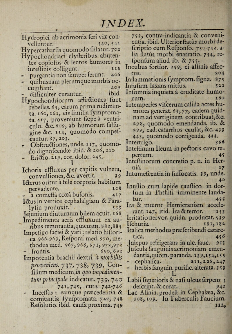 Hydropici ab acrimonia feri vix con¬ vellantur. 54°, 541 Hypercatharfis quomodo fiftatur. 702 Hypochondriaci clylleribus ab uten¬ tes copiofos & lentos humores in inteftinis colligunt. ns - purgantia non femper ferunt. 4°6 - quibusnam plerumque morbis oc¬ cumbant. ,4p9 - difficulter curantur. ibid. Hypochondriorum affectiones, funt rebelles. 65, earum prima rudimen¬ ta. 160,161, eis fimilia fymptoma- ta. 417, proveniunt ffepe a ventri¬ culo. &C.609, ab humorum falfu- gine &c. 1X4, quomodo compef- cantur. 87, 203. . Obftrudiones, unde. 117, quomo¬ do dignofcendse ibid. & 206, 210 ~ ftridio. 219, eor. dolor. 245. I Ichoris effluxus per capitis vulnera, convulfiones, &c. avertit. 39 Ifterus oritur a bile corporis habitum pervadente. . 108 - a comefta coxa bufonis. 417 Idus in vertice cephalalgiam & Para- lyfin produxit. 5?? Jejunium diuturnum bilem acuit. x6 8 mpedimenta aeris effluxum ex au¬ ribus remoranda,qusenam. 882,885 Impetigo faciei & vari: relatio hiftori- ca 966-969, Refponf. med. 970, me¬ thodus med. 967,968, 971, 972,973 - frontis. ^ 690, 692 Impotentia brachii dextri a morbillis provenietis. 737, 738? 739, Con- filium medicum,/» quo impedimen¬ tum principale indicatur, 739,740 741,745, cura. 742-746 - Inceffus : eamque praecedentia & comitantia fymptomata. 747, 748 Refolutio. ibid. caufa proxima. 749 75?, contra-indicantia & conveni¬ entia. ibid. Ulterioritatus morbi de- fcriptio cum Refponfo. 75°-75?. a- lia (latus morbi enarratio. 754, re- fponfumaliud ib. & 755. Incubus fortior. 259, ei affinis affec¬ tus. 204 Inflammationis fymptom. figna. 875 Infufum laxans mitius. . 52* Iniomnia inquieta a cruditate humo- jum. ^ 160 Intemperies vifcerum calida acres hu¬ mores generat. 63,77, eadem quid¬ nam ad vertiginem contribuat,&c. 298, quomodo emendanda, ib. & 299, ead. catarrhos caufat, &c. 43? 44?, quomodo corrigenda. 4??. Intertrigo. . 396 Intellinum Ileum in pedoris cavo re¬ pertum. 4? Inteftinorum concretio p. n. in Her- • A —. — nia. 17 Intumefcentiain fuffocatis. 39, unde. 40 Inuflio cum lapide cauftico in dor- fum in Phthifi imminente lauda¬ tur. . 45 5 Ira & mosror Hemicraniam accele¬ rant. 147, itid. Ira&terror. 15? Irritatio nervor. quidn. producat. 5 39 Ifchuria. 181,182 Italica methodus praefcribendi catarc- tica. 456 Julepus refrigerans inulc. fauc. 953 Jufcula (anguinisacrimoniam emen¬ dantia,quom. paranda. 139,154,155 - cephalica. 211,228,247 - herbis fanguin. purific. alterata. 3 5 3 Labii fuperioris & nafi ulcus (erpens j defcript. & curat. 942 Lac Alinin. prodell in Cephalaea, &c. 108,109. In Tuberculis Faucium. 112,