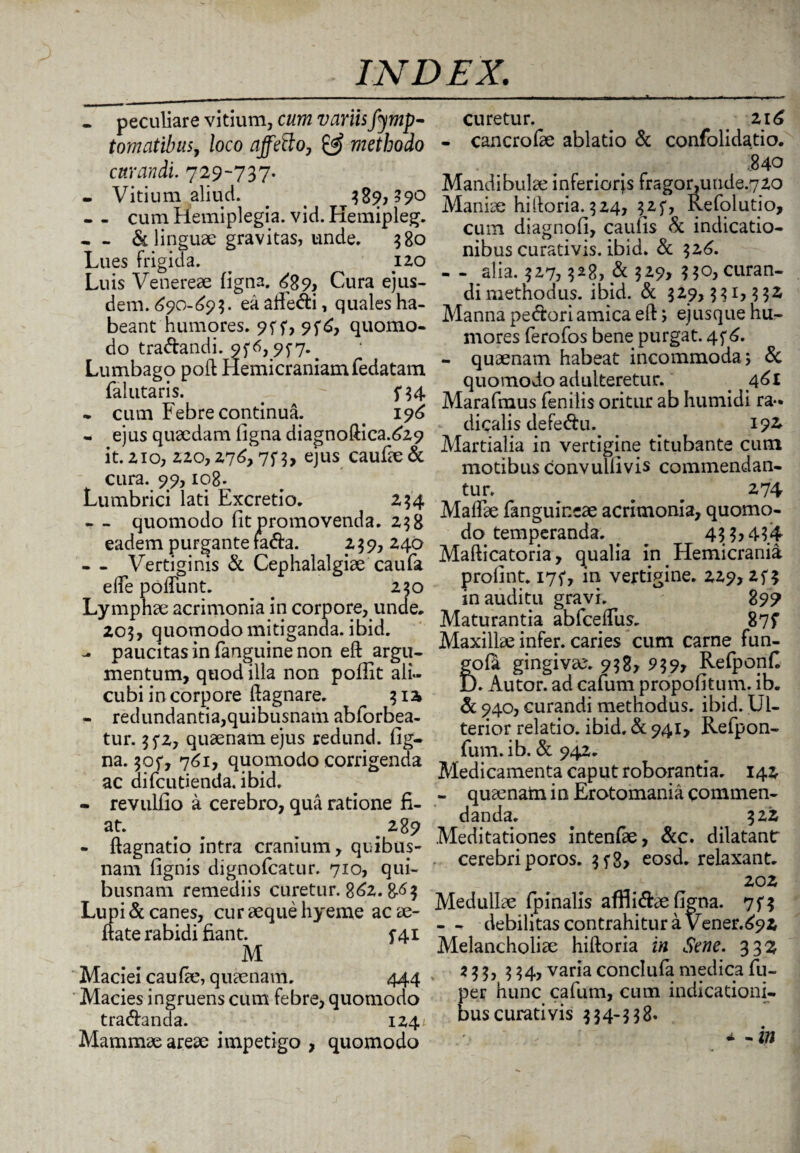 • peculiare vitium, cum variisfymp- tomatibus, loco affetto, & methodo curandi. 729-737. - Vitium aliud. _ . 38?, ?90 - - cum Hemiplegia, vid. Hemipleg. - & linguae gravitas, unde. 380 Lues frigida. 120 Luis Venereae figna. <489, Cura ejus¬ dem. 690-693. ea aftedi, quales ha¬ beant humores. 9ff, 95^, quomo¬ do tradandi. 9f 6,9^7. ^ Lumbago poft Hemicraniam fedatam falutaris. . - 5*34 - cum Febre continua. . 196 - ejus quaedam ligna diagnoftica.^29 it. 210, 220,276,75*3, ejus caufae& cura. 99,108. Lumbrici lati Excretio. 234 - - quomodo fit promovenda. 238 eadem purgante fada. z 39, 240 - - Vertiginis & Cephalalgiae caufa elfe polTunt. # 250 Lymphae acrimonia in corpore, unde. 203, quomodo mitiganda, ibid. paucitas in fanguine non eft argu¬ mentum, quod illa non pofiit ali¬ cubi in corpore fiagnare. ^ 3 12 - redundantia,quibusnam abforbea- tur. 35*2, quaenam ejus redund. fig¬ na. 305*, 761, quomodo corrigenda ac difcutienda. ibid. - revulfio a cerebro, qua ratione fi¬ at. # 289 - ftagnatio intra cranium, quibus- nam fignis dignofcatur. 710, qui¬ busnam remediis curetur. 862.8-<H Lupi & canes, cur aeque hyeme ac ae- ftate rabidi fiant. 5-41 M Maciei caufie, quaenam. 444 Macies ingruens cum febre, quomodo tradanda. 124'. Mammae areae impetigo , quomodo curetur. < 216 - cancrofae ablatio & confolidatio. .840 Mandibulae inferiorjs fragor, unde.720 Maniae hi Horia. 324, 325*, Refolutio, cum diagnofi, caufis & indicatio¬ nibus curativis. ibid. & 326. - - alia. 327,328, & 329, 330, curan¬ di methodus. ibid. & 329,331,332 Manna pedori amica eft; ejusque hu¬ mores ferofos bene purgat. 4 5*6. - quaenam habeat incommoda; & quomodo adulteretur. _ 461 Maraftnus fenilis oritur ab humidi ra- dicalis defedu. 192 Martialia in vertigine titubante cum motibus convullivis commendan¬ tur. ^ ^ 274 Maftae fanguineae acrimonia, quomo¬ do temperanda. . 433,434 Mafticatoria, qualia in Hemicrania prolint. 175*, in vertigine. 229,254 inauditu gravi. 899 Maturantia abfceftus. 87f Maxillae infer, caries cum carne fun- gofa gingivae. 938, 939, Refponfi ). Autor. ad cafum propofitum. ib. & 940, curandi methodus, ibid. Ul¬ terior relatio, ibid. & 941, Refpon- fum. ib. & 942. Medicamenta caput roborantia. 142 - quaenam in Erotomania commen¬ danda. 322 Meditationes intenfae, &c. dilatant cerebri poros. 3 f8> eosd. relaxant. 202 Medullae (pinalis affiidae figna. 75*3 - - debilitas contrahitur a Vener.692 Melancholiae hiftoria in Sene. 332 z 3 3, 334, varia conclufa medica fu- per hunc cafum, cum indicationi¬ bus curativis 334-338. , * - i»