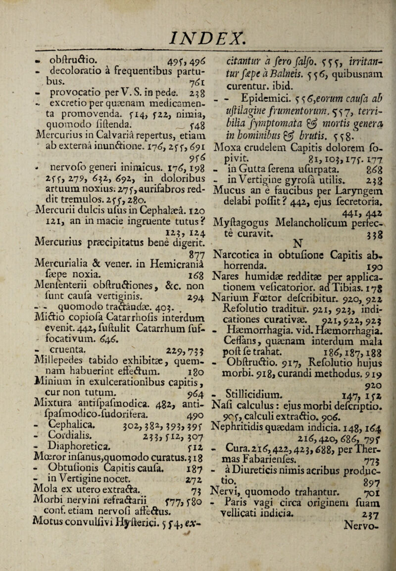 m obdrudio. 49f, 496 - decoloratio a frequentibus partu- bus. ^ 761 - provocatio per V. S. in pede. 258 excretio per quaenam medicamen¬ ta promovenda. ^14, f22, nimia, quomodo fidenda. _ ^48 Mercurius in Calvaria repertus, etiam ; ab externa inundione. 176, 2f f, 691 - nervofo generi inimicus. 176, 198 2ff, 279, 632, 692, in doloribus artuum noxius. 27f,aurifabros red¬ dit tremulos. z<;<7 280. Mercurii dulcis uuis in Cephalaea. 120 121, an in macie ingruente tutus? . > 125, 124 Mercurius praecipitatus bene digerit. 877 Mercurialia & vener. in Hemicranii faepe noxia. i6g Menlenterii obftrudiones, &c. non • funt caufa vertiginis. 294 - - quomodo tradandae. 405. Midio copiofa Catarrhofis interdum evenit. 442, fuftulit Catarrhum fuf- focativum. £46. - cruenta. . ^ 229,755 Miilepedes tabido exhibitae, quem¬ nam habuerint effedum. 180 Minium in exulcerationibus capitis, cur non tutum. 964 Mixtura antifpafmodica. 482, anti- fpafmodico-fudoritera. 490 - Cephalica. joz, 582,59?, - Cordialis. 255,5*12, 507 - Diaphoretica. fi2 Moeror infanus,quomodo curatus. 518 - Obtuhonis Capitis caufa. 187 - in Vertigine nocet. 272 Mola ex utero extrada. 75 Morbi nervini refradarn 5*77, f8o coni, etiam nervofi affedus. Motus convulfivi Hjderici. $ f 4, ex¬ citantur a fero falfo. irritan¬ tur fape a Balneis. 556, quibusnam curentur, ibid. - - Epidemici. $ s 6,eorum caufa ab uftilagine frumentorum. 557, terri¬ bilia Jjmptomata & mortis genera* in hominibus & brutis. Moxa crudelem Capitis dolorem fo- p#ivit* 81,105,175*. 177 - in Gutta ferena ufurpata. g6g - in Vertigine gyrofa utilis. 258 Mucus an e faucibus per Laryngem delabi poffit ? 442, ejus fecretoria. 4417 44i Myftagogus Melancholicum perfec¬ te curavit. 258 N Narcotica in obtufione Capitis ab¬ horrenda. 190 Nares humidae redditae per applica¬ tionem velicatorior. ad Tibias. 178 Narium Fmtor defcribitur. 920, 922 Refolutio traditur. 921, 925, indi¬ cationes curativae. 921,922,925 - Haemorrhagia, vid. Haemorrhagia. Cedaris, quaenam interdum mala poft fe trahat. 186, 187,188 - Obftrudio. 917, Refolutio hujus morbi. 918, curandi methodus. 919 910 - Stillicidium. 147, ifz Nafi calculus: ejus morbi defcriptio. 90f, calculi extradio. 906. Nephritidis quaedam indicia. 148,164 216,420, 686, 79 f - Cura.216,422,425,688* per Ther¬ mas Fabarienfes. 775 - a Diureticis nimis acribus produc- Nervi, quomodo trahantur. 701 - Paris vagi circa originem fuam vellicati indicia. 257 Nervo-