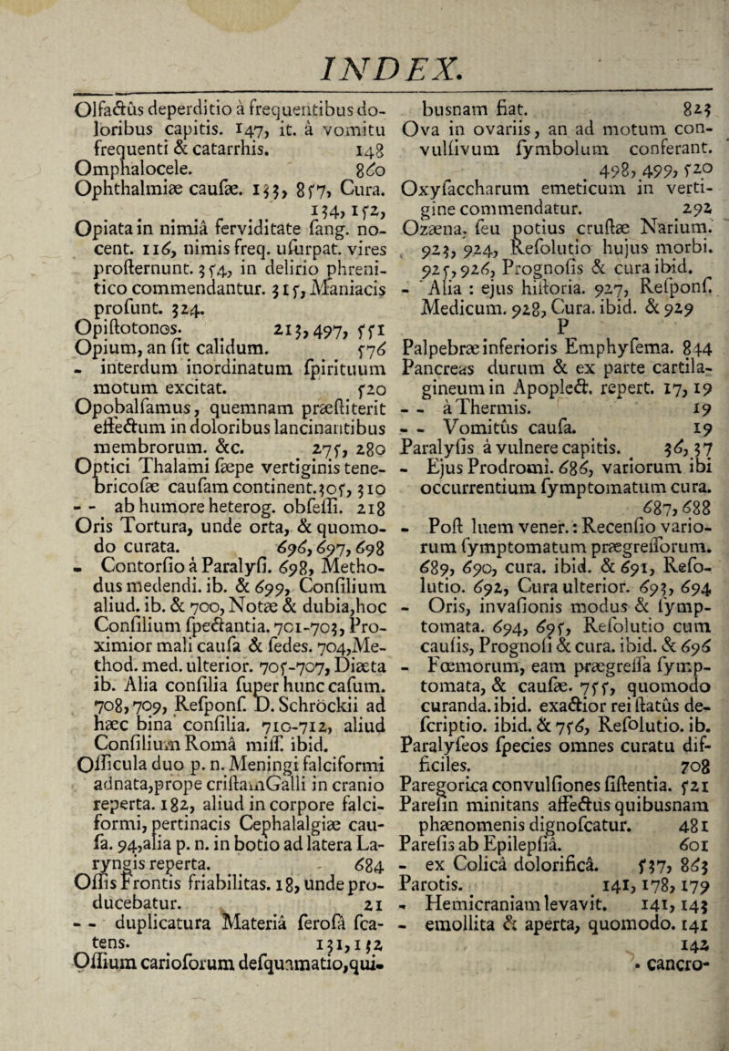 Olfa&us deperditio a frequentibus do¬ loribus capitis. 147, it. a vomitu frequenti & catarrhis. 148 Omphalocele. 8^0 Ophthalmiae caufae. 1$$, 8f7» Cura. i$4,if2, Opiatain nimia ferviditate fang. no¬ cent. n6y nimis freq. ufiirpat. vires prodernunt. $f4, in delino phreni¬ tico commendantur. $ 1 f, Maniacis profunt. 524. Opidotonos. > 213,497, ffi Opium, an fit calidum. f 7^ . interdum inordinatum fpirituum motum excitat. fzo Opobalfamus, quemnam praeftiterit efferum in doloribus lancinantibus membrorum. &c. 275*, 280 Optici Thalami faepe vertiginis tene- oricofae caufamcontinent.^of, 310 -- ab humore heterog. obfeffi. 218 Oris Tortura, unde orta, & quomo¬ do curata. 696, 697,698 - Contorfio a Paralyfi. ^98, Metho¬ dus medendi, ib. & 699, Confilium aliud, ib. & 700, Notae & dubia,hoc Confilium fpe&antia. 701-70$, Pro¬ ximior mali caufa & fedes. 704,Me- thod. med. ulterior. 70^-707, Diaeta ib. Alia confilia fuper hunccafum. 708, 709, Refponf. JD. Schrockii ad haec bina confilia. 7ig-7I2> aliud Confilium Roma mifT. ibid. Officula duo p. n. Meningi falciformi adnata,prope cridainGalli in cranio reperta. 182, aliud in corpore falci¬ formi, pertinacis Cephalalgiae cau¬ fa. 94,alia p. n. in botio ad latera La¬ ryngis reperta. - 684 Offis Frontis friabilitas. 18, unde pro¬ ducebatur. 21 - - duplicatura Materia ferofa fca- tens. # 131,132 Offium carioforum defquamatio,qui- busnam fiat. 823 Ova in ovariis, an ad motum con- vulfivum fymbolum conferant. 498, 499, Oxyfaccharum emeticum in verti¬ gine commendatur. 292 Ozaena. feu potius crudae Narium. 923, 924, Refolutio hujus morbi. 92f,92d, Prognofis & cura ibid. - ’ Alia : ejus hidoria. 927, Refponf Medicum. 928* Cura. ibid. & 929 P- Palpebrae inferioris Emphyfema. 844 Pancreas durum & ex parte cartila¬ gineum in Apopleft. repert. 17,19 - - a Thermis. 19 - - Vomitus caufa. 19 Paralyfis a vulnere capitis. ^ $£, $7 - Ejus Prodromi. 68£, variorum ibi occurrentium fymptomatum cura. /87, 688 - Pod luem vener.: Recenfio vario¬ rum fymptomatum praegreiTorum. 689, 690, cura. ibid. & 691, Refo¬ lutio. 692, Cura ulterior. 693, 694 - Oris, invafionis modus & fymp- tomata. 694, 69^ Refolutio cum caulis, Prognoli Si cura. ibid. & 696 - Fcemorum, eam praegrelfa fymp- tomata, & caufae. 7ff, quomodo curanda, ibid. exa&ior rei datus de- fcriptio. ibid. &7f£, Refolutio. ib. Paralyfeos fpecies omnes curatu dif¬ ficiles. 708 Paregorica convulfiones fidentia. f2i Parefin minitans afFe&us quibusnam phaenomenis dignofcatur. 481 Parelis ab Epilepfia. 601 - ex Colica dolorifica. f$7, 8£$ Parotis. . . # 141,178,179 - Hemicraniam levavit. 141,14$ - emollita Si aperta, quomodo. 141 14 2, • cancro-