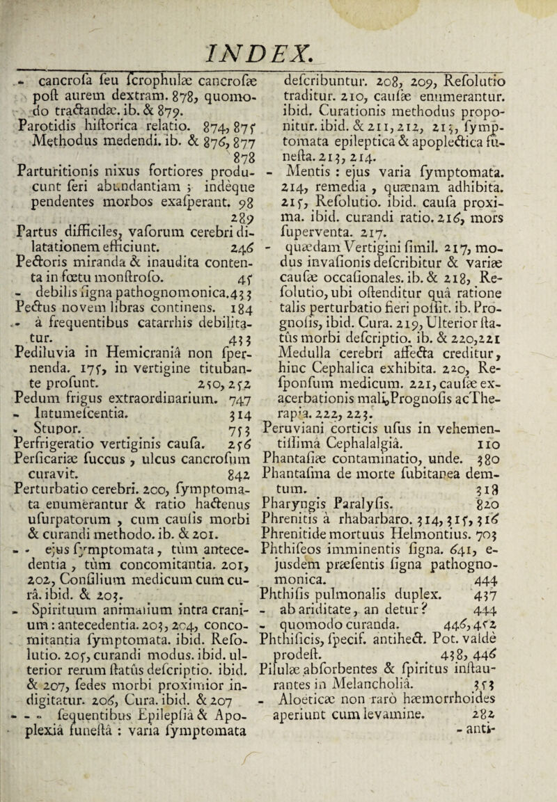 .* cancrofa feu fcrophulae cancrofae poft aurem dextram. 878^ quomo¬ do tranandae, ib. & 879. Parotidis hiftorica relatio. 874? 87 f Methodus medendi, ib. & 876*877 '878 Parturitionis nixus fortiores produ¬ cunt feri abundantiam 5 indeque pendentes morbos exalp erant. 98 ■ . 289 Fartus difficiles, vaforum cerebri di¬ latationem efficiunt. 246 Pedoris miranda & inaudita conten¬ ta in fcetu monftrofo. - debilis figna pathognomonica.4^ $ Pedus novem libras continens. 184 a frequentibus catarrhis debilita¬ tur*. < # 4? 5 Pediluvia in Hemicrania non fper- nenda. 175*, in vertigine tituban¬ te pro funt. _ 250, zfz Pedum frigus extraordinarium. 747 - Intumefcentia. 314 . Stupor. 7f$ Perfrigeratio vertiginis caufa. 2f6 Perficariae fuccus , ulcus cancrofum curavit. 842 Perturbatio cerebri. 200, fymptoma- ta enumerantur & ratio hadenus ufurpatorum , cum caulis morbi & curandi methodo, ib. & 201. - - ejus fymptomata, tum antece¬ dentia , tum concomitantia. 201, 202, Confiliutn medicum cum cu¬ ra, ibid. & 20?. - Spirituum animalium intra crani¬ um : antecedentia. 203,204, conco¬ mitantia fymptomata. ibid. Refo- lutio. 2of, curandi modus, ibid. ul¬ terior rerum ftatus defcriptio. ibid. & 207, fedes morbi proximior in¬ digi tatur. 206, Cura. ibid. & 207 • - ° fequentibus Epilepliad Apo¬ plexia funefia : varia fymptomata defcribuntur. 208? 209, Refolutio traditur. 210, caufae enumerantur, ibid. Curationis methodus propo¬ nitur. ibid. & 211,212, 2i$, fymp¬ tomata epileptica & apopledica fu- nefta.213, 214. - Mentis : ejus varia fymptomata. 214, remedia , qtnsenam adhibita. 21 f, Refolutio. ibid. caufa proxi¬ ma. ibid. curandi ratio. 216, mors fuperventa. 217. - quaedam Vertigini ffinil. 217, mo¬ dus invafionis defcribitur & variae caufae occafionales. ib. & 218? Re¬ folutio, ubi oftenditur qua ratione talis perturbatio fieri poffit. ib. Pro- gnolis, ibid. Cura. 219, Ulterior fta¬ tus morbi defcriptio. ib. & 220,221 Medulla cerebri alfe&a creditur, hinc Cephalica exhibita. 220, Re- fponfum medicum. 221, caufae ex¬ acerbationis malioPrognofis acThe- rapia. 222, 22$. Peruviani corticis ufus in vehemen- tilfima Cephalalgia. 110 Phantafiae contaminatio, unde. 380 Phantafma de morte fubitanea dem- tum. . 318 Pharyngis Paralylis. 820 Phrenitis a rhabarbaro. 314,3*15*, $16 Phrenitide mortuus Helmontius. 705 Phthifeos imminentis figna. £41, e- jusdem prcefentis figna pathogno- monica. 444 Phthifis pulmonalis duplex. 437 - ab ariditate, an detur? 444 - quomodo curanda. 446, 4C2 Phthilicis, fpecif. antihed. Pot. valde prodell. . # 4f8? 446 Pilulae.abforbentes & fpiritus inftau- rantes in Melancholia. 34? - Aloetica: non raro haemorrhoides aperiunt cum levamine. 282 - anti-