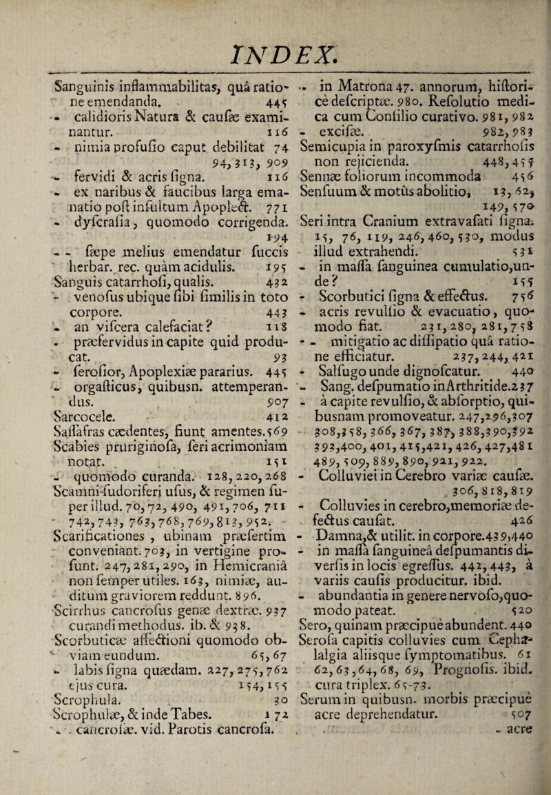 Sanguinis inflammabilitas, qua ratio¬ ne emendantia* 445 -- calidioris Natura & caufae exami¬ nantur. 116 - nimia profufio caput debilitat 74 94} ?*?, 909 fervidi & acris figna. 116 - ex naribus & faucibus larga ema¬ natio poft infultum Apopleft. 771 - dyfcrafia, quomodo corrigenda. *94 - - fope melius emendatur fuccis herbar. rec. quam acidulis. 19 5 Sanguis catarrhofi, qualis. 432 - venofus ubique ubi fimilis in toto corpore. 44? . an vifcera calefaciat? 118 - praefervidus in capite quid produ¬ cat. . . 93 - ferofior, Apoplexiae pararius. 445 - orgafticus, quibusn. attemperan¬ dus. 907 Sarcocele. 412 Sallafras caedentes, fiunt amentes.5^9 Scabies pruriginofa, feri acrimoniam notat. . 15^ - quomodo curanda. 128,220,268 Scamni-fudoriferi ufus, & regimen fu- perillud. 70,72, 490, 491,706, 711 * 742,74?, 76?, 768, 769,8xg, 952. Scarificationes , ubinam praefertim conveniant. 70?, in vertigine pro- funt. 247,281,290, in Hemicrania non fernper utiles. 163, nimiae, au¬ ditum graviorem reddunt. 896. Scirrhus cancrofus genae dextrae. 937 curandi methodus, ib. & 93 8. Scorbuticae affe&ioni quomodo ob- 4 ’ viam eundum. 65,67 ». labis figna quaedam. 227, 275,762 ejus cura. x 54,155 Scrophula. 30 Scrophulae, & inde Tabes. 172 ^ . cancrolae. vid. Parotis cancrofa. .. in Matrona 47- annorum, hiftori- cedefcriptae. 980. Refolutio medi¬ ca cum Confilio curativo. 981,982 - excifae. 982,98? Semicupia in paroxyfmis catarrhofis non rejicienda. 448,455 Sennae foliorum incommoda 456 Senfuum & motus abolitio, 13, 62* *49,570 Seri intra Cranium extravafati figna. 15, 76, 119, 246, 460,530, modus illud extrahendi. . 53* - in maffa fanguinea cumulatio,un¬ de? # 155 - Scorbutici figna & efferus. 756 - acris revulfio & evacuatio, quo¬ modo fiat. 231,280^281,758 - - mitigatio ac diifipatio qua ratio¬ ne efficiatur. 237,244,421 - Salfugounde dignofeatur. 440 - Sang. defpumado inArthritide.z17 - a capite revulfio, & ablorptio, qui¬ busnam promoveatur. 247,296,307 - 308,358,366,367,387* 388,390,392 393,400,401,415,421,426,427,481 489,509, 889, 890, 921,922. - Colluviei in Cerebro variae caufae. 306, 8 18, 819 - Colluvies in cerebro,memoriae de- fe&us caufat. 426 - Damna,& utilit. in corpore.43 9>44o - in mafla fanguinea defpumantis di- verfis in locis egreffus. 442,443, a variis caufis producitur, ibid. - abundantia in genere nervofo,quo¬ modo pateat. . 520 Sero, quinam praecipue abundent. 440 Serofa capitis colluvies cum Cepha¬ lalgia aliisque fymptomatibus. 61 62,63,64, 68, 69, Prognofis. ibid. cura triplex. 65-73. Serum in quibusn. morbis praecipue acre deprehendatur. 507 -acre