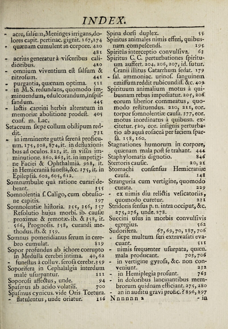 ■ acre, falfum,Meninges irrigans,do¬ lores capit, pertinac. gignit. 167,174 * quaenam cumulent in corpore. 420 481 - acrius generatur a vifceribus cali¬ dioribus. . 420 * omnium viventium ed falfum & nitrofum. 44* - purgantia, quaenam optima. 511 - m M. S. redundans, quomodo im¬ minuendum, edulcorandum,infpif- fandum. . . 44? - la&is caprini herbis alteratum in memoriae abolitione proded. 405 conf. m. Lac. Setaceum faepe collum obdipum red- dit. . 731 »- in imminente gutta ferena proficu¬ um. 175,308, 874, it. in defluxioni¬ bus ad oculos. 82?, it. in villis im¬ minutione. 860, 86?, it. in impetigi¬ ne Faciei & Ophthalmia. 968, it. in Hemicrania funeda,cxc. 175* it. in Epileplia. 602, 6os, 612. Somnambulae qua ratione curari de¬ beant. . 3 S ? Somnolentia f. Caligo, cum obtufio- ne capitis. 197 Somnolentias hidoria. 3SS 3?6, 3?7 Refolutio hujus morbi, ib. caufae proximae & remotae.ib. &3S8, it. 566, Prognofis. 358, curandi me¬ thodus. ib. <St 3?9. Somnus pomeridianus ferum in cere¬ bro cumulat. . 819 Sopor profundus ab ichore corrupto in Medulla cerebri intima. 40,62 - funeltus acolluv. ferofacerebr.?s9 Soporifera in Cephalalgia interdum male ufurpantur. m Soporofi alienus, unde. 94 Spafmus ab acido volatilh 700 Spafmus cynicus, vide Oris Tortura. - flatulentus, unde oriatur. 1x6 Spina dorfi duplex. . s ? Spiritus animales nimis efferi, quibus¬ nam compefcendi. 19? Spiritus interceptio convulfiva. 6? Spiritus C. C. perturbationes fpiritu- um auffert. 204, 206,207, id. futur. Cranii illitus Catarrhum fedat. 179 - fal. ammoniac. urinof. fanguinem emilfum reddit rubicundiff. &c. 409- Spirituum animalium motus a qui¬ busnam rebus impediatur. 205*, 206 eorum liberior commeatus, quo¬ modo redituendus. 210, 211, eor* torpor fomnolentiae caufa. 3 77> eor. motus inordinatus a quibusn. ex¬ citetur. f 20, eor. infignis perturba¬ tio ab aqua rofacea per faciem fpar- fa. is8,160. Stagnationes humorum in corpore, quaenam mala pod fe trahant. 444 Staphylomatis dignotio. 84^ Stertoris caufe. 20,21 Stomachi confenfus Hemicraniae caufa. . 148 Stranguria cum vertigine, quomodo curata. . 229 - ex nimis diu reli&is veficatoriis, quomodo curetur. 231 Stridoris fenfus p. n. intra occiput, &c. 27?,276, unde. 278. Succini ufus in morbis convulfivis egregius. 562 Sudorifera. 67,69,7°> I87> 7°^ - faepe multum feri extravafati eva¬ cuant. sii - nimis frequenter ufurpata, quaen. mala producant. 703,706 - in vertigine gyrofa, &c. non con¬ veniunt. 232 - in Hemiplegia profunt. 763 - in doloribus lancinantibus mem¬ brorum quidnam efficiant. 27^, 280 - an in auditu gravi prohc. i 896, 897 Nnnnnna -ia