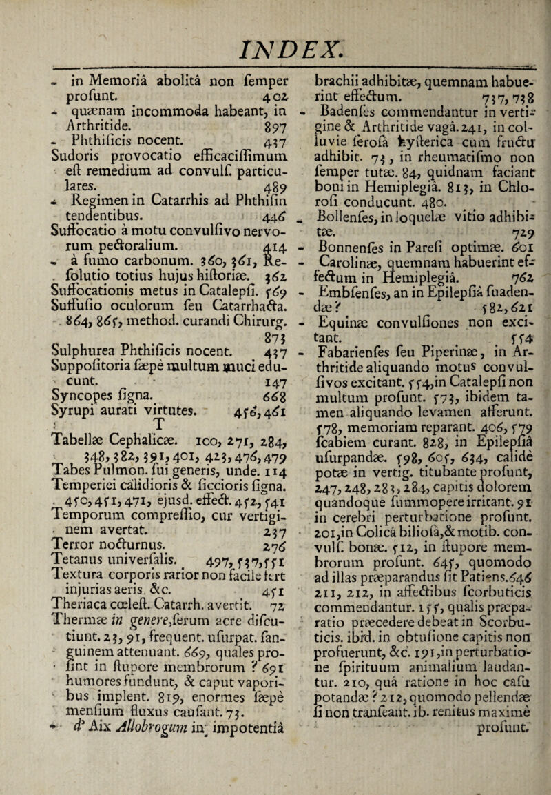 - in Memoria abolita non femper profunt. 4 o 2 - qira?nam incommoda habeant, in Arthritide. 897 - Phthificis nocent. 437 Sudoris provocatio efficaciflimum eft remedium ad convuif. particu¬ lares. . _ 489 - Regimen in Catarrhis ad Phthifin tendentibus. 446 Suffocatio a motu convulfivo nervo¬ rum pedoralium. 414 • a fumo carbonum. $60, $61, Ke- folutio totius hujus hiftoriae. $62 Suffocationis metus in Catalepfi. 569 Suffufio oculorum feu Catarrha&a. . 864, 8^f? method. curandi Chirurg. 873 Sulphurea Phthificis nocent. 437 Suppofitoria faepe multum ipuci edu- •' eunt. ■ 147 Syncopes figna. <$68 Syrupi aurati virtutes. 456,461 T Tabellae Cephalicae. ioo, 271, 284, ' 348} 322,391? 4^1} 4^3? 47^ 479 Tabes Pulmon. lui generis, unde. 114 Temperiei calidioris & ficcioris ligna. 4fo, 451, 47i? ejusd. effed. 452, Temporum compreflio, cur vertigi- ■ nem avertat. 257 Terror nodurnus. 276 Tetanus univerfalis. 497>f37>ffi Textura corporis rarior non facile lert injurias aeris. &c. 451 Theriaca coeleft. Catarrh. avertit. 72 Thermae in genere?ferum acre difeu- tiunt. 23, 91, frequent. ufurpat. fan- guinem attenuant. 669, quales pro- • fint in ftupore membrorum ? 691 humores fundunt, & caput vapori¬ bus implent. 819? enormes iaepe menlium fluxus caufant. 75. • d3 Aix Allobrogum iiv impotentia brachii adhibitae, quemnam habue- rint effe&u m. 7 5 7? 73 8 Badenfes commendantur in verti¬ gine & Arthritide vaga. 241, in col¬ luvie lerofa hyfterica cum frinfttr adhibit. 73, in rheumatifmo non femper tutae. 84, quidnam faciant bouiin Hemiplegia. 813, in Chio- roll conducunt. 480. Bollenfes, in loquelae vitio adhibi¬ tae. 729 Bonnenles in Pareli optimae. 601 Carolinae, quemnam habuerint ef- fe&um in Hemiplegia. 762 Embfenfes, an in Epilepfia fuaden- dae? 582,621 Equinae convulfiones non exci¬ tant. § f f 4 Fabarienfes feu Piperinae, in Ar¬ thritide aliquando motus convul- livos excitant. 5 54,in Catalepfi non multum profunt. 573, ibidem ta¬ men aliquando levamen afferunt, f 78, memoriam reparant. 406, 579 fcabiem curant. 828> in Epilepfia ufurpandae. 598, 605, 634, calide potae in vertig. titubante profunt, 247,248,23284? capitis dolorem quandoque fummopereirritant. 91 in cerebri perturbatione profunt. 201,in Colica biliofa,&motib. con¬ vuif. bonae. 512, in ftupore mem¬ brorum profunt. 64fS quomodo ad illas praeparandus fit Patiens.646 211, 212, in affe&ibus fcorbuticis commendantur. 1 f f, qualis praepa¬ ratio praecedere debeat in Scorbu¬ ticis. ibrd. in obtufione capitis non profuerunt, &c. 191,in perturbatio¬ ne fpirituum animalium laudan¬ tur. 210, qua ratione in hoc cafu potanda? ? 212, quomodo pellendae fi non tranfeant. ib. renifcus maxime . profunt.