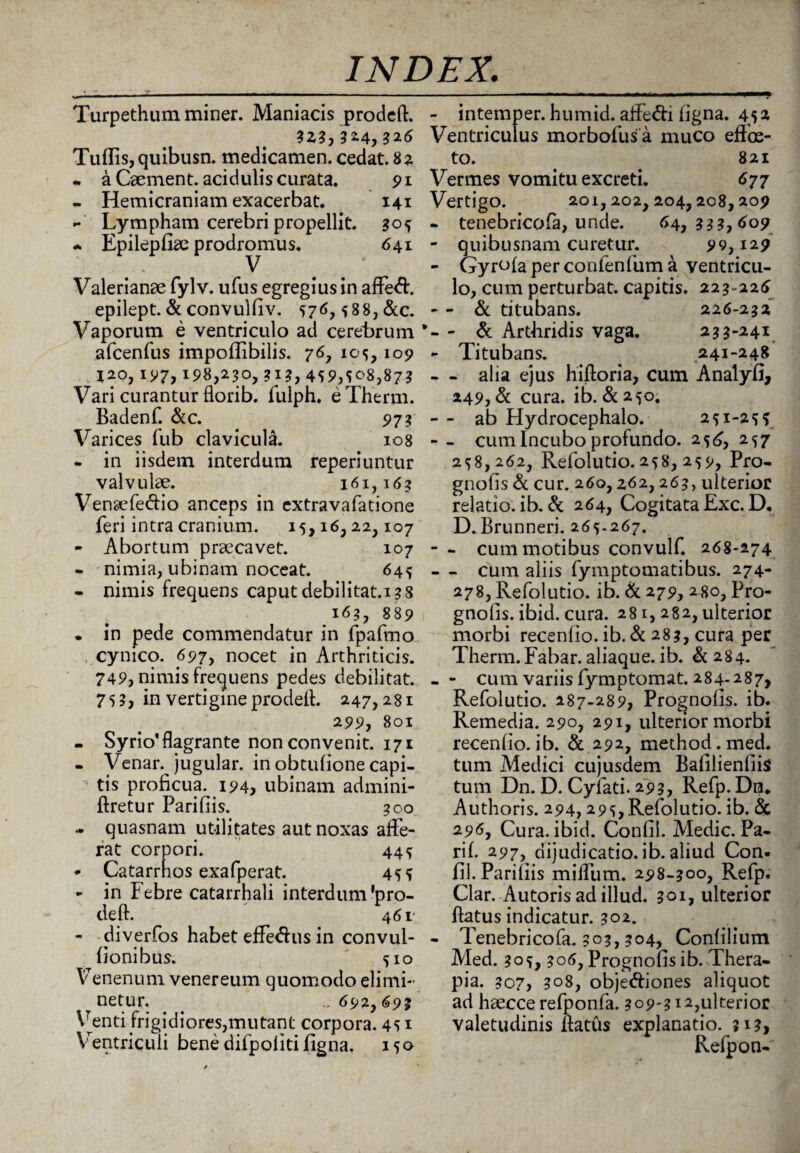 Turpethum miner. Maniacis prodeft. ?Z3, 326 Tuffis, quibusn. medicamen, cedat. 82 - a Caement. acidulis curata. 91 - Hemicraniam exacerbat. 141 - Lympham cerebri propellit. 505 • Epilepfiae prodromus. 641 Valerianae fylv. ufus egregius in affeifl. epilept. & convulfiv. 576,588, &c. Vaporum e ventriculo ad cerebrum afcenfus impoffibilis. 76, 105, 109 120, 197, 198,230, 313, 459^08,873 Vari curantur florib. fulph. eTherm. Badenf. &c. 973 Varices fub clavicula. 108 • in iisdem interdum reperiuntur valvulae. 161,163 Venaefe&io anceps in extravafatione feri intra cranium. 15,16,22,107 - Abortum praecavet. 107 - nimia, ubinam noceat. 645 - nimis frequens caput debilitat.138 163, 889 • in pede commendatur in fpafmo cynico. 697, nocet in Arthriticis. 749, nimis frequens pedes debilitat. 75?, in vertigine prodefl. 247,281 299, 801 - Syrio'flagrante non convenit. 171 - Venar, jugular. in obtulione capi¬ tis proficua. 194, ubinam admini- ftretur Parifiis. 300 - quasnam utilitates aut noxas affe¬ rat corpori. 445 - Catarrnos exafperat. 455 - in Febre catarrhali interdum'pro¬ de ft. 461 - diverfos habet effe<Sus in convul- fionibus. 510 Venenum venereum quomodo elimi¬ netur. -,692,693 Venti frigidiores,mutant corpora. 451 Ventriculi bene difpoliti figna. 150 - intemper. humid. affedi figna. 452 Ventriculus morbofusa muco effoe- to. 821 Vermes vomitu excreti. 677 Vertigo. 201,202,204,208,209 - tenebricofa, unde. 64, 333,609 - quibusnam curetur. 99,129 - Gyrofaperconfenfuma ventricu¬ lo, cum perturbat, capitis. 223-226 - - & titubans. 226-232 - & Artfiridis vaga. 233-241 - Titubans. 241-248 - - alia ejus hifloria, cum Analyfi, 249, & cura. ib. &250. - - ab Hydrocephalo. 251-255 - - cum Incubo profundo. 256, 257 258,262, Refolutio. 258, 259, Pro- gnofis & cur. 260,262,263, ulterior relatio, ib. & 264, Cogitata Exc. D. D. Brunneri. 265-267. - - cum motibus convulf. 268-274 - - cum aliis fymptomatibus. 274- 278, Refolutio. ib. & 279, 280, Pro- gnolis. ibid. cura. 281, 282, ulterior morbi recenfio. ib. & 283, cura per Therm. Fabar, aliaque. ib. & 284. - - cum variis fymptomat. 284-287, Refolutio. 287-289, Prognofis. ib. Remedia. 290, 291, ulterior morbi recenfio. ib. & 292, method. med. tum Medici cujusdem Bafilienfiis tum Dn. D. Cyiati. 293, Refp. Dn. Authoris. 294,295, Refolutio. ib. & 296, Cura. ibid. Confil. Medie. Pa- rif. 297, dijudicatio, ib. aliud Con. fil. Parifiis miffum. 298-300, Refp. Clar. -Autoris ad illud. 301, ulterior flatus indicatur. 302. - Tenebricofa. 303,304, Confilium Med. 305, 306, Prognofis ib. Thera¬ pia. 3C7, 308, obje&iones aliquot ad haecce refponfa. 309-312,ulterior valetudinis flatus explanatio. 313, Refpon-
