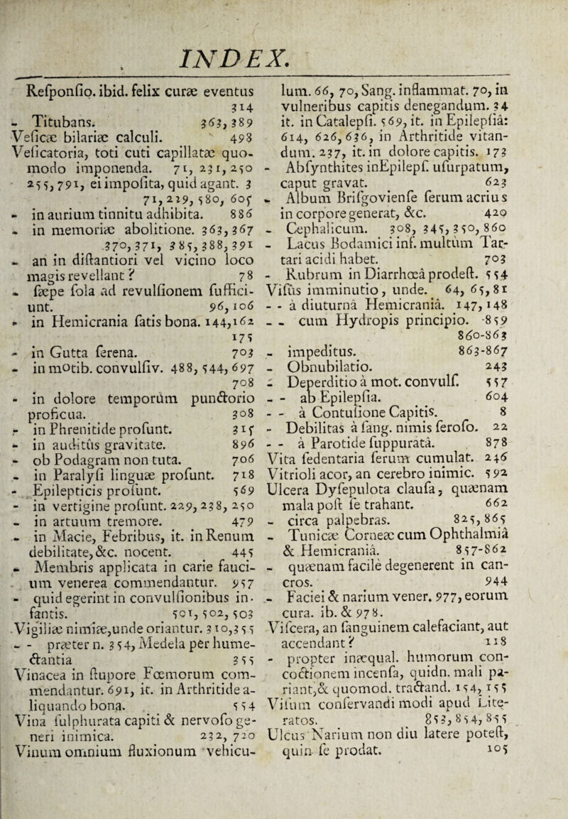 Relponfip. ibid. felix curae eventus - Titubans. 363,389 Ve fi eae bilariae calculi. 493 Veficatoria, toti cuti capillatae quo¬ modo imponenda. 71,291,250 255,791, ei impolita, quid agant. 3 71,219,580, 6of - in aurium tinnitu adhibita. 886 - in memoriae abolitione. 363,367 370,371, 3 85,988,391 - an in diftantiori vel vicino loco magis revellant ? 78 ~ faepe fola ad revulfionem fuffici- unt. . 96,106 - in Hemicrania fatis bona. 144? 162 *7S - in Gutta ferena. 7°3 - inmotib.convulliv. 488,544,697 708 - in dolore tempordm pun&orio proficua. 308 r in Phrenitide profunt. gif - in auditus gravitate. 896 - ob Podagram non tuta. 7°6 - in Faralyfi linguae profunt. 7*8 - Epilepticis profunt. 569 - in vertigine profunt. 229, 238, 250 - in artuum tremore. 479 - in Macie, Febribus, it. in Renum debilitate,&c. nocent. . 445 - Membris applicata in carie fauci¬ um venerea commendantur. 957 - quid egerint in convulilonibus in¬ fantis. . 501,502, 503 Vigiliae nimiae,unde oriantur. 310,3 5 5 - - praeter n. 3 5 4, Medela per hume- ftantia ^ 3 5 5 Vinacea in fiupore Fcemorum com¬ mendantur. 691, it. in Arthritide a- liquando bona. 5 54 Vina iulphurata capiti & nervofo ge¬ neri inimica. 232, 720 Vinum omnium fluxionum vehicu¬ lum. 66, 70, Sang. inflammat. 7°, iu vulneribus capitis denegandum. 34 it. in Catalepfi. 569, it. in Epileplia: 614, 626, 636, in Arthritide vitan¬ dum. 237, it. in dolore capitis. 17? - Abfynthites inFpilepf ufurpatum, caput gravat. . 623 ^ Album Brifgovienfe ferum acrius in corpore generat, &c. 42Q - Cephalicum. 308, 34?, 3 5°, 860 - Lacus Bodamici inf. multum Tar¬ tari acidi habet. 7° 3 - Rubrum in Diarrhoea prodeft. 5 54 Vifus imminutio, unde. 64, 65,81 - - a diuturna Hemicrania. 147,148 - - cum Hydropis principio. -859 860-86? - impeditus. 863-867 - Obnubilatio. 243 - Deperditio a mot. convulf. 5 57 - - ao Epilepfia. 604 - - a Contulione Capitis. 8 - Debilitas a fang. nimis ferofo. 22 -- a Parotide luppurata. 878 Vita fedentaria ferum cumulat. 246 Vitrioli acor, an cerebro inimic. 592 Ulcera Dyfepulota claufa, quamam mala pofi: fe trahant. 662 - circa palpebras. 825,865 - Tunicae Corneae cum Ophthalmia & Hemicrania. 857-862 - quaenam facile degenerent in can¬ cros. 944 - Faciei & narium vener* 977, eorum cura. ib. & 978. Vifcera, an fanguinem calefaciant, aut accendant? TI8 - propter inacqual. humorum con¬ coctionem incenfa, quidn. mali pa¬ riant,cc quomod. tra&and. 154,155 Vifuin confervandi modi apud Lite- ratos. _ 855,854,855 Ulcus Narium non diu latere poteft, quin- fe prodat. 105