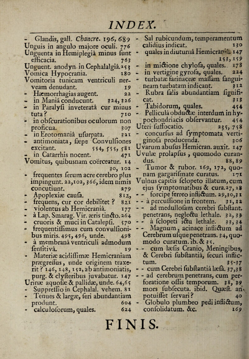 - Glandis, gall, Chancre. 196, 689 Unguis in angulo majore oculi. 776 Unguenta in Hemiplegia minus funt efficacia. # 7<*3 Unguent, anodyn in Cephalalgia.»s $ Vomica Hypocrania. 180 Vomitoria tunicam ventriculi ner- veam denudant. 19 - Heemorrhagias augent. 22 • in Mania conducunt. 324,326 • in Paralyfi inveterata cur minus tuta? 710 - in obfcurationibus oculorum non proficua. 307 - inErotomania ufurpata. 321 • antimoniata, faepe Convulfiones excitant. 554, f*5, f8i - in Catarrhis nocent. 471 Vomitus, quibusnam coerceatur. 14 30, 102 • frequentes ferum acre cerebro plus impingunt. 22,102,366, idem nimis concutiunt. 27 9 - Apoplexiae caufa. 812, - frequens, cur cor debilitet ? 821 - violentus ab Hemicrania. 177 - a Lap. Smarag. Vir. aeris tindo.264 - cruoris & muci in Catalepfi. 570 • frequentiilimus cum convulfioni- bus miris. 495, 49<$, unde. 49% - a membrana ventriculi admodum feniitiva. 19 - Materiae acidiflimae Hemicraniam praegreifus, unde originem traxe¬ rit? 146,148,152, ab antimoniatis, purg. & clyfteribus juvabatur. 147 Urinae aquofae & pallidae, unde. 64,65 - Suppreffioin Cephalal. vehem. 81 • Tenues & largae, feri abundantiam produnt. 604 - calculoforum, quales. 624 - Sal rubicundum, temperamentum calidius indicat. ^ . 130 - quales in diuturna Hemicran'^. 147 1*3,159 - in midione chylofa, quales. 178 - in vertigine gyrofa, quales. 224 - turbatae farinaceae malfam fangui- neam turbatam indicant. 31 z - Rubra falis abundantiam fignifi- cat. 313 - Tabidorum, quales. 4*4 - Pellicula obdudae interdum in hy¬ pochondriacis obfervantur. 4*4 Uteri-fuflfocatio. 235, 758 - concurfus ad fymptomata verti- ginofa producenda. 306 Uvarum abufus Hemicran. auxit. 147 Uvulae prolapfus, quomodo curan¬ dus. 88,89 - Tumor & rubor. 169, 172, quo¬ nam gargarifmate curatus. 171 Vulnus capitis fclopeto illatum, cum ejus fymptomatibus & cura.27, 28 - - forcipe ferreo inflidum. 29,30,31 -- a perculfione in frontem. 3i,.*a - - ad medullofam cerebri fubflant. penetrans, negledu lethale. 32,3 £ - - a fclopeti idu lethale. 3 3,34 - - Magnum, acinace inflidum ad Cerebrum ufque penetrans. 34, quo¬ modo curatum, ib. & 3 5. - - cum laefis Cranio, Meningibus, & Cerebri fubftantia, fecuri inflic¬ tum. 3 5-37 - - cum Cerebri fubftantia laefa. 37,38 - - ad cerebrum penetrans, cum per¬ foratione offis temporum. 38,’39 mors fubfecuta.^ ibid. Quaeft. ari>; potuiflet fervari? 40 - Globulo plumbeo pediinflidum, confolidatum. &c. 169 FINIS.
