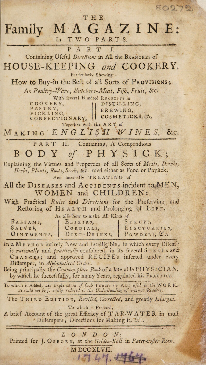 » THE Family MAGAZINE In TWO PARTS. PART I. Containing Ufeful Dire8ions in All the Branches of HOUSE-KEEPING and COOKERY. Particularly Shewing How to Buy-in the Belt of all Sorts of Provisions ; As Poultry-lVare, Butchers-Meat, Fi]h, Fruit, See, With feveral Hundred Receipts in COOKERY, PASTRY, PICKLING, CONFECTIONARY, DISTILLING, BREWING, COSMETICKS, ©A Together with tiift A R T of Making E N G L*I fSI 'W IN E S, &.c, PART II. Containing, A Compendious BODY o/'.PHY SICK; Explaining the Virtues and Properties of all Sorts cf Meats, Drinks, Herbs, Plants, Rootsy Seeds, &c. ufed either as Food or Phylick. And iuccinflly TREATING of Al! the Diseases and Accidents incident to,MEN, WOMEN and CHILDREN: With P radii cal Rules and Directions for the Preferving and Reftoring of Health and Prolonging of Life. As alfo how to make All Kinds of Balsams, Salves, Ointments, Elixirs, Cordials, Diet-Drinks, Syrups, Electuaries, Powders, & c- In a M e t h o d intirely New and Intelligible; in which every DifeaD is rationally and praMically confldered, in its feveral Stages and Changes; and approved RECIFE’S inferted under every Diftemper, in Alphabetical Order. Being principally the Common-place Book of a late able PHYSIC! A N, by which he fuccefsfully, for many Years, regulated his Practice. To which i; Added, An Explanation of Cucb Terms of Art ufed in the W O R K^r as could not he fo eafily reduced to the Underfhinding of common Readers. The Third Edition, Revi/ed, Corrected, and greatly Ini urged. To which is Prefixed, A brief Account of the great Efficacy of T A R-W A T E R in moll ' Diftempers; Diredlions for Making it, &c. LONDON: Printed for J. O s b o r n, at the Golden-Ball in Pater-nofur M DCC XLVLL