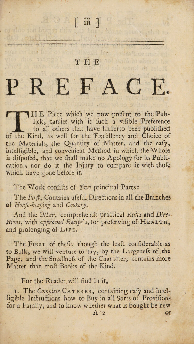 [ Si ] THE PREFACE. TH E Piece which we now prefent to the Pub- lick, carries with it fuch a vifible Preference to all others that have hitherto been publifhed of the Kind, as well for the Excellency and Choice of the Materials, the Quantity of Matter, and the eafy. Intelligible, and convenient Method in which the Whole is difpofed, that we fhall make no Apology for its Publi¬ cation 5 nor do it the Injury to compare it with thofe which have gone before it. The Work confifts of Fwo principal Parts: The Firjl, Contains ufeful Directions in all the Branches of Houfe-keeping and Cookery. And the Other, comprehends practical Rules and Dire¬ ctions, with approved Recipe's, for preferving of Health, and prolonging of Life, The First of thefe, though the lead confiderable as to Bulk, we will venture to fay, by the Largenefs of the Page, and the Smallnefs of the Character, contains more Matter than molt Books of the Kind. For the Reader will find in it, i. The Complete Caterer, containing eafy and intel¬ ligible Inftrudtions how to Buy-in all Sorts of Provifions for a Family, and to know whether what is bought be new