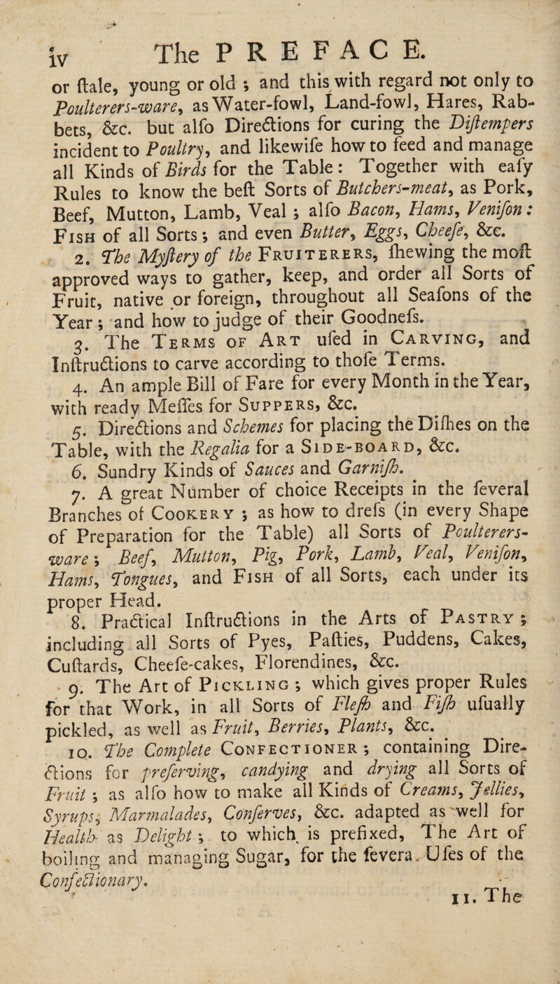 iv The PREFACE. or dale, young or old ; and this with regard not only to Poulterers-ware, as Water-fowl, Land-fowl, Hares, Rab¬ bets, &c. but alfo Directions for curing the Diftempers incident to Poultry, and likewife how to feed and manage all Kinds of Birds for the Table: Together with eafy Rules to know the bed Sorts of Butchers-meat, as Pork, Beef, Mutton, Lamb, Veal; alfo Bacon, Hams, Venifon: Fish of all Sorts; and even Butter, Eggs, Cheefe, &e. 2. ’The Myftery of the Fruiterers, diewing the mod approved ways to gather, keep, and order all Sorts of Fruit, native or foreign, throughout all Seafons of the 1 Year ; and how to judge of their Goodnefs. 3. The Terms of Art ufed in Carving, and Inflections to carve according to thofe 1 erms. 4. An ample Bill of Fare for every Month in the Year, with ready Mefles for Suppers, &c. 5. Directions and Schemes for placing the Diflies on the Table, with the Regalia for a Side-board, &c. 6. Sundry Kinds of Sauces and Garnifh. 7. A great Number of choice Receipts in the feveral Branches of Cookery ; as how to drefs (in every Shape of Preparation for the Table) all Sorts of Pculterers- wcireBeef, MLulton, Pig, Pork, Lama, Teal, Venifon, Hams, ’Tongues, and Fish of all Sorts, each under its proper Head. 8. Practical Inflections in the Arts of Pastry ; including all Sorts of Pyes, Padies, Puddens, Cakes, Cuflards, Cheefe-cakes, Florendines, See. 9. The Art of Pickling ; which gives proper Rules for that Work, in all Sorts of Flejh and Fijh ufually pickled, as well as Fruit, Berries, Plants, See. 10. The Complete Confectioner; containing Dire¬ ctions for preferring, candying and drying all Sorts of Fruit; as alfo how to make all Kinds of Creams, fellies. Syrups, Marmalades, Conferees, &c. adapted as well for Health as Delight; to which is prefixed, The Art of boiling and managing Sugar, for the fevera. Ufes of the Confectionary,