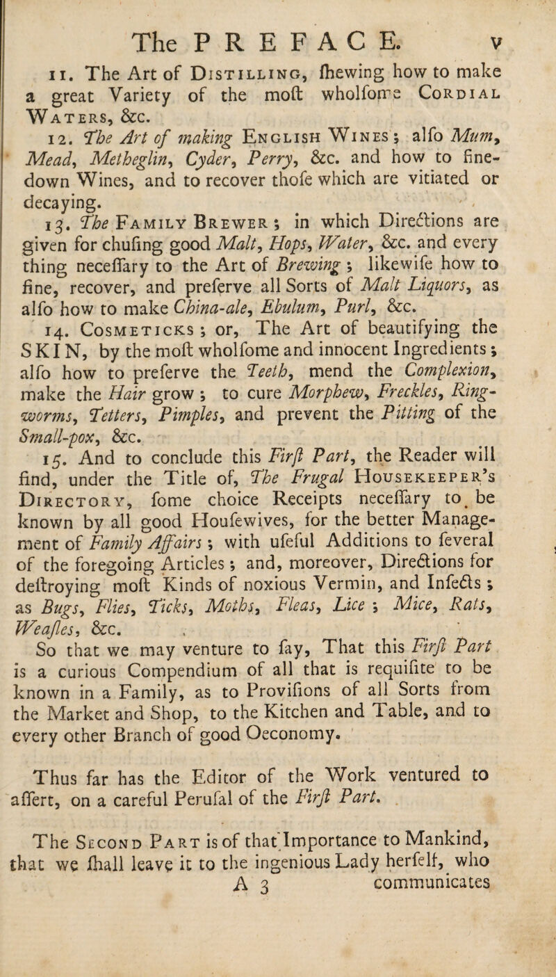 11. The Art of Distilling, (hewing how to make a great Variety of the moft wholforre Cordial Wa TERS, &C. 12. Tbe Art of making English Wines; alfo Mum, Mead, Metheglin, Cyder, Perry, &c. and how to fine- down Wines, and to recover thofe which are vitiated or decaying. ] * • 13. The Family Brewer ; in which Directions are given for chufing good Malt, Hops, Water, &c. and every thing neceflary to the Art of Brewing ; likewife how to fine, recover, and preferve all Sorts of Malt Liquors, as alfo how to make China-ale, Ebulum, Purl, &c. 14. Cosmeticks ; or, The Art of beautifying the SKIN, by the moft wholfomeand innocent Ingredients; alfo how to preferve the Teeth, mend the Complexion, make the Hair grow ; to cure Morphew, Freckles, Ring¬ worms, Tetters, Pimples, and prevent the Pitting of the Small-pox, &c. 15. And to conclude this Firjl Party the Reader will find, under the Title of, The Frugal Housekeeper’s Directory, fome choice Receipts neceflary to be known by all good Houfewives, for the better Manage¬ ment of Family Affairs; with ufeful Additions to feveral of the foregoing Articles; and, moreover. Directions for deftroying moft Kinds of noxious Vermin, and In feds ; as BugSy Fliesy Ticksy Moths, Fleas, Lice , Mice, Rats, Weafles, &c. So that we may venture to fay, That this Firft Part is a curious Compendium of all that is requifite to be known in a Family, as to Provifions of all Sorts from the Market and Shop, to the Kitchen and Table, and to every other Branch of good Oeconomy. Thus far has the Editor of the Work ventured to aflfert, on a careful Perufal of the Firjl Part. The Second Part is of that'Importance to Mankind, that we Chall leave it to the ingenious Lady herfelf,^ who