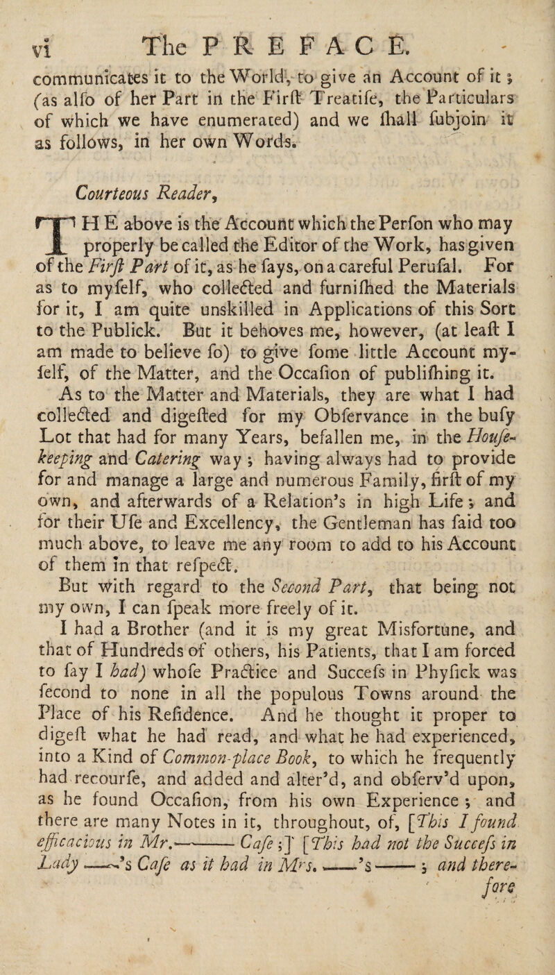 communicates it to the World, to give an Account of it % (as alfo of her Part in the Firft Treatife, the Particulars of which we have enumerated) and we lliall fubjoin it as follows, in her own Words. Courteous Reader, TH E above is the Account which the Perfon who may properly be called the Editor of the Work, has given of the Firft Part of it, as he fays, on a careful Perufal, For as to myfelf, who collected and furnifhed the Materials ior it, I am quite unskilled in Applications of this Sort to the Publick. But it behoves me, however, (at leaft I am made to believe fo) to give fome little Account my- felf, of the Matter, and the Occafion of publifhing it. As to the Matter and Materials, they are what I had collected and digefted for my Obfervance in the bufy Lot that had for many Years, befallen me, in the Houfe- keeping and Catering way ; having always had to provide for and manage a large and numerous Family, firft of my own, and afterwards of a Relation’s in high Life*, and for their Ufe and Excellency, the Gentleman has faid too much above, to leave me any room to add to his Account of them in that refpedt. But with regard to the Second Part, that being not my own, I can fpeak more freely of it. I had a Brother (and it is my great Misfortune, and that of Hundreds of others, his Patients, that I am forced to fay I had) whofe Pra&ice and Succefs in Phyfick was fecond to none in all the populous Towns around the Place of his Refidence. And he thought it proper to digeft what he had read, and what he had experienced, into a Kind of Common-place Book, to which he frequently had recourfe, and added and alter’d, and obferv’d upon, as he found Occafion, from his own Experience *, and there are many Notes in it, throughout, of, [Phis I found efficacious in Mr-Cafe ;]' [This had not the Succefs in Lady Cafe as it had in Mrs. ——’s-5 and there¬ fore