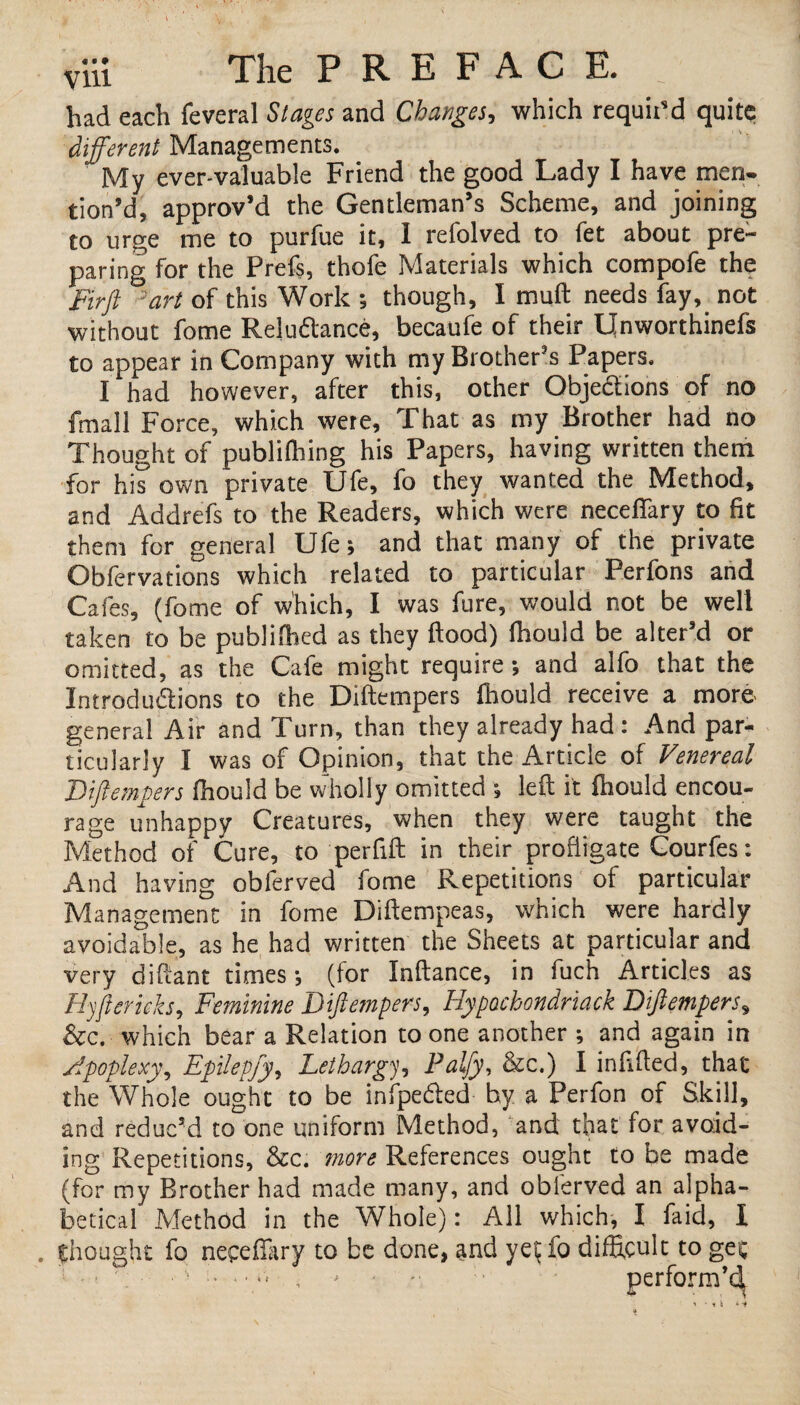 had each feveral Stages and Changes, which requit'd quite different Managements. My ever-valuable Friend the good Lady I have men¬ tion’d, approv’d the Gentleman’s Scheme, and joining to urge me to purfue it, 1 relolved to fet about pre¬ paring for the Prefs, thofe Materials which compofe the Firft 'art of this Work ; though, I mull needs fay, not without fome Reluctance, becaufe of their IJnworthinefs to appear in Company with my Brother’s Papers. I had however, after this, other Objections of no fmall Force, which were. That as my Brother had no Thought of publifhing his Papers, having written theni for his own private Ufe, fo they wanted the Method, and Addrefs to the Readers, which were neceflary to fit them for general Ufe; and that many of the private Obfervations which related to particular Perfons and Cafes, (fome of which, I was fure, would not be well taken to be published as they flood) fhould be alter’d or omitted, as the Cafe might require; and alfo that the Introductions to the Diftempers fhould receive a more general Air and Turn, than they already had: And par¬ ticularly I was of Opinion, that the Article of Venereal Diftempers fhould be wholly omitted ; left it fhould encou¬ rage unhappy Creatures, when they were taught the Method of Cure, to perfift in their profligate Courfes: And having obferved fome Repetitions of particular Management in fome Diftempeas, which were hardly avoidable, as he had written the Sheets at particular and very diftant times; (for Inftance, in fuch Articles as Hyftcritks, Feminine Diftempers, Hypochondriack Diftempers, &c. which bear a Relation to one another ; and again in Apoplexy, Epilepfy, Lethargy, Palfy, &c.) I infilled, that the Whole ought to be infpeCted hy a Perfon of Skill, and reduc’d to one uniform Method, and that for avoid¬ ing Repetitions, &c. more References ought to be made (for my Brother had made many, and obferved an alpha¬ betical Method in the Whole): All which, I faid, I . thought fo necefliiry to be done, and yet fo difficult to gee ■ - - - ' perform’d