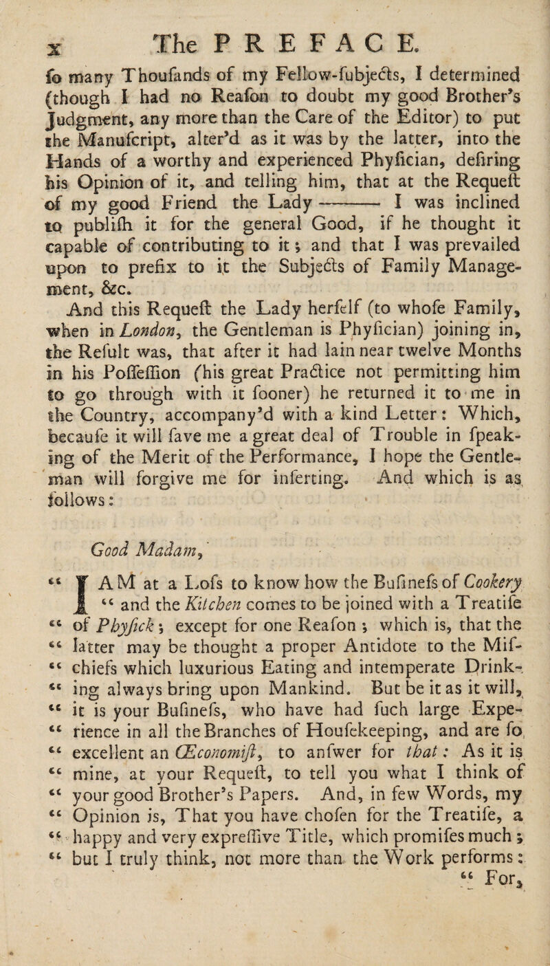 fo many Thoufands of my Fellow-fubje&s, I determined (though I had no Reafon to doubt my good Brother’s Judgment, any more than the Care of the Editor) to put the Manuscript, alter’d as it was by the latter, into the Hands of a worthy and experienced Phyfician, defiring his Opinion of it, and telling him, that at the Requeft of my good Friend the Lady -- I was inclined to publifh it for the general Good, if he thought it capable of contributing to it * and that I was prevailed upon to prefix to it the Subjedls of Family Manage¬ ment, And this Requeft the Lady herfelf (to whofe Family, when in London, the Gentleman is Phyfician) joining in, the Refult was, that after it had lain near twelve Months in his Pofleftion (his great Practice not permitting him to go through with it fooner) he returned it to me in the Country, accompany’d with a kind Letter: Which, becaufe it will fave me a great deal of Trouble in fpeak- ing of the Merit of the Performance, I hope the Gentle¬ man will forgive me for in fating. And which is as follows: , * Good Madam, it f AM at a Lofs to knowhow the Bufinefsof Cookery Jf “ and the Kitchen comes to be joined with a Treatife of Phyfick \ except for one Reafon ; which is, that the latter may be thought a proper Antidote to the Mif- chiefs which luxurious Eating and intemperate Drink-. u ing always bring upon Mankind. But be it as it will, t6 it is your Bufinefs, who have had fuch large Expe- cc rience in all the Branches of Houfekeeping, and are fo excellent an CEconomifi, to anfwer for that: As it is tc mine, at your Requeft, to tell you what I think of c< your good Brother’s Papers. And, in few Words, my <c Opinion is, That you have chofen for the Treatife, a happy and very expreffive Title, which promifes much ; “ but I truly think, not more than the Work performs: “ For3