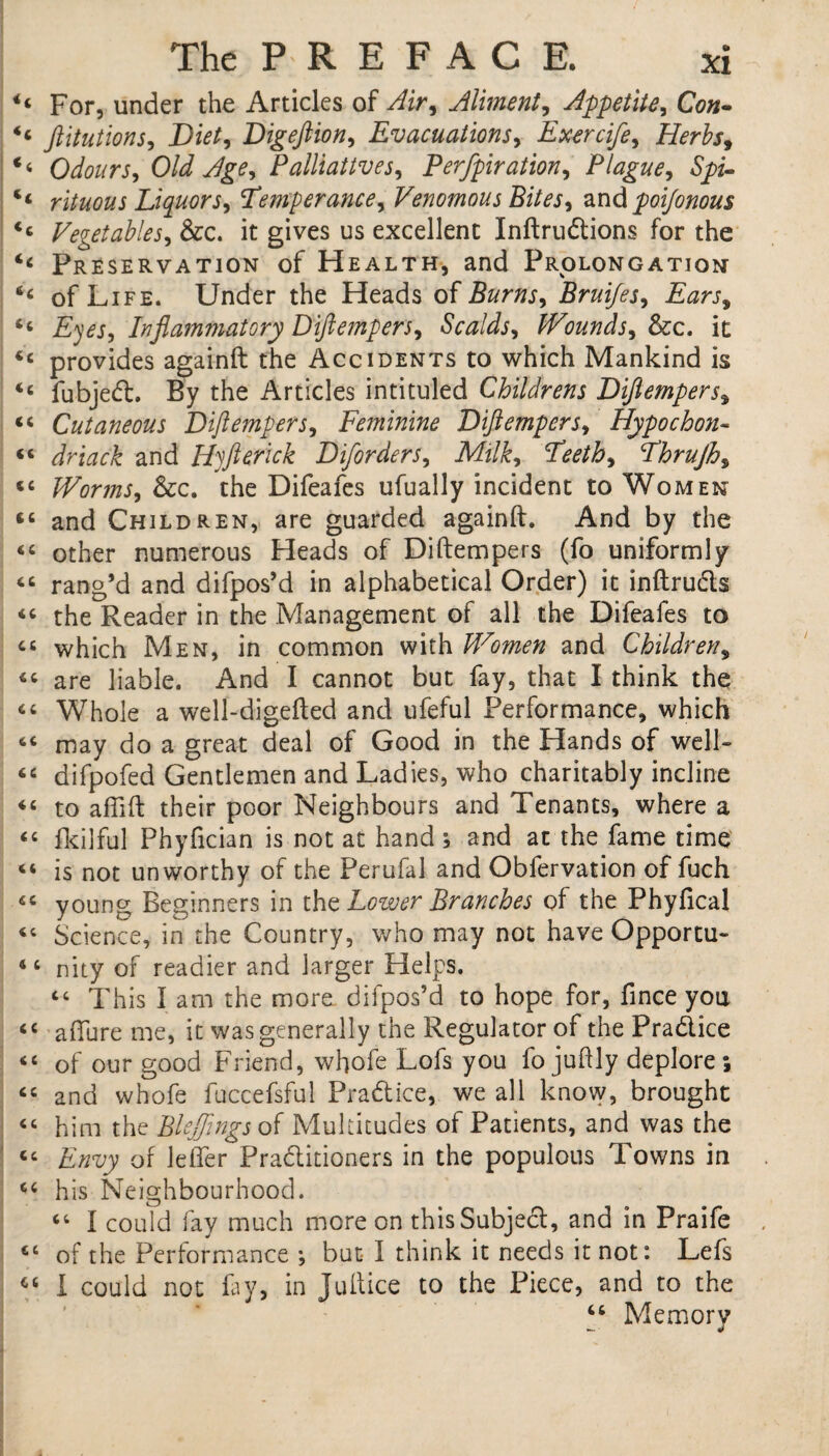 u For, under the Articles of Air, Aliment, Appetite, Con- <c ftitutions, Diet, Digeftion, Evacuations, Exercife, Herbs, <6 Odours, Old Age, Palliatives, Perfpiration, Plague, Spz- rituous Liquors, Temperance, Venomous Bites, and poi/onous <c Vegetables, &c. it gives us excellent Inftrudions for the Preservation of Health, and Prolongation of Life. Under the Heads of Burns, Bruijes, Ears, “ Eyes, Inflammatory Diflempers, Scalds, Wounds, &c. it <c provides againft the Accidents to which Mankind is <c fubjed. By the Articles intituled Childrens Diflempers, “ Cutaneous Diflempers, Feminine Diflempers, Hypo chon- <c dr tack and IF ft crick Diforders, Milk, Teeth, Thrujh, tc Worms, &c. the Difeafes ufually incident to Women and Children, are guarded againft. And by the “ other numerous Heads of Diftempers (fo uniformly 66 rang’d and difpos’d in alphabetical Order) it inftruds “ the Reader in the Management of all the Difeafes to “ which Men, in common with Women and Children, «« are liable. And I cannot but fay, that I think the “ Whole a well-digefted and ufeful Performance, which “ may do a great deal of Good in the Hands of well- “ difpofed Gentlemen and Ladies, who charitably incline «« to aflift their poor Neighbours and Tenants, where a “ fkilful Phyfician is not at hand ; and at the fame time 4‘ is not unworthy of the Perufal and Obfervation of fuch “ young Beginners in the Lower Branches of the Phyfical Science, in the Country, who may not have Opportu- 44 nity of readier and larger Helps. “ This I am the more difpos’d to hope for, fince yoa «« allure me, it was generally the Regulator of the Pradice <c of our good Friend, whofe Lofs you fo juftly deplore; “ and whofe fuccefsful Pradice, we all know, brought “ him the Blejflngs of Multitudes of Patients, and was the “ Envy of lefler Praditioners in the populous Towns in 44 his Neighbourhood. 44 I could fay much more on thisSubjed, and in Praife 44 of the Performance but I think it needs it not: Lefs 44 I could not fay, in Juftice to the Piece, and to the 44 Memory