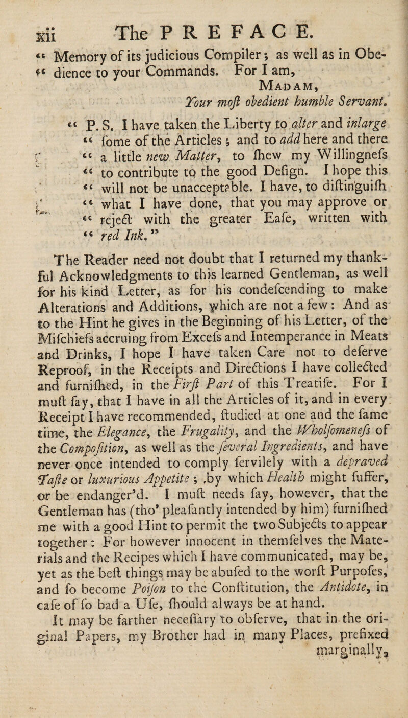 <e Memory of its judicious Compiler; as well as in Obe- ** dience to your Commands. For I am. Madam, Tour moft obedient humble Servant. P. S. I have taken the Liberty to alter and inlarge “ fome of the Articles; and to add here and there r “ a little new Matter, to fhew my Willingnefs to contribute to the good Defign. I hope this A “ will not be unacceptable. I have, to diftin'guifh p <c what I have done, that you may approve or « rejed with the greater Eafe, written with 46 red Ink. The Reader need not doubt that 1 returned my thank¬ ful Acknowledgments to this learned Gentleman, as well for his kind Letter, as for his condefcending to make Alterations and Additions, yvhich are not a few: And as to the Hint he gives in the Beginning of his Letter, of the Mifchiefs accruing from Excefs and Intemperance in Meats and Drinks, I hope I have taken Care not to deferve Reproof, in the Receipts and Directions I have colieded and furnifhed, in th z Fir ft Part of this Treatife. For I muft fay, that I have in all the Articles of it, and in every, Receipt I have recommended, ftudied at one and the fame time, the Elegance, the Frugality, and the Wholfomnefs of the Compofitm, as well as the fevcral Ingredients, and have never once intended to comply fervilely with a depraved Tafte or luxurious Appetite ; fby which Health might fuffer, or be endanger’d. I muft needs fay, however, that the Gentleman has (tho* pleafantly intended by him) furnifhed me with a good Hint to permit the twoSubjeds to appear together: For however innocent in themfeives the Mate¬ rials and the Recipes which I have communicated, may be, yet as the belt things may be abufed to the worft Purpofes, and fo become Poijon to the Conftitution, the Antidote, in cafe of fo bad a IJfe, fhould always be at hand.. It may be farther neceftary to obferve, that in the ori¬ ginal Papers, my Brother had in many Places, prefixed marginally,