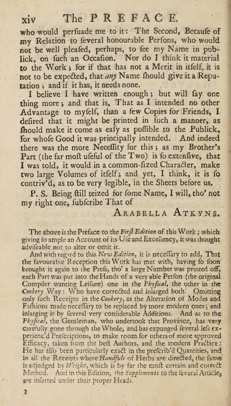 who would perfuade me to it: The Second, Becaufe of my Relation to feveral honourable Perfons, who would not be well pleafed, perhaps, to fee my Name in pub- lick, on fuch an Occafion. Nor do I think it material to the Work ; for if that has not a Merit in itfelf, it is not to be expedted, that any Name fliould give it a Repu¬ tation *, and if it has, it needs none. 1 believe I have written enough; but will fay one thing more; and that is. That as I intended no other Advantage to myfelf, than a few Copies for Friends, I defired that it might be printed in fuch a manner, as ihould make it come as eafy as poffible to the Publick, For whofe Good it was principally intended. And indeed there was the more Neceffity for this; as my Brother’s Part (the far mod ufeful of the Two) is fo extenfive, that I was told, it would in a common-fized Character, make two large Volumes of itfelf *, and yet, I think, it is fo contriv’d, as to be very legible, in the Sheets before us. P. S. Being dill teized for fome Name, I will, tho* not my right one, fubfcri.be That of Arabella Atkyns. The above is the Preface to the Firft Edition of this Work; which giving fo ample an Account of its Uie and Excellency, it was thought advifeable not to alter or omit it. And with regard to this New Edition, it is neceflary to add, That the favourable Reception this Work has met with, having fo foon brought it again to the Prefs, tho’ a large Number was printed off, each Part was put into the Hands of a very able Perfon (the original Compiler wanting Leifure) one in the Phyjical, the other in the Cookery Way : Who have corrected and inlarged both. Omitting only fuch Receipts in the Cookery, as the Alteration of Modes and Fafhions made neceffary to be replaced by more modern ones; and enlarging it by feveral very confiderable Additions. And as to the Phyjical, the Gentleman, who undertook that Province, has very carefully gone through the Whole, and has expunged feveral lefs ex¬ perienc’d Prefcriptioos, to make room for others of more approved Efficacy, taken from the beft Authors, and the modern Practice: Ele has alfo been particularly exadt in the prefcrib’d Quantities, and in all the Receipts where Handfuls of Herbs are directed, the fame is adjudged by Weight? which is by far the moil certain and corredt Method. And in this Edition, the Supplements to the feveral Article^ are inferted under their proper Heads. * 2