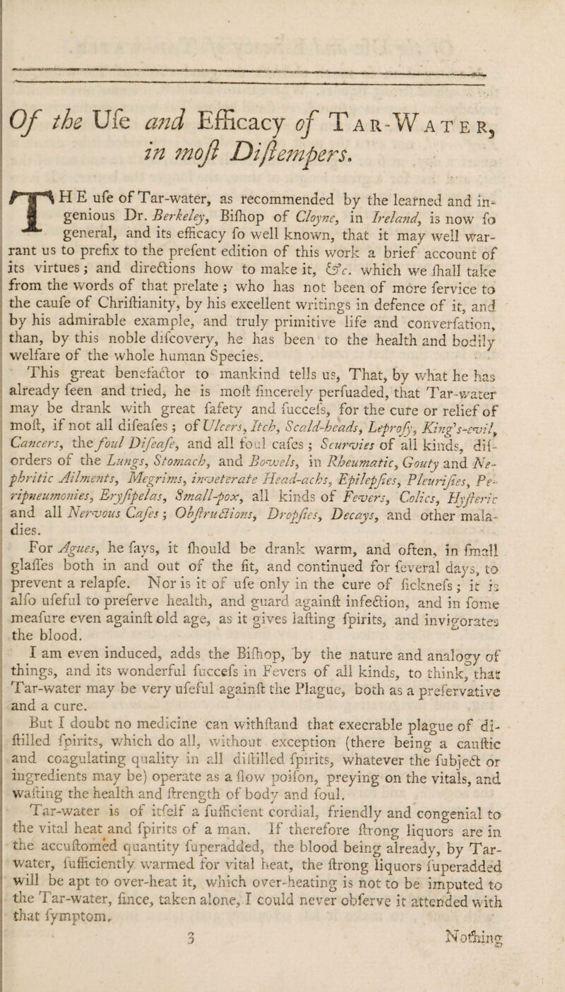 Of the Ufe and Efficacy of Tar-Water, in mod Diftempers. THE. ufe of Tar-water, as recommended by the learned and in¬ genious Dr. Berkeley, Bifhop of Cloyne, in Ireland, is now fo general, and its efficacy fo well known, that it may well war¬ rant us to prefix to the prefent edition of this work a brief account of its virtues; and directions how to make it, Ufe. which we fhall take from the words of that prelate ; who has not been of more fervice to the caufe of Chriftianity, by his excellent writings in defence of it, and by his admirable example, and truly primitive life and converfation, than, by this noble difcovery, he has been to the health and bodily welfare of the whole human Species. This great benefactor to mankind tells us, That, by what he has already feen and tried, he is molt fincerely perfuaded, that Tar-water may be drank with great fafety and fuccefs, for the cure or relief of moil, if not all difeafes; of Ulcers, Itch, Scald-heads, Leprofy, King's-evil, Cancers, the foul Difeafe, and all foul cafes ; Scurvies of all kinds, dif- orders of the Lungs, Stomach, and Bowels, in Rheumatic, Gouty and Ne¬ phritic Ailments, Megrims, inveterate Head-achs, Epilepfies, Pleurijtes, Pe- ripneumonies, Eryjipelas, Small-pox, all kinds of Fevers, Colics, Hvfieric and all Nervous Cafes ; Ob fruitions, Dropfes, Decays, and other mala¬ dies. For Agues, he fays, it fhould be drank warm, and often, in final! glades both in and out of the fit, and continued for feveral days, to prevent a relapfe. Nor is it of ufe only in the cure of ficknefs; it is alfo ufeful to preferve health, and guard againd infe&ion, and in fome meafure even againd old age, as it gives lading fpirits, and invigorates the blood. I am even induced, adds the Bifhop, by the nature and analogy of things, and its wonderful fuccefs in Fevers of all kinds, to think, that Tar-water may be very ufeful againft the Plague, both as a prefervative and a cure. But I doubt no medicine can withdand that execrable plague of di¬ ddled fpirits, v/hich do all, without exception (there being a cauftic and coagulating quality in all diddled fpirits, whatever the fabjeCt or ingredients may be) operate as a flow poifon, preying on the vitals, and wafting the health and Arength of body and foul. Tar-water is of itfelf a fufficient cordial, friendly and congenial to the vital heat and fpirits of a man. If therefore drong liquors are in. the accudomed quantity fuperadded, the blood being already, by Tar- water, diffidently warmed for vital heat, the drong liquors fuperadded will be apt to over-heat it, which over-heating is not to be imputed to the Tar-water, fmce, taken alone, I could never obferve it attended with that fymptom.