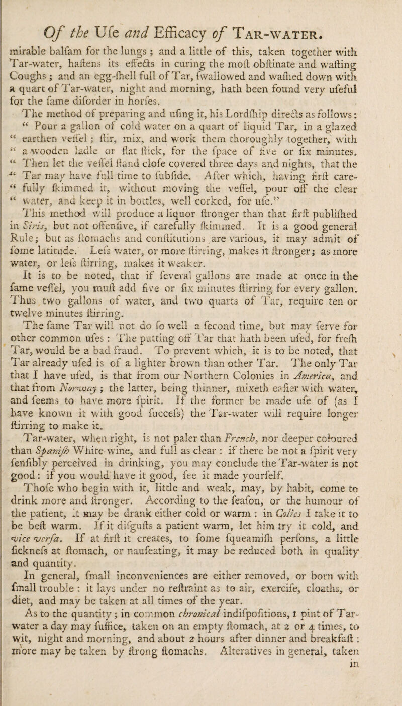 mirable balfam for the lungs; and a little of this, taken together with Tar-water, hailens its effe&s in curing the molt obftinate and wafting Coughs; and an egg-fhell full of Tar, fwallowed and wafhed down with a quart of Tar-water, night and morning, hath been found very ufeful for the fame diforder in horfes. The method of preparing and ufing it, his Lordfhip direcls as follows: “ Pour a gallon of cold water on a quart of liquid Tar, in a glazed {£ earthen veftel : ftir, mix, and work them thoroughly together, with “ a wooden ladle or flat ftick, for the fpace of five or fix minutes.: “ Then let the veftel ftand clofe covered three days and nights, that the Tar may have full time to fubfide. After which, having firft care- fully fkimmed it, without moving the veftel, pour off the clear water, and keep it in bottles, well corked, for ufe.” This method will produce a liquor ftronger than that iirft publirhed. in Sins, but not often live, if carefully fkimmed. It is a good general Rule; but as ftomachs and conftitutions,are various, it may admit of fome latitude. Lefs water, or more ftirring, makes it ftronger; as more water, or lefs ftirring, makes it weaker. It is to be noted, that if feveral gallons are made at once in the fame veftel, you muft add five or fix minutes ftirring for every gallon. Thus two gallons of water, and two quarts of Tar, require ten or twelve minutes ftirring. The fame Tar will not do fo well a fecond time, but may ferve for other common ufes : The putting oft Tar that hath been ufed, for frefh Tar, would be a bad fraud. To prevent which, it is to be noted, that Tar already ufed is of a lighter brown than other Tar. The only Tar that I have ufed, is that from our Northern Colonies in America, and that from Norway ; the latter, being thinner, mixeth eafier with water, and feems to have more fpirit. If the former be made ufe of (as I have known it with good fuccefs) the Tar-water will require longer ftirring to make it. Tar-water, when right, is not paler than French, nor deeper coloured than Spanifb White-wine, and full as clear ; if there be not a fpirit very fenfibly perceived in drinking, you may conclude the Tar-water is not good: if you would have it good, fee it made yourfelf. Thofe who begin with it, little and weak, may, by habit, come to drink more and ftronger. According to the feafon, or the humour of the patient, it may be drank either cold or warm : in Colics I take it to be belt warm. If it difgufts a patient warm, let him try it cold, and •vice vcrfa. If at firft it creates, to fome fqueamifti perfons, a little ficknefs at ftomach, or naufeating, it may be reduced both in quality and quantity. In general, fmall inconveniences are either removed, or born with fmall trouble : it lays under no reftraint as to air, exercife, cloaths, or diet, and may be taken at all times of the year. As to the quantity ; in common chronical indifpofttions, i pint of Tar- water a day may fuffice, taken on an empty ftomach, at 2 or 4 times, to wit, night and morning, and about 2 hours after dinner and breakfaft : more may be taken by ftrong ftomachs. Alteratives in general, taken