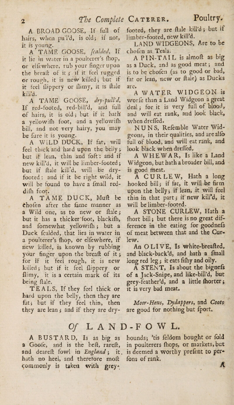 A BROAD GOOSE, If full of hairs, when pul’d, is old 5 if not, it is young. A TAME GOOSE, [caided. If it lie in water in a poulterer’s fhop, or elfewhere, rub your finger upon the bread: of it ; if it feel rugged or rough, it is new killed; but if it feci flippery or flimy, it is ftale kill’d. A TAME GOOSE, dry-pull’d, If red-footed, red-bill’d, and full of hairs, it is old; but if it hath’ a yellowifh foot, and a yellowifh bill, and not very hairy, you may be fare it is young. A WILD DUCK, If fat, will feel thick and hard upon the belly but if lean, thin and foft: and if new kill’d, it will be limber-footed; but if ftale kill’d, will be dry¬ footed : and if it be right wild, it will be found to have a fmall red- difli foot. A TAME DUCK, Muft be £hofen after the fame manner as a Wild one, as to new or ftale,* but it has a thickerToot, blackilh, and fomewhat yellowifh ; but a Duck fcalded, that lies in water in a poulterer’s fhop, or elfewhere, if new killed, is known by rubbing your finger upon the breaft of it ; for if it feel rough, it is new killed; but if it feel flippery or flimy, it is a certain mark of its being ftale. TEALS, If they feel thick or hard upon the belly, then they are fat; but if they feel thin, then they are lean; and if they are dry¬ Poultry. footed, they are ftale kill’d ; but if limber-footed, new kill’d. LAND WIDGEONS, Are to be chofen as Teals. A PIN-TAIL is almoft as big as a Duck, and as good meat; and is to be chofen (as to good or bad, fat or lean, new or ftale) as Ducks are. A WATER WIDGEON is worfe than a Land Widgeon a great deal; for it is very full of blood* and will eat rank, and look black, when dreffed. NUNS, Refemble Water Wid¬ geons, in their qualities, and arealfb full of blood, and will eat rank, and look black when dreffed. A WEEWAR, Is like a Land Widgeon, but bath a broader bill, and is good meat. A CURLEW, Hath a long hooked bill; if fat, it will be firm upon the belly; if lean, it will feel thin in that part; if new kill’d, it will be limber-footed. A STONE CURLEW, Hath a fliort bill; but there is no great dif¬ ference in the eating for goodnefs of meat between that and the Cur¬ lew. An OLIVE, Is white-breafted, and black-back’d, and hath a fmall long red leg; it eats fifhy and oily. A STENT, Is about the bignefs of a Jack-Snipe, and like-bill’d, but grey-feather’d, and a little ftiorter; it is very bad meat. Me or-Hens, Dy dappers, and Coots are good for nothing but fport. The Complete Caterer Of LAND-FOWL. A BUSTARD, Is as big as hounds; ’tis feldom bought or fold a Goofe, and is the beft, rareft, in poulterers ftiops, or markets, but and deareft fowl in England ; itv is deemed a worthy prefent to per- hath no heel, and therefore mo ft Tons of rank, commonly is taken with grey* A