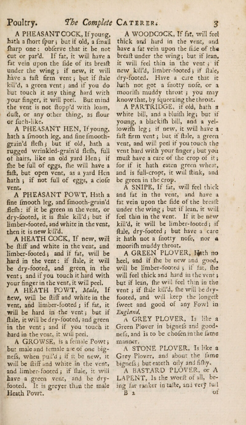 Poultry. ^the Complete A PHEASANT COCK, If young, hath a fhort fpur ; bat if old, a fmall (harp one : obferve that it be not cut or par’d. If fat, it will have a fat vein upon the fide of its bread under the wing ; if new, it will have a fad firm vent; but if dale ' 1 kill’d, a green vent; and if you do but touch it any thing hard with your finger, it will peel. But mind the vent is not dopp’d with loam, dud, or any other thing, as flour or fuch-like. A PHE ASANT HEN, If young, hath a fmooth leg, and fine fmooth- grain’d flefh; but if old, hath a rugged wrinkled-grain’d flefh, full of hairs, like an old yard Hen; if fhe be full of eggs, fhe will have a fad, but open vent, as a yard Hen hath j if not full of eggs, a ciofe vent. A PHEASANT POWT, Hath a fine fmooth leg, and fmooth-grain’d flefh: if it be green in the vent, or dry-footed, it is dale kill’d j but if limber-footed, and white in the vent, then it is new kill’d. A HEATH COCIC, If new, will be diff and white in the vent, and limber-footed > and if fat, will be hard in the vent: if dale, it will be dry-footed, and green in the vent, and if you touch it hard with your finger in the vent, it will peel. A HEATH POWT, Male, If ftew, will be diff and white in the vent, and limber-footed ; if fat, it will be hard in the vent ; but if dale, it will be dry-footed, and green in the vent; and if you touch it hard in the vent, it will peel. A GROWSE, is a female Powt; but male and female a e of one big- nefs, when pull’d ; if it be new, it will be diff and white in the vent, and limber-footed j if dale, it will have a green vent, and be dry¬ footed. It is greyer than the male Caterer* 3 A WOODCOCK, If fat, will feel thick and hard in the vent, and have a fat vein upon the fide of th« bread under the wing; but if lean, it will feel thin in the vent;' if new kill’d, limber-footed; if dale, dry-footed. Have a care that it hath not got a fnotty nofe, or a moorifh muddy throat ; you may know that, by iqueezdng the throat. A PARTRIDGE, if old, hath a white bill, and a bluifii leg; but if young, a blackifh bill, and a yel¬ low ffh leg; if new, it will have a fad firm vent; but if dale, a green vent, and will peel if you touch the vent hard with your finger ; but you mud have a care of the crop of it; for if it hath eaten green wheat, and is full-cropt, it will dink, and be green in the crop. A SNIPE, If fat, will feel thick and fat in the vent, and have a fat vein upon the fide of the bread under the wing ; but if lean, it will feel thin in the vent. If it be new kill’d, it will be limber-footed; if dale, dry-footed ; but have a care it hath not a fnotty nofe, nor a moorifh muddy throat, A GREEN PLOVER, f^th no heel, and if fhe be new and good, will be limber-footed ; if fat, fhe will feel thick and hard in the vent; but if lean, fhe will feel thin in the vent ; if dale kill’d, fhe will be dry¬ footed, and will keep the longed fweet and good of any Fowl in England. A GREY PLOVER, Is like a Green Plover in bignefs and good* nefs, and is to be chofeninthe lame manner. A STONE PLOVER, Is like a Grey Plover, and about the fame bignefs; buteateth oily and fifhy. A BASTARD PLOVER, or A LAPENT, Is the word of all, be¬ ing far ranker in taife, and very full