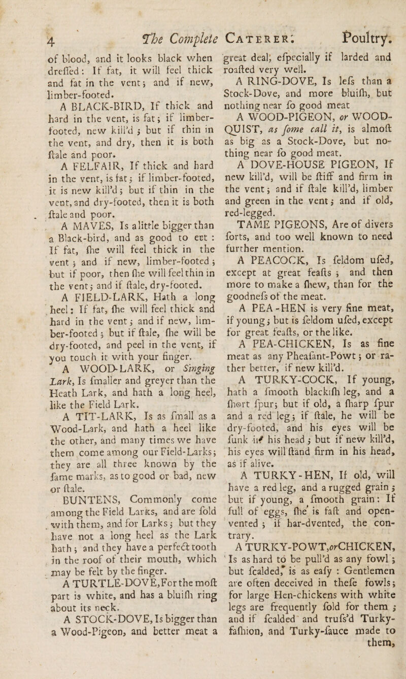 \ 4 tfhe Complete of blood, and it looks black when drefied: If fat, it will feel thick and fat in the vent; and if new, limber-footed. A BLACK-BIRD, If thick and hard in the vent, is fat; if limber¬ footed, new kill’d ; but if thin in the vent, and dry, then it is both Hale and poor. A FELFA1R, If thick and hard in the vent, is fat 5 if limber-footed, it is new kill’d; but if thin in the vent, and dry-footed, then it is both Hale and poor. A MAVES, Is alittie bigger than a. Black-bird, and as good to eet : If fat, fne will feel thick in the vent 5 and if new, limber-footed ; but if poor, then die will feel thin in the vent; and if Hale, dry-footed. A FIELD-LARK, Hath a long heel: If fat, fhe will fed thick and hard in the vent; and if new, lim¬ ber-footed ; but if Hale, (he will be dry-footed, and peel in the vent, if vou touch it with your finger. A WOOD-LARK, or Singing Lark, Is fmaller and greyer than the Heath Lark, and hath a long heel, like the Field Lark. A TIT-LARK, Is as fmall as a Wood-Lark, and hath a heel like the other, and many times we have them come among our Field-Larks; they are all three known by the fame marks, as to good or bad, new or Hale. BUNTENS, Commonly come among the Field LarKs, and are fold with them, and for Larks; but they have not a long heel as the Lark hath ; and they have a perfedf tooth in the roof of their mouth, which may be felt by the finger. A TURTLE-DOVE,Forthemofi part is white, and has a bluifh ring about its neck. A STOCK-DOVE, Is bigger than a Wood-Pigeon, and better meat a Caterer; Poultry. great deal, efpecially if larded and roaHed very well. A RING-DOVE, Is lefs than a Stock-Dove, and more bluifh, but nothing near fo good meat A WOOD-PIGEON, or WOOD- QUIST, as fome call it, is almoft as big as a Stock-Dove, but no¬ thing near fo good meat. A DOVE-HOUSE PIGEON, If new kill’d, will be fliff and firm in the vent; and if Hale kill’d, limber and green in the vent; and if old, red-legged. TAME PIGEONS, Are of divers forts, and too well known to need further mention. A PEACOCK, Is feldom ufed, except at great feafis ; and then more to make a {hew, than for the goodnefs of the meat. A PEA-HEN is very fine meat, if young; but is feldom ufed, except for great feafis, or the like. A PEA-CHICKEN, Is as fine meat as any Pheafant-Powt; or ra¬ ther berter, if new kill’d. A TURKY-COCIC, If young, hath a fmooth blackifh leg, and a fh@rt fpur; but if old, a fharp fpur and a red leg; if Hale, he will be dry-footed, and his eyes will be funk in? his head ; but if new kill’d, his eyes will ftand firm in his head, as if alive. A TURKY-HEN, If old, will have a red leg, and a rugged grain ; but if young, a fmooth grain: If full of eggs, flie’ is fafi and open- vented ; if har-dvented, the con¬ trary. A TURICY-POWT,^CHICKEN, Is as hard to be pull’d as any fowl ; but fcalded,* is as eafy : Gentlemen are often deceived in thefe fowls; for large Hen-chickens with white legs are frequently fold for them ; and if fcalded and trufs’d Turky- fafhion, and Turky-fauce made to them.