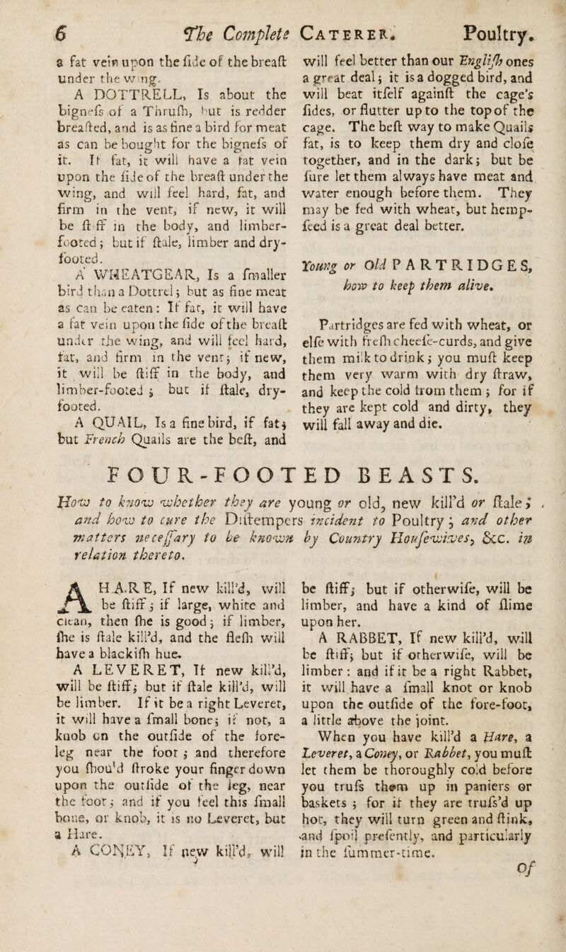% fat vein upon the fide of the bread under the wing.. A DOTTRELL, Is about the bignefs iof a Tnrufh, Hut is redder breaded, and is as tine a bird for meat as can be bought for the bignefs of it. It fat, it will have a fat vein upon the fide of the bread under the wing, and will feel hard, fat, and firm in the vent, if new, it will be fbff in the body, and limber- footed ; but if dale, limber and dry- footed. A WHEATGEAR, Is a fmaller bird than a Dottrel; hut as fine meat as can be eaten: If fat, it will have a fat vein upon the fide of the bread under the win?, and will feel hard, fat, and firm in the vent; if new, it will be diff in the body, and limber-footed ; but if dale, dry- footed. A QUAIL, Isa fine bird, if fat 5 but French Quails are the bed, and will feel better than our Unglifh ones a great deal; it is a dogged bird, and will beat itfelf againd the cage’s fides, or flutter up to the top of the cage. The bed way to make Quails fat, is to keep them dry and clofe together, and in the dark; but be fure let them always have meat and water enough before them. They may be fed with wheat, but hemp- feed is a great deal better. Young or Old PARTRIDGES, how to keep them alive. Partridges are fed with wheat, or elfe with frefhcheefe-curds, and give them miik to drink; you mud keep them very warm with dry draw, and keep the cold from them ; for if they are kept cold and dirty, they will fall away and die. FOUR-FOOTED BEASTS. Ho'tv to know whether they are young or old, new kill'd or flale>° and how to cure the Diitempers incident to Poultry j and other matters necejjary to he known by Country Houje wives3 &c. in relation thereto. HARE, If new kill’d, will be difir; if large, white and clean, then fbe is good; if limber, fhe is dale kill’d, and the flefla will have a blackidi hue. A LEVERET, If new kill’d, will be diffi; but if dale kill’d, will be limber. If it be a right Leveret, it will have a fmall bone; if not, a knob cn the outfide of the fore¬ leg near the foot ; and therefore you fbou’d droke your finger down upon the outfide of the leg, near the foot; and if you feel this fmall bone, qr knob, it is no Leveret, but a Hare. A CONEY, If new kill’d, will be diff; but if other wife, will be limber, and have a kind of flime upon her. A RABBET, If new kill’d, will be ftiff; but if otherwife, will be limber: and if it be a right Rabbet, it will have a fmall knot or knob upon the outfide of the fore-foot, a little above the joint. When you have kill’d a Hare, a Leveret, a Coney, or Rabbet, you mud let them be thoroughly cold before you trufs thsm up in paniers or baskets ; for if they are trufs’d up hot, they will turn green and dink, <and fpoil prefently, and particularly jn the Hummer-time.