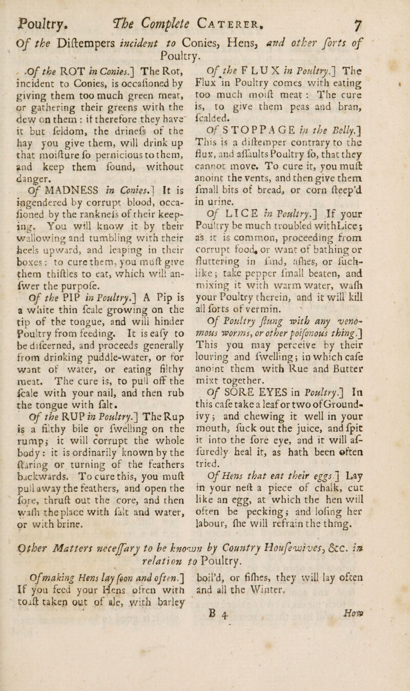 Of the Diftempers incident to Conies, Hens, and other forts of Poultry. ■O/ the ROT in Conies.] The Ror, incident to Conies, is occalloned by giving them too much green meat, or gathering their greens with the dew on them : if therefore they have it but feldom, the drinefs of the hay you give them, will drink up that moifture To pernicious to them, and keep them found, without danger. Of MADNESS in Conies.] It is ingendered by corrupt blood, occa- iioned by the rankneis of their keep¬ ing. You will know it by their wallowing and tumbling with their heels upward, and leaping in their boxes: to cure them, you mu ft give them thifties to eat, which will an- fwer the purpofe. Of the PIP in Poultry.'] A Pip is a white thin fcale growing on the tip of the tongue, and will hinder Poultry from feeding. It iseafy to bediicerned, and proceeds generally from drinking puddle-water, or for want of water, or eating flithy meat. The cure is, to pull off the fcale with your nail, and then rub the tongue with fait. Of the RUP in Poultry.] TheRup is a filthy bile or fwelling on the rump,- it will corrupt the whole body : it is ordinarily known by the Raring or turning of the feathers backwards. To cure this, you rnuft puli away the feathers, and open the fore, t’nruft out the core, and then walh the place with fait and water, or with brine. Ofjhe FLUX w Poultry.] The Flux in Poultry comes with eating too much moift meat : The cure is, to give them peas and bran, fealded. Of STOPPAGE in the Belly.] This is a diftemper contrary to the flux, and alfaults Poultry fo, that they cannot move. To cure it, you mull: anoint the vents, and then give them fin all bits of bread, or corn fteep’d in urine. Of LICE in Poultry.] If your Poultry be much troubled withLice; as it is common, proceeding from corrupt food, or want of bathing or fluttering in land, afhes, or fuch- iike; take pepper fmall beaten, and mixing it with warm water, wafli your Poultry therein, and it will kill all forts of vermin. Of Poultry flung with any veno¬ mous worms, or other poifonous thing.] This you may perceive by their louring and fwelling; in which cafe anoint them with Rue and Butter mixt together. Of SORE EYES in Poultry.] In this cafe take a leaf or two of Ground- ivy; and chewing it well in your mouth, fuck out the juice, andfpit it into the fore eye, and it will af* furedly heal it, as hath been often tried. Of Hens that eat their eggs- j Lay in your neft a piece of chalk, cut like an egg, at which the hen will often be pecking; and lofing her labour, fhe will refrain the thmg. Other Matters neceffary to he known hy Country Houfevjives, See. in relation to Poultry. Of making Hens lay (eon and often.] boil’d, or fifhes, they will lay often If you feed your Hens often with and all the Winter, toift taken out of ale, with barley B 4 How