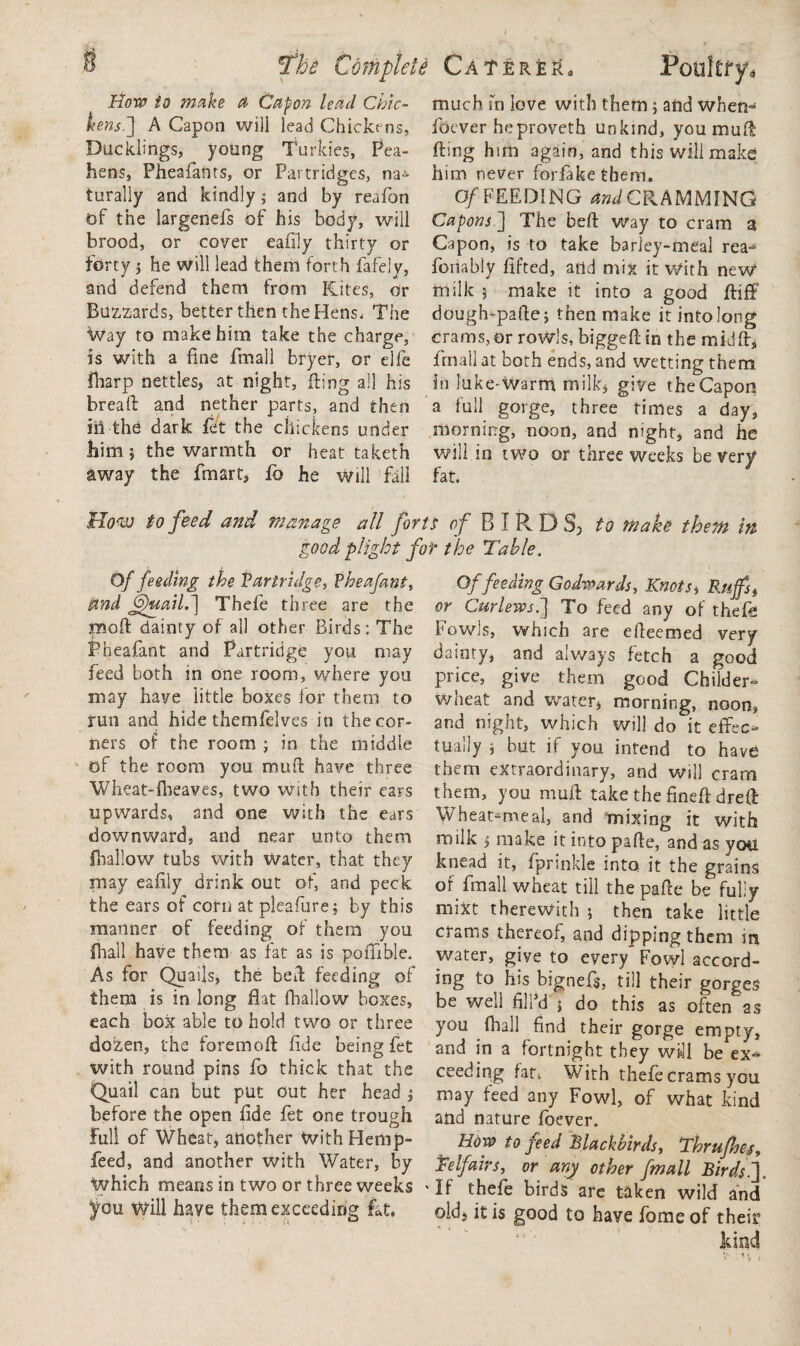 How to make a Capon lead Chic¬ kens.] A Capon will lead Chicke ns, Ducklings, young Turkies, Pea¬ hens, Pheafants, or Partridges, na¬ turally and kindly $ and by reafon of the largenefs of his body, will brood, or cover ealily thirty or forty i he will lead them forth fafely, and defend them from Kites, or Buzzards, better then the Hens. The Way to make him take the charge, is with a line fmall bryer, or die fharp nettles, at night, King all his breaft and nether parts, and then iii the dark fet the chickens under him j the warmth or heat taketh away the fmart, fo he will fall much fn love with them; and when* foever heproveth unkind, youmufl King him again, and this will make him never forfakethem. Of FEEDING SCRAMMING Capons ] The beft way to cram a Capon, is to take barley-meal rea* foriably lifted, arid mix it With neW milk 5 make it into a good fliff dough-pafte; then make itintolong crams, or rowls, biggeftin the mid If, final] at both ends, and wetting them in luke-Warm milk, give theCapon a full gorge, three times a day, morning, noon, and night, and he will in two or three weeks be Very fat. Moan to feed and manage all forts of BIRDS) to make them in good plight for the Table. Of feeding the Partridge, Pheafant, and Jjhiail.] Thefe three are the rnoft dainty of all other Birds: The Pheafant and Partridge you may feed both in one room, where you may have little boxes for them to run and hide themfelves in the cor¬ ners of the room ; in the middle of the room you muft have three Wheat-fheaves, two with their ears upwards, and one with the ears downward, and near unto them {hallow tubs with water, that they may ealily drink out of, and peck the ears of corn atpieafure; by this manner of feeding of them you {hall have them as fat as is polfible. As for Quails, the bed: feeding of them is in long flat fhallow boxes, each box able to hold two or three dozen, the foremofl fide being fet with round pins fo thick that the Quail can but put out her head ; before the open fide fet one trough Full of Wheat, another With Hemp- feed, and another with Water, by Which means in two or three weeks you Will have them exceeding fat. Of feeding Godwards, Knots, Ruffs, or Curlews.3 To feed any of thefb Fowls, which are efleemed very dainty, and always fetch a good price, give them good Childer- wheat and water, morning, noon, and night, which will do it effec¬ tually j but if you intend to have them extraordinary, and will cram them, you mull take the fine# dreft Wheatmaeal, and mixing it with milk 5 make it into pafle, and as yoti knead it, Iprinkle into it the grains of fmall wheat till the pafle be fully mixt therewith 5 then take little crams thereof, and dipping them irj water, give to every Fowl accord¬ ing to his bignefl, till their gorges be well fillkj ; do this as often as you lhall find their gorge empty, and in a fortnight they will be ex* ceeding fat4 With thefe crams you may feed any Fowl, of what kind and nature Ibever. How to feed Blackbirds, Thrufnej, Telfairs, or any other fmall Birds.']. 'If thefe birds are taken wild and old, it is good to have fome of their kind