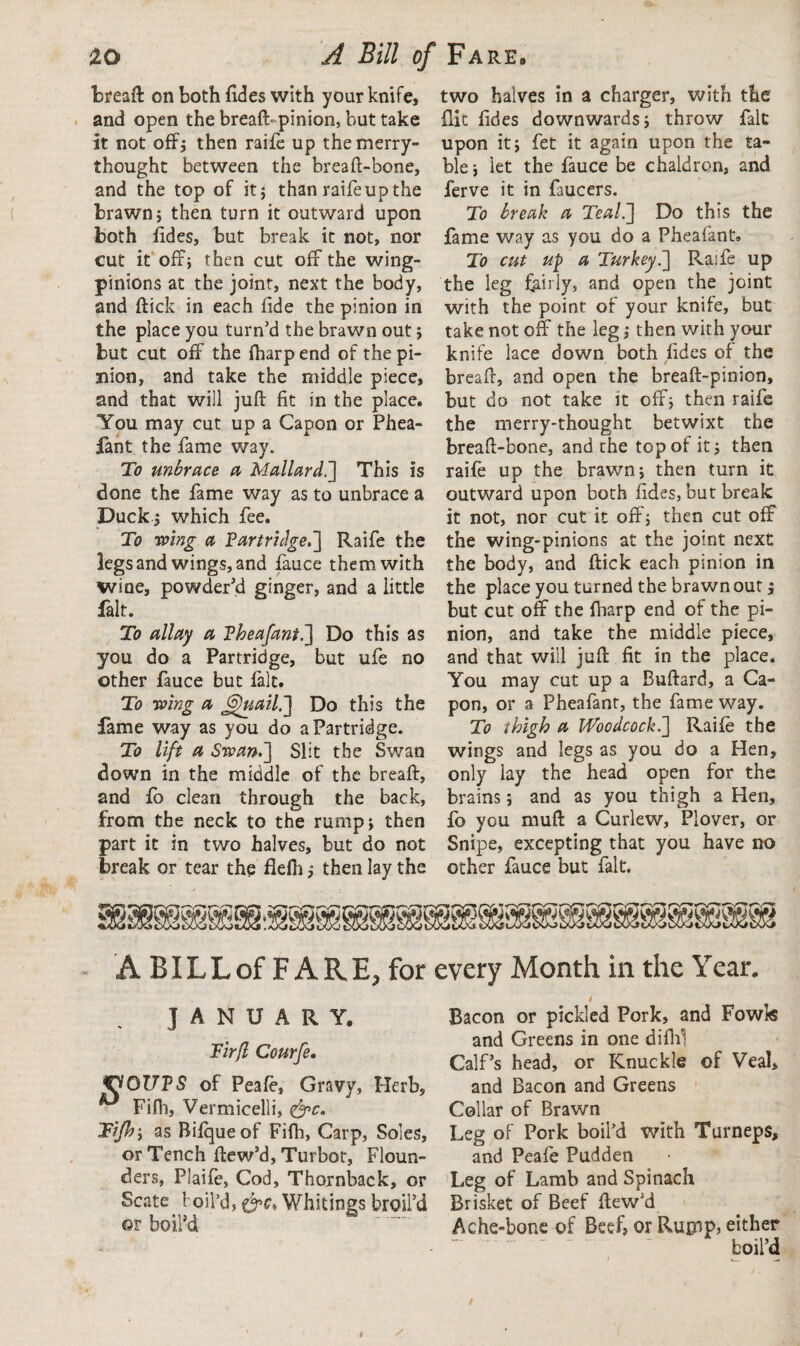 bread on both fides with your knife, and open the bread pinion, but take it not off; then raife up the merry¬ thought between the bread-bone, and the top of it; than raife up the brawn; then turn it outward upon both fides, but break it not, nor cut it off; then cut off the wing- pinions at the joint, next the body, and dick in each fide the pinion in the place you turn’d the brawn out; but cut off the fharpend of the pi¬ nion, and take the middle piece, and that will jud fit in the place. You may cut up a Capon or Phea- fant the fame way. To unbrace a Mallard.'] This is done the fame way as to unbrace a Duck ; which fee. To wing a Partridge.] Raife the legs and wings, and fauce them with wine, powder’d ginger, and a little fait. To allay a Pheafant.] Do this as you do a Partridge, but ufe no other fauce but fait. To wing a G)uail.] Do this the fame way as you do a Partridge. To lift a Swan.] Slit the Swan down in the middle of the bread, and fo clean through the back, from the neck to the rump; then part it in two halves, but do not break or tear the flefh; then lay the two halves in a charger, with the flit fides downwards; throw fait upon it; fet it again upon the ta¬ ble ; let the fauce be chaldron, and ferve it in faucers. To break a Teal.] Do this the fame way as you do a Pheafant. To cut up a Turkey.] Raife up the leg fairly, and open the joint with the point of your knife, but take not off the leg; then with your knife lace down both fides of the bread, and open the bread-pinion, but do not take it off; then raife the merry-thought betwixt the bread-bone, and the top of it; then raife up the brawn; then turn it outward upon both fides, but break it not, nor cut it off; then cut off the wing-pinions at the joint next the body, and dick each pinion in the place you turned the brawn out; but cut off the fharp end of the pi¬ nion, and take the middle piece, and that will jud fit in the place. You may cut up a Budard, a Ca¬ pon, or a Pheafant, the fame way. To thigh a Woodcock.] Raife the wings and legs as you do a Hen, only lay the head open for the brains; and as you thigh a Hen, fo you mud a Curlew, Plover, or Snipe, excepting that you have no other fauce but fait. A BILLof FARE, for every Month in the Yean JANUARY. Firfl Courfe. WOUPS of Peafe, Gravy, Herb, Fifh, Vermicelli, &c. Tijhy as Bifqueof Fidi, Carp, Soles, or Tench dew’d, Turbot, Floun¬ ders, Plaife, Cod, Thornback, or Scate t oil’d, Whitings broil’d or boil’d Bacon or pickled Pork, and Fowk and Greens in one difhl Calf’s head, or Knuckle of Veal, and Bacon and Greens Collar of Brawn Leg of Pork boil’d with Turneps, and Peafe Pudden Leg of Lamb and Spinach Brisket of Beef dew’d Ache-bone of Beef? or Rutnp, either boil’d / v~ /