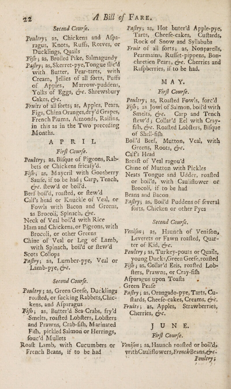 *2,2 ^ Bill 0J Second Courje. poultry', as, Chickens and Afpa¬ ragus, Knots, Rmffs, Reeves, or Ducklings, Quails Tift)-, as, Broiled Pike, Salmagundy Taftry, as, Skerret-pye,Tongue Dic’d with Butter, Pear-tarts, with Cream, Jellies of all forts. Puffs of Apples, Marrow-puddens, Yolks of Eggs, &c. Shrewsbury Cakes, <&c. Fruits of all forts j as, Apples, Pears, Figs, China Oranges,dry’d Grapes, French Plums, Almonds, Railin-s, in this as in the Two preceding Months. APRIL Fir ft Courje. Toultry-, as, Bifque of Pigeons, Rab¬ bets or Chickens fricafy’d. Fiji), as, Maycril with Goosberry Saufe, if to be had ; Carp, Tench, <&c. ftew’d or boil’d. Beef boil’d, roafted, or ftew’d Calf’s head or Knuckle of Veal, or Fowls with Bacon and Greens, as Brocoli, Spinach, &c. Neck of Veal boil’d with Rice Ham and Chickens, or Pigeons, with Broccli, or other Greens Chine of Veal or Leg of Lamb, with Spinach, boil’d or ftew’d Scots Collops Tujlry, as, Lumber-pye, Veal or Lamb-pye, &c. Second Courfte. Toultry 5 as, Green Geefe, Ducklings roafted, or fucking Rabbets,Chic- kens, and Afparagus Fiji)-, as, Butter’d Sea-Crabs, fry’d Smelts, roafted Lobfters, Lobfters and Prawns, Crab-fifh, Marinated Fifh, pickled Salmon or Herrings, fouc’d Mullets Roaft Lamb, with Cucumbers or French Beans, if to be had •. i -. tJ ■> ' f -t ^ .ii-j Fare, Taftry, as, Hot buter’d Apple-pye, Tarts, Cheefe-cakes, Cuftards, Rock of Snow and Syllabubs Fruit of all forts; as, Nonpareils, Pearmains, Ruffet-pippens, Bon- chretien Pears, &c. Cherries and Rafpberries, if to be had. M A Y. Fi rft Courje. Toultry, as, Roafted Fowls, forc’d Fiji)-, as jowl of Salmon, boil’d with Smelts, <&c. Carp and Tench ftew’d; Collar’d Eel with Cray- fifh, &c. Roafted Lobfters, Bifque of Shell-fifh Boil’d Beef, Mutton, Veal, with Greens, Pvoots, <&c. Calf’s Head Breaft of Veal ragou’d Chine of Mutton with Pickles Neats Tongue and Udder, roafted or boil’d, with Cauliflower or Brocoli, if to be had Beans and Bacon Tajlry, as, Boil’d Puddens of feveral forts. Chicken or other Pyes Second Courje. Venifon; as. Haunch of Venifon, Leverets or Fawn roafted, Quar¬ ter of Kid, <&c. Toultryas, Turkey-pouts or Quails, young Ducks,Green Geefe,roafted Fiji) i as, Collar’d Eels, roafted Lob¬ fters, Prawns, or Cray-fifli Afparagus upon Toafts Green Peafe Taflry -, as, Orangado-pye, Tarts, Cu¬ ftards. Cheefe-cakes, Creams, &c. Fruits-, as. Apples, Strawberries, Cherries, &c. t, ■ ' JUNE, Firjl Courje. Venifon; as, Haunch roafted orboiftL WithCauliflowers,F>w&Beans,$»c. '' Toultry; ‘,<5 ■' ) 1