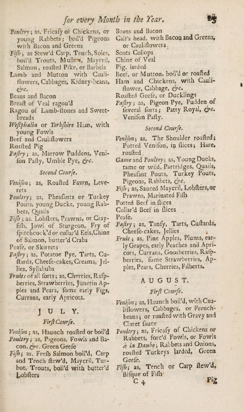 Poultry; ns, Fricafy of Chickens, or young Rabbets; boil’d Pigeons with Bacon and Greens Tift); as Stew’d Carp, Tench, Soles, boil’d Trouts, Mullet*, Maycril, Salmon, roaAed Pike, or Barbels Lamb and Mutton with Cauli¬ flowers, Cabbages, Kidney-beans, &c. Beans and Bacon Bread: of Veal ragou’d Ragou of Lamb-Aones and Sweet¬ breads Weftphalia or Yorhftnre Ham, with young Fowls Beef and Cauliflowers Roafted Pig Paftry-, as, Marrow Puddens, Veni¬ fon Pa Ay, Unable Pye, &c. Second Courfe. Venifon y as, RoaAed Fawn, Leve¬ rets Poultry, as, Pheafants or Turkey Pouts., young Ducks, young Rab¬ bets, Quails Tlfth ; as, LobAers, Prawns, or Cray- Afh, Jowl of Sturgeon, Fry of fpitchcock’d or collar’d Eels,Chine of Salmon, butter’d Crabs Peafe, or Skirrets Paftry; as, Potatoe Pye, Tarts, Cu- Aards, Cheefe-cakes, Creams, Jel¬ lies, Syllabubs Fruits of all forts; as, Cherries, Rafp- berries, Strawberries, Junetin Ap¬ ples and Pears, fome early Figs, Currans, early Apricots. JULY. Fir ft Courfe. Venifon; as, Haunch roaAed or boil’d Poultry; as, Pigeons, Fowls and Ba¬ con, &c. Green Geefe Fifth', as, Frefh Salmon boil’d, Carp and Tench Aew’d, Maycril, Tur¬ bot, Trouts, boil’d with butter’d l^obAers Beans and Bacon Cab’s head, with Bacon and Greens, or Cauliflowers. Scots Collops Chine of Veal Pig, larded Beef, or M utton, boil’d or roaAed _ Ham and Chickens, with Cauli¬ flower, Cabbage, &c. RoaAed Geefe, or Ducklings Paftry; as. Pigeon Pye, Puddenof leveral forts; Patty Royal, Venifon PaAy. Second Courfe. Venifon; as. The Shoulder roaAed; Potted Venifon, in flices; Hare, roaAed, Came and Poultry; as, Young Ducks, tame or wild, Partridges, Quails, Pheafant Pouts, Turkey Pouts, Pigeons, Rabbets, <&c. Fifty as, Sauced Maycril, LobAers,or Prawns, Marinated Fifli Potted Beef in flices Collar’d Beef in flices Peafe. Paftry; as, Tanfy, Tarts, CuAards, Cheefe-cakes, Jellies * Fruit; as, Pine Apples, Plums, ear¬ ly Grapes, early Peaches and Apri¬ cots, Currans, Goosberries, Rafp- berries, fome Strawberries, Ap¬ ples, Pears, Cherries, Filberts. AUGUST. Fir ft Courfe. Venifon; as, Haunch boil’d, with Cau¬ liflowers, Cabbages, or French- beans; or roaAed with Gravy and Claret fauce Poultry, as, Fricafy of Chickens or Rabbets, forc’d Fowls, or Fowls a la Daubed Rabbets and Onions, roaAed Turkeys larded, Green Geefe. Fift; as, Tench or Carp ftew’d, Bifque of Fifla C *