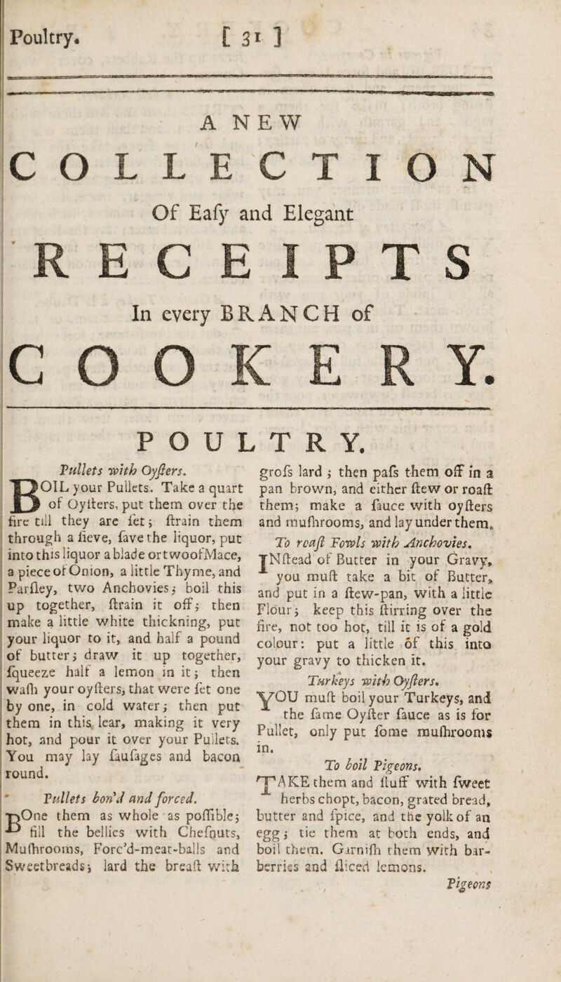 A NEW COLLECTION Of Eafy and Elegant RECEIPTS In every BRANCH of COOKER Y. POULTRY. Pullets with Qyfiers. BOIL your Pullets. Take a quart of Oyiters, put them over the fire till they are fet; ftrain them through alieve, favethe liquor, put into this liquor a blade ortwoofMace, a piece ot Onion, a little Thyme, and Parfiey, two Anchovies, boil this up together, ftrain it off; then make a little white thickning, put your liquor to it, and half a pound of butter i draw it up together, fqueeze half a lemon in it; then waili your oyfters, that were fet one by one, in cold water; then put them in this lear, making it very hot, and pour it over your Pullets. You may lay faufages and bacon round. Pullets bon'd and forced. One them as whole as poffible; till the bellies with Chefnuts, Mufhrooms, Forc’d-meat-balls and , Sweetbreads-, lard the breaft with grofs lard ; then pafs them off in a pan brown, and either flew or roaff them; make a fauce with oyfters and rnufhrooms, and lay under them. To roajl Fowls with Anchovies. jNftead of Butter in your Gravy, you mull take a bit of Butter, and put in a ftew-pan, with a little Flour y keep this ftirring over the fire, not too hot, till it is of a gold colour: put a little of this into your gravy to thicken it. Turkeys with Oyjlers. YOU muff boil your Turkeys, and the fame Qyfter fauce as is for Pallet, only put fome mufhrooms in. To boil Pigeons. HPAKE them and fluff with fweet herbs chopt, bacon, grated bread, butter and fpice, and the yolk of an egg; tie them at both ends, and boil them. Garnifh them with bar¬ berries and ft iced lemons. Pigeons