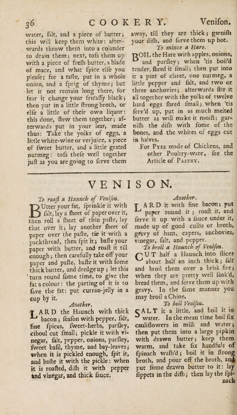 water, fait, and a piece of butter; this will keep them white: after¬ wards throw them into a colander to drain them; next, tofs them up with a piece of frefh butter, a blade of mace, and what fpice elfe you pleafe; for a tafte, put in a whole onion, and a fprig of thyme; but let it not remain long there, for fear it change your frtcaffy black; then put in a little ftrong broth, or elfe a little of their own liquor: this done, (lew them together; af¬ terwards put in your lear, made thus: Take the yolks of eggs, a little white-wine or verjuice, a piece of fweet butter, and a little grated nutmeg: tofs thefe well together juft as you are going to ferve them away, till they are thick,* garnifb your difh, and ferve them up hot. To mince a Hare. r>OIL the Hare with apples, onions, and parfley; when his boifd tender, fhred it fmall; then put into it a pint of claret, one nutmeg, a little pepper and fait, and two or three anchovies; afterwards ftir it all together with the yolks of twelve hard eggs fhred fmall; when ’tis ferv’d up, put in as much melted butter as will make it moift: gar- nifh the difh with fome of the bones, and the whites of eggs cut in halves. For Pyes made of Chickens, and other Poultry-ware, fee the Article of Pastry. VENISON. To roaft a Haunch of Venifon. Utter your fat, fprinkle it with ^J fait, lay a fheet of paper over it, then roll a fheet of thin pafte, lay that over it; lay another fheet of paper over the pafte, tie it with a packthread, then fpit it» bafte your paper with butter, and roaft it till enough; then carefully take off your paper and pafte, bafte it with fome thick butter, and dredge up ; let this 'turn round fome time, to give the fat a colour: the parting of it is to fave the fat: put curran-jelly in a cup by it. Another. r A R D the Haunch with thick bacon; feafon with pepper, fait, fine fpices, fweet-herbs, parfley, ciboul cut fmall; pickle it with vi¬ negar, fait, pepper, onions, parfley, fweet bafil, thyme, and bay-leaves; when it is pickled enough, fpit it, and bafte it with the pickle: when it is roafted, difh it with pepper tnd vinegar, and thick fauce. Another. T ARD it with fine bacon; put paper round it ; roaft it, and ferve it up with a fauce under it, made up of good cullis or broth, gfavy of ham, capers, anchovies, vinegar, fait, and pepper. 'To broil a Haunch of Venifon. pUT half a Haunch into flices ^ about half an inch thick; fait and broil them over a brisk fire; when they are pretty well foak’d, bread them, and ferve them up with gravy. In the fame manner you may broil a Chine. To boil Venifon. C A L T it a little, and boil it in ^ water. In the mean time boil fix cauliflowers in milk and water; then put them into a large pipkin with drawn butter; keep them warm, and take fix handfuls of fpinach wafh’d; boil it in ftrong broth, and pour off the broth, and put fome drawn butter to it: lay fippets in the difh; then lay the fpi¬ nach s