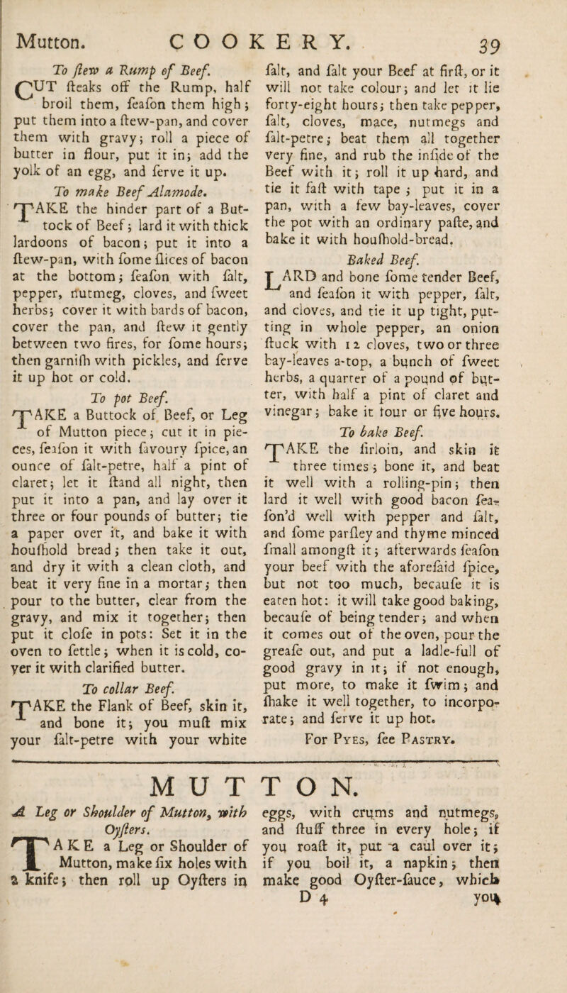 To flew a Rump ef Reef. CUT fteaks off the Rump, half broil them, feafon them high ; put them into a ftew-pan, and cover them with gravy; roll a piece of butter in flour, put it in; add the yolk of an egg, and ferve it up. To make Reef Alamode. P'AKE the hinder part of a But¬ tock of Beef; lard it with thick lardoons of bacon; put it into a ftew-pan, with Tome flices of bacon at the bottom; feafon with fait, pepper, nutmeg, cloves, and fweet herbs; cover it with bards of bacon, cover the pan, and ftew it gently between two fires, for fome hours; then garnifh with pickles, and ferve it up hot or cold. To pot Reef. npAICE a Buttock of Beef, or Leg of Mutton piece; cut it in pie¬ ces, feafon it with favoury fpice, an ounce of falt-petre, half a pint of claret; let it ftand all night, then put it into a pan, and lay over it three or four pounds of butter; tie a paper over it, and bake it with houfhold bread; then take it out, and dry it with a clean cloth, and beat it very fine in a mortar; then pour to the butter, clear from the gravy, and mix it together; then put it clofe in pots: Set it in the oven to fettle; when it is cold, co¬ yer it with clarified butter. To collar Reef the Flank of Beef, skin it, and bone it; you muft mix your falt-petre with your white 'pAKE fait, and fait your Beef at firft, or it will not take colour; and let Jt lie forty-eight hours; then take pepper, fait, cloves, mace, nutmegs and falt-petre; beat them all together Very fine, and rub the inffdeof the Beef with it; roll it up hard, and tie it faff with tape ; put it in a pan, with a few bay-leaves, cover the pot with an ordinary pafte, and bake it with houfhold-bread. Raked Reef. pARD and bone fome tender Beef, and fealon it with pepper, fait, and cloves, and tie it up tight, put¬ ting in whole pepper, an onion ftuck with 11 cloves, two or three bay-leaves a-top, a bunch of fweet herbs, a quarter of a pound of but¬ ter, with half a pint of claret and vinegar; bake it tour or five hours. To bake Reef 'pAICE the lirloin, and skin it three times ; bone it, and beat it well with a roliing-pin; then lard it well with good bacon fear fbn’d well with pepper and fait, and fome parfley and thyme minced fmall amongff it; afterwards feafon your beef with the aforefaid fpice, but not too much, becaufe it is eaten hot: it will take good baking, becaufe of being tender; and when it comes out of the oven, pour the greafe out, and put a ladle-full of good gravy in it; if not enough, put more, to make it fwim; and fhake it well together, to incorpo¬ rate; and ferve it up hot. For Pyes, fee Pastry. MUTTON. A Leg or Shoulder of Mutton, with Oyflers. AKE a Leg or Shoulder of Mutton, make fix holes with a knife; then roll up Oyfters in eggs, with crqms and nutmegs, and ffuff three in every hole; if you roaft it, put ~a caul over it; if you boil it, a napkin; then make good Oyfter-fauce, which D 4 yoi%
