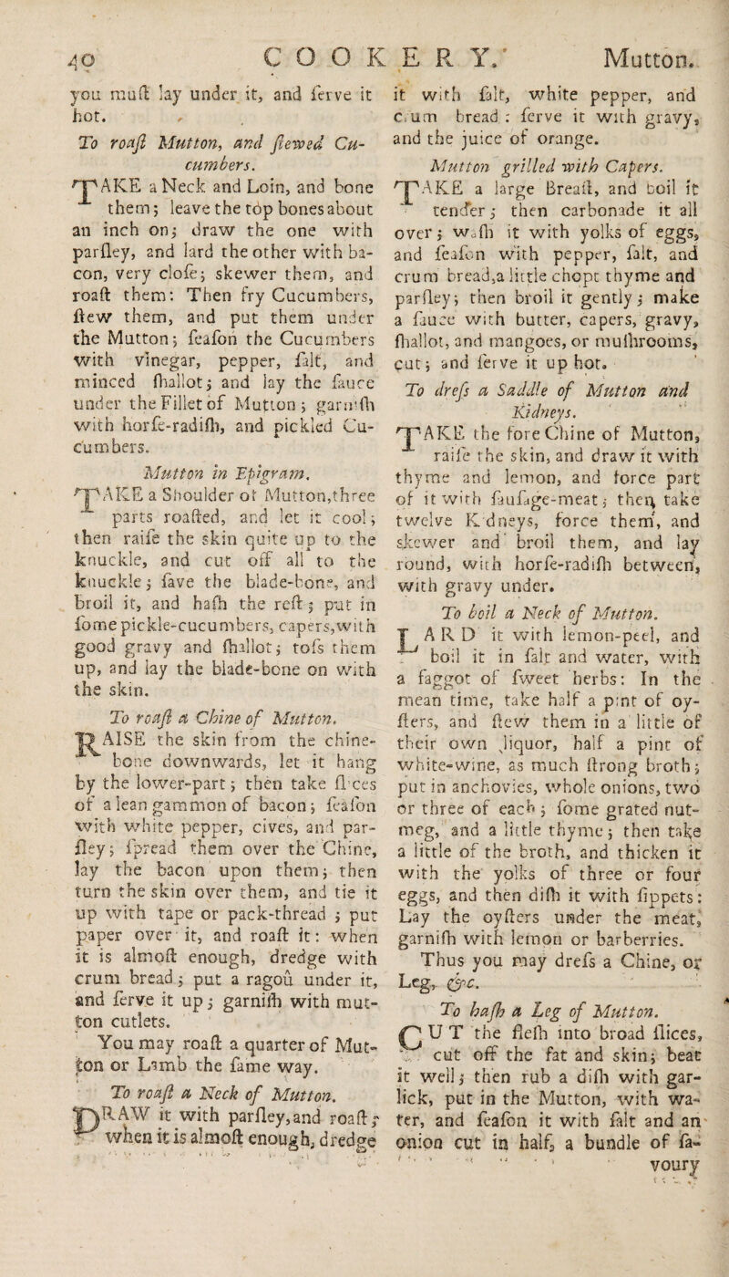 you mud; lay under it, and ferve it hot. , To roaft Mutton, and fteroed Cu¬ cumbers. AICE a Neck and Loin, and bone them; leave the tbp bones about an inch on; draw the one with parfley, and lard the other with ba¬ con, very clofe; skewer them, and roaft them: Then fry Cucumbers, flew them, and put them under the Mutton; feafon the Cucumbers with vinegar, pepper, fait, and minced (ballot; and lay the fauce under the Fillet of Mutton; garinfh with horfe-radifli, and pickled Cu¬ cumber s. Mutton in Epigram. npAiCE a Shoulder ot Mutton,three parts roafted, and let it cool; then raife the skin quite up to the knuckle, and cut off all to the knuckle; lave the blade-bone, and broil it, and hafh the reft; put in fomepickle-cucumbers, capers,with good gravy and (ballot; tofs them up, and lay the blade-bone on with the skin. To roaft a Chine of Mutton, A1SE the skin from the chine- bone downwards, let it hang by the lower-part; then take fl ees of a lean gammon of bacon; feafon with white pepper, cives, and par¬ fley; fprea’d them over the Chine, lay the bacon upon them; then turn the skin over them, and tie it up with tape or pack-thread ; put paper over it, and roaft it: when it is almoft enough, dredge with crum bread; put a ragou under it, and ferve it up; garniih with mut¬ ton cutlets. You may roaft a quarter of Mut¬ ton or Lamb the fame way. To roaft a Neck of Mutton. Y)EAW it with parlley,and roaft r • when it is almoft enough, dredee •s • v ' 4 *1 i ^ ' *-j •• * \ : • .v* it with fait, white pepper, and c um bread : ferve it with gravy, and the juice of orange. Mutton grilled -with Capers. AKE a large Bread:, and boil it tender; then carbonade it all over; Wofli it with yolks of eggs, and feafon with pepper, fait, and crum bread,a little chcpt thyme and parfley; then broil it gently; make a fauce with butter, capers, gravy, (ballot, and mangoes, or mu {brooms. Cut; and ferve it up hot. To drefs a Saddle of Mutton And Kidneys. 'JpAKE the fore Chine of Mutton, raife the skin, and draw it with thyme and lemon, and force part of it with fmfige-meat, then; take twelve K dneys, force them, and skewer and broil them, and lay round, with horfe-radifh between, with gravy under. To boil a Neck of Mutton. A R D it with lemon-peel, and boil it in fair and water, with a faggot of fweet herbs: In the mean time, take half a pint of oy- fters, and ftew them in a little of their own Jiquor, half a pint of white-wine, as much ftrong broth; put in anchovies, whole onions, two or three of each ; fome grated nut¬ meg, and a little thyme; then take a little of the broth, and thicken it with the yolks of three or four eggs, and then difli it with (ippets: Lay the oyfters under the meat, garnifh with lemon or barberries. Thus you may drefs a Chine, or Leg, 0>c. To hafh a Leg of Mutton. CUT the flefh into broad fiices, A. cut off the fat and skin; beat it well; then rub a difh with gar- lick, put in the Mutton, with wa¬ ter, and feafon it with fait and an onion cut in halfj a bundle of fa- ■ ’ voury