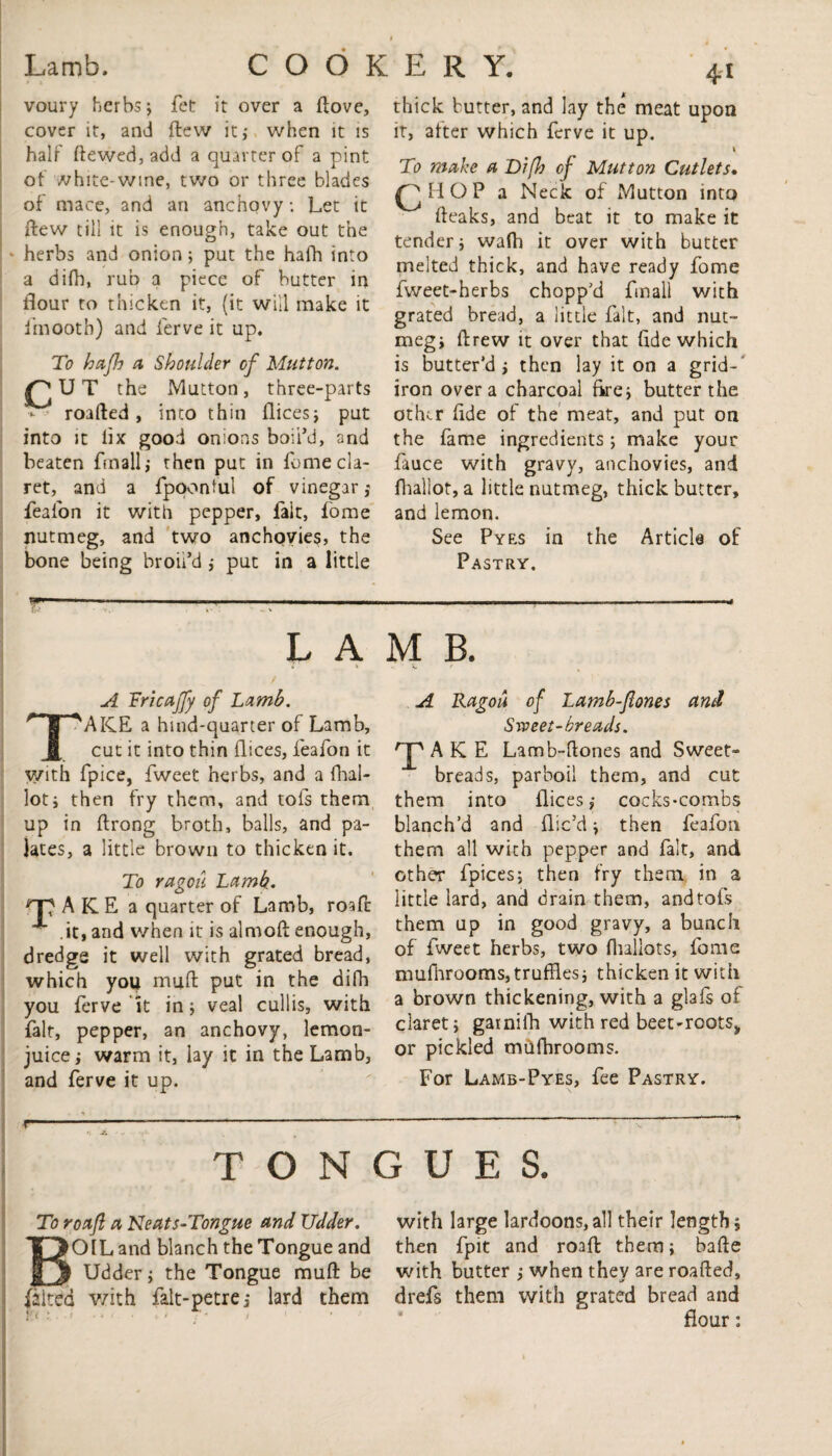 Lamb. voury herbs; fet it over a dove, cover it, and flew it; when it is half dewed, add a quarter of a pint of white-wine, two or three blades of mace, and an anchovy; Let it flew till it is enough, take out the herbs and onion; put the hath into a difh, rub a piece of butter in flour to thicken it, (it will make it fmootb) and ferve it up. To hctjh a Shoulder of Mutton. the Mutton, three-parts roafted, into thin dices; put into it lix good onions boil’d, and beaten fmall; then put in fome cla¬ ret, and a fpoonful of vinegar ,• feafon it with pepper, fait, fome nutmeg, and two anchovies, the bone being broil’d; put in a little --:-:- 41 thick butter, and lay the meat upon it, after which ferve it up. 1 To make a Difh of Mutton Cutlets• Q H O P a Neck of Mutton into fteaks, and beat it to make it tender; waft it over with butter melted thick, and have ready fome fweet-herbs chopp'd fmall with grated bread, a little fait, and nut¬ meg; drew it over that fide which is butter’d; then lay it on a grid¬ iron over a charcoal fire; butter the other fide of the meat, and put on the fame ingredients ; make your fauce with gravy, anchovies, and fhaliot, a little nutmeg, thick butter, and lemon. See Pyes in the Article of Pastry. COOKERY. LAMB. • » • k. A Tricaffy of Lamb. TAKE a hind-quarter of Lamb, cut it into thin dices, feafon it with fpice, fweet herbs, and a dial- lot; then fry them, and tofs them up in ftrong broth, balls, and pa¬ lates, a little brown to thicken it. To ragoii Lamb,. A K E a quarter of Lamb, road it, and when it is aimed enough, dredge it well with grated bread, which you mud put in the difh you ferve it in; veal cull is, with fait, pepper, an anchovy, lemon- juice ; warm it, lay it in the Lamb, and ferve it up. A Ragou of Lamb-Jlones and Sweet-breads. A K E Lamb-dones and Sweet» breads, parboil them, and cut them into dices; cocks-combs blanch’d and dic’d; then feafon them all with pepper and fait, and other fpices; then fry them in a little lard, and drain them, and tofs them up in good gravy, a bunch of fweet herbs, two (ballots, fome mudirooms,truffles; thicken it with a brown thickening, with a glafs of claret; garnilh with red beet-roots, or pickled mufhrooms. For Lamb-Pyes, fee Pastry. r TONGUES. To roafl a Neats-Tongue and Udder. BOIL and blanch the Tongue and Udder; the Tongue mud be falted with falt-petre; lard them with large lardoons,all their length; then fpit and road them; bade with butter ; when they are roaded, drefs them with grated bread and flour: