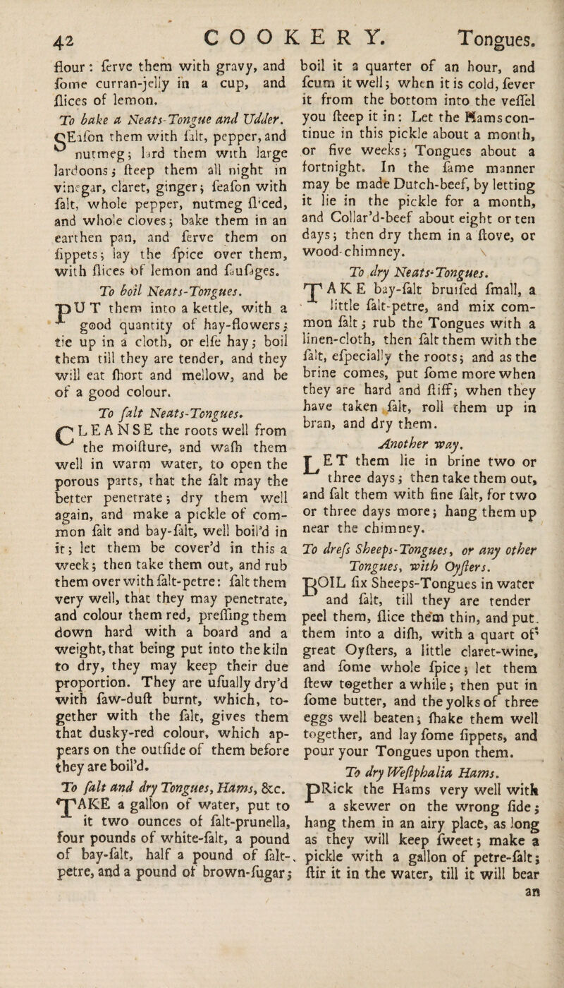 flour: fcrve them with gravy, and fome curran-jelly in a cup, and flices of lemon. To bake a Neats-Tongue and Udder. OEifon them with fait, pepper, and nutmeg; lard them with large lardoons ; fteep them all night in vinegar, claret, ginger j feafon with fait, whole pepper, nutmeg fl'ced, and whole cloves ; bake them in an earthen pan, and ferve them on fippets; lay the fpice over them, with dices of lemon and fauftges. To boil Neats-Tongues. pUT them into a kettle, with a good quantity of hay-flowers j tie up in a cloth, or elfe hay,- boil them till they are tender, and they will eat fhort and mellow, and be of a good colour. To fait Neats-Tcngues. L E A N S E the roots well from ^ the moifture, and wafh them well in warm water, to open the porous parts, that the fait may the better penetrate; dry them well again, and make a pickle of com¬ mon fait and bay-falt, well boil'd in it; let them be cover’d in this a week ; then take them out, and rub them over with falt-petre: fait them very well, that they may penetrate, and colour them red, preding them down hard with a board and a weight, that being put into the kiln to dry, they may keep their due proportion. They are ufually dry’d with faW-duft burnt, which, to¬ gether with the fait, gives them that dusky-red colour, which ap¬ pears on the outfide of them before they are boil’d. To fait and dry Tongues, Hams, 8cc. ^jpAKE a gallon of water, put to it two ounces of falt-prunella, four pounds of white-falt, a pound of bay-falt, half a pound of falt- petre, and a pound of brown-fugarj boil it a quarter of an hour, and fcum it well; when it is cold, fever it from the bottom into the veffel you fteep it in: Let the Mams con¬ tinue in this pickle about a month, or five weeks; Tongues about a fortnight. In the fame manner may be made Dutch-beef, by letting it lie in the pickle for a month, and Collar’d-beef about eight or ten days; then dry them in a ftove, or wood-chimney. To dry Neats-Tongues. A K E bay-falt bruifed fmall, a little falt-petre, and mix com¬ mon fait; rub the Tongues with a linen-cloth, then fait them with the fait, efpecialiy the roots; and as the brine comes, put fbme more when they are hard and ftiff; when they have taken fait, roll them up in bran, and dry them. Another way. J^ET them lie in brine two or three days; then take them out, and fait them with fine fait, for two or three days more; hang them up near the chimney. To drefs Sheeps - Tongues, or any other Tongues, with Oyflers. JgOIL fix Sheeps-Tongues in water and fait, till they are tender peel them, flice the’m thin, and put. them into a difh, with a quart of* great Oyfters, a little claret-wine, and fome whole fpice; let them ftew together a while; then put in fome butter, and the yolks of three eggs well beaten; fbake them well together, and lay fome fippets, and pour your Tongues upon them. To dry Weftphalia Hams. JpRick the Hams very well with a skewer on the wrong fide; hang them in an airy place, as long as they will keep fweet; make a pickle with a gallon of petre-falt; ftir it in the water, till it will bear an