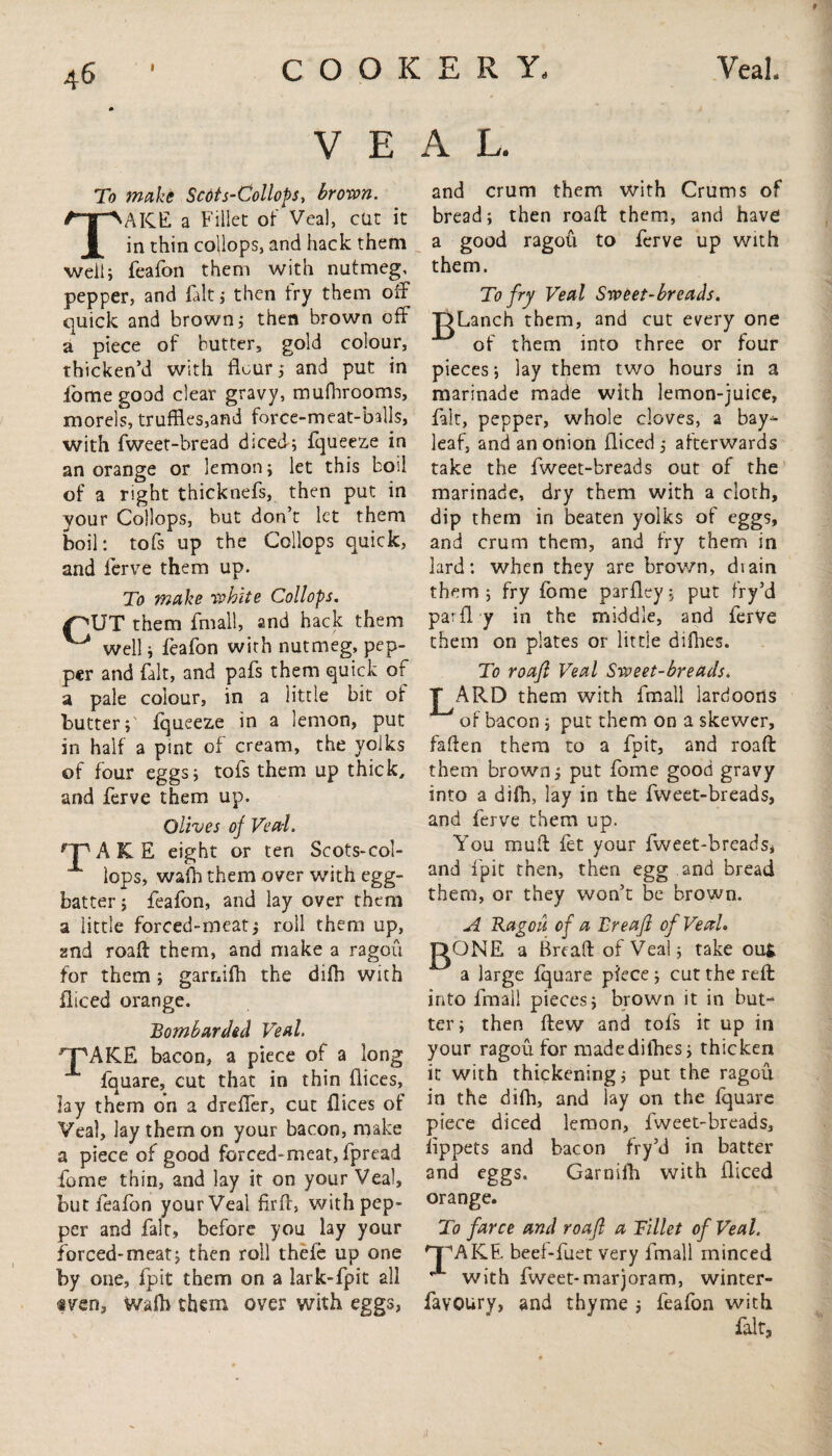 VEAL. To make Scdts-Collops, brown. TAKE a Fillet of Veal, cut it in thin collops, and hack them well; feafon them with nutmeg, pepper, and fait* then fry them off quick and brown; then brown off a piece of butter, gold colour, thicken’d with flour j and put in fome good clear gravy, mufhrooms, morels, truffles,and force-meat-balls, with fweet-bread diced; fqueeze in an orange or lemon; let this boil of a right thicknefs, then put in your Collops, but don’t let them boil: tofs up the Collops quick, and ferve them up. To make white Collops. f'XJT them fmall, and hack them ^ well; feafon with nutmeg, pep¬ per and fait, and pafs them quick of a pale colour, in a little bit of butter; fqueeze in a lemon, put in half a pint of cream, the yolks of four eggs; tofs them up thick, and ferve them up. Olives of Veal. TAKE eight or ten Scots-col- lops, wa'fh them over with egg- batter; feafon, and lay over them a little forced-meat; roll them up, and roaft them, and make a ragou for them; garnifh the difh with diced orange. Bombarded Veal. HPAICE bacon, a piece of a long fquare, cut that in thin dices, lay them on a drefler, cut dices of Veal, lay them on your bacon, make a piece of good forced-meat, fpread fome thin, and lay it on your Veal, but foafon your Veal firft, with pep¬ per and fait, before you lay your forced-meat; then roll thefe up one by one, fpit them on a lark-fpit all «ven, V/affl them over with eggs, and crum them with Crums of bread; then road: them, and have a good ragou to ferve up with them. To fry Veal Sweet-breads. T>Lanch them, and cut every one of them into three or four pieces; lay them two hours in a marinade made with lemon-juice, fait, pepper, whole cloves, a bay-- leaf, and an onion diced ; afterwards take the fweet-breads out of the marinade, dry them with a cloth, dip them in beaten yolks of eggs, and crum them, and fry them in lard: when they are brown, diain them; fry fome pardey; put fry’d paid y in the middle, and ferve them on plates or little difhes. To roafl Veal Sweet-breads. J^ARD them with fmall lardoorts of bacon ; put them on a skewer, faflen them to a fpit, and roaft them brown ; put fome good gravy into a difh, lay in the fweet-breads, and ferve them up. You muft fet your fweet-breads, and fpit then, then egg and bread them, or they won’t be brown. A Ragou of a Breafl of Veal. RONE a Bread of Veal; take out a large fquare piece ; cut the reft into fmall pieces; brown it in but¬ ter; then flew and tofs it up in your ragou for made difhes; thicken it with thickening; put the ragou in the difh, and lay on the fquare piece diced lemon, fweet-breads, iippets and bacon fry’d in batter and eggs. Garnifh with diced orange. To farce and roafl a Billet of Veal. 'T'AKE beef-fuet very fmall minced  with fweet-marjoram, winter- favoury, and thyme ; feafon with fait.