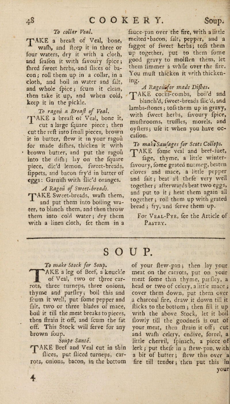 To collar Veal. ^JpAICE a bread of Veal, bone, wafh, and deep it in three or four waters, dry it with a cloth, and feafon it with favoury fpice; fhred fweet herbs,-5and dices of ba¬ con ; roll them up in a collar, in a cloth, and boil in water and fait, and whole fpice; fcum it clean, then take it up, and when cold, keep it in the pickle. To ragoii a Breafi of Veal. rJpAKE a bread of Veal, bone it, cut a large fquare piece; then cut the red into fmall pieces, brown it in butter, dew it in your ragou for made difhes, thicken it with brown butter, and put the ragou into the difh; lay on the fquare piece, dic’d lemon, fweet-breads, lippets, and bacon fry’d in batter of eggs: Garnifh with dic’d oranges. A Ragou of Sweet-breads. *pAKE Sweet-breads, wafh them, and put them into boiiing wa¬ ter, to blanch them, and then throw them into cold water; dry them with a linen cloth, fet them in a fauce-pan over the fire, with a little melted-bacon, fait, pepper, and a faggot of fweet herbs; tofs them up together, put to them fomc good gravy to moiden them, let them limmer a while over the fire. You mud thicken it with thicken- ing. A Ragcaifcr made Difhes, rpAICE cockscombs, boil’d and blanch’d, fweet-breads dic’d, and lambs-dones; tofs them up in gravy, with fweet herbs, favoury fpice, mufhrooms, truffles, morels, and oyders; ufe it when you have oc- cadon. To make Saufages for Scots Collops. 'T'AKE fome veal and beeMuet, fage, thyme, a little winter- favoury, fome grated nutmeg, beaten doves and mace, a little pepper and fait; beat ad thefe very well together; afterwards beat two eggs, and put to it ,* heat them again all together ; roll them up with grated bread ; fry, and ferve them up. For Veal-Pye, fee the Article of Pastry. SOUP. To make Stock for Soup. TAKE a leg of Beef, a knuckle of Veal, two or tlyree car¬ rots, three turneps, three onions, thyme and pardey; boil this and fcum it well, put fome pepper and fait, two or three blades of mace, boil it till the meat breaks to pieces, then drain it off, and fcum the fat off. This Stock will ferve for any brown foup. Soupe Same. ^“PAKE Beef and Veal cut in thin dices, put diced turneps, car¬ rots, onions, bacon, in the bottom of your dew-pan; then lay your meat on the carrots, put on your meat fome thin thyme, pardey, a head or two of celery, a little mace ; cover them down, put them over a charcoal fire, draw it down till it dicks to the bottom ; then fill it up with the above Stock, let it boil ilowly till the goodnefs is out of your meat, then drain it off; cut, and wafh celery, endive, forrel, a little chervil, fpinach, a piece of leek; put thefe in a dew-pan, with a bit of butter; dew this over a fire till tender; then put this in your